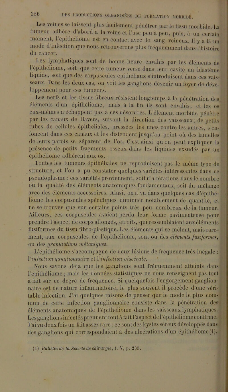 J)ES l'ROUl'CTJONS OltüANlSÉES DE FORMATION MOlUUDlî. f.cs veines se laissent plus facilement pénétrer par le tissu morbide. La tumeur adhère d abord a la veine et l’use peu à peu, puis, à un certain moment, 1 epilhéliome est en contact avec le sang veineux. 11 y a là un mode d infection que nous retrouverons plus fréquemment dans l’histoire du cancer. Les lymphatiques sont de bonne heure envahis par les éléments de l’épithéliome, soil que ccLle fumeur verse dans leur cavité un blastème liquide, soit que des corpuscules épithéliaux s’introduisent dans ces vais- seaux. Dans les deux cas, on voit les ganglions devenir un foyer de déve- loppement pour ces tumeurs. , Les nerfs et les tissus fibreux résistent longtemps à la pénétration des éléments d’un épithéliome, mais à la fin ils sont envahis, et les os eux-mêmes n’échappent pas à ces désordres. L’élément morbide pénètre par les canaux de Havers, suivant la direction des vaisseaux; de petits tubes de cellules épithéliales, pressées les unes contre les autres, s’en- foncent dans ces canaux et les distendent jusqu’au point où des lamelles de leurs parois se séparent de l’os. C’est ainsi qu’on peut expliquer la présence de petits fragments osseux dans les liquides exsudés par un épithéliome adhérent aux os. Toutes les tumeurs épithéliales ne reproduisent pas le même type de structure, et l’on a pu constater quelques variétés intéressantes dans ce pseudoplasme: ces variétés proviennent, soit d’altérations dans le nombre ou la qualité des éléments anatomiques fondamentaux, soit du mélange avec des éléments accessoires. Ainsi, on a vu dans quelques cas d’épilhé- liome les corpuscules spécifiques diminuer notablement de quantité, et ne se trouver que sur certains points très peu nombreux de la tumeur. Ailleurs, ces corpuscules avaient perdu leur forme pavimenteuse pour prendre l’aspect de corps allongés, étroits, qui ressemblaient aux éléments fusiformes du tissu fibro-plastique. Les éléments qui se mêlent, mais rare- ment, aux corpuscules de l’épilhéliomc, sont ou des éléments fusiformes, ou des granulations mélaniques. L’épithéliome s’accompagne de deux lésions de fréquence 1res inégale : Y infection ganglionnaire et Yinfection viscérale. Nous savons déjà que les ganglions sont fréquemment atteints dans l’épilhéiiome ; mais les données statistiques ne nous renseignent pas tout à fait sur ce degré de fréquence. Si quelquefois l’engorgement ganglion- naire est de nature inflammatoire, le plus souvent il procède d’une véri- table infection. J’ai quelques raisons de penser que le mode le plus com- mun de celle infection ganglionnaire consiste dans la pénétration des- éléments anatomiques de l’épilhéliome dans les vaisseaux lymphatiques. Les ganglions infectés prennent tout à fait l’aspect de l’épilhéliome continué. J ’ai vu deux fois un fait assez rare : ce sont des kystes séreux développés dans des ganglions qui correspondaient à des ulcérations d’un épithéliome (1).