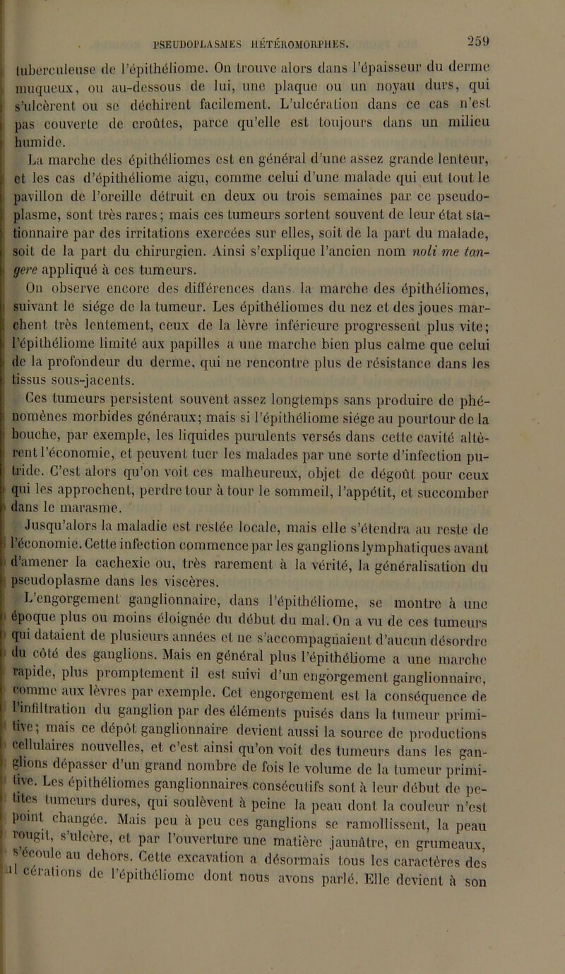 tuberculeuse de l’épithéliomc. On trouve alors clans l’épaisseur du derme muqueux, ou au-dessous de lui, une plaque ou un noyau durs, qui s’ulcèrent ou se déchirent facilement. L’ulcération dans ce cas n’est pas couverte de croûtes, parce qu’elle est toujours dans un milieu humide. La marche des épilhéliomes est en général d’une assez grande lenteur, , et les cas d’épithéliome aigu, comme celui d’une malade qui eut tout le pavillon de l’oreille détruit en deux ou trois semaines par ce pseudo- plasme, sont très rares ; mais ces tumeurs sortent souvent de leur état sla- tionnaire par des irritations exercées sur elles, soit de la part du malade, soit de la part du chirurgien. Ainsi s’explique l’ancien nom noli me tan- gere appliqué à ces tumeurs. On observe encore des différences dans la marche des épithéliomes, suivant le siège de la tumeur. Les épithéliomes du nez et des joues mar- 1 chent très lentement, ceux de la lèvre inférieure progressent plus vite; l’épithéliome limité aux papilles a une marche bien plus calme que celui de la profondeur du derme, qui ne rencontre plus de résistance dans les tissus sous-jacents. Ces tumeurs persistent souvent assez longtemps sans produire de phé- ! nomènes morbides généraux; mais si l’épithéliome siège au pourtour de la i bouche, par exemple, les liquides purulents versés dans cette cavité allè- i rent l’économie, et peuvent tuer les malades par une sorte d’infection pu- tride. C’est alors qu’on voit ces malheureux, objet de dégoût pour ceux qui les approchent, perdre tour à tour le sommeil, l’appétit, et succomber dans le marasme. Jusqu alors la maladie est restée locale, mais elle s’étendra au reste de l’économie. Cette infection commence par les ganglions lymphatiques avant d’amener la cachexie ou, très rarement à la vérité, la généralisation du pseudoplasme dans les viscères. > L engorgement ganglionnaire, dans l’épithéliome, se montre à une époque plus ou moins éloignée du début du mal. On a vu de ces tumeurs » qui dataient de plusieurs années et ne s’accompagnaient d’aucun désordre du côté des ganglions. Mais en général plus l’épithéliome a une marche rapide, plus promptement il est suivi d’un engorgement ganglionnaire, j comme aux lèvres par exemple. Cet engorgement est la conséquence de 1 infiltration du ganglion par des éléments puisés dans la tumeur primi- tive; mais ce dépôt ganglionnaire devient aussi la source de productions I cellulaiies nouvelles, et c est ainsi qu’on voit des tumeurs dans les gan- I glions dépasser d un grand nombre de fois le volume de la tumeur primi- tive. Les épithéliomes ganglionnaires consécutifs sont à leur début de pe- > tites tumeurs dures, qui soulèvent à peine la peau dont la couleur n’est i point changée. Mais peu a peu ces ganglions se ramollissent, la peau ' rougit, s’ulcère, et par l’ouverture une matière jaunâtre, en grumeaux, • s écoule au dehors. Cette excavation a désormais tous les caractères des ■ ^1 cérations de l’épithéliome dont nous avons parlé. Elle devient à son