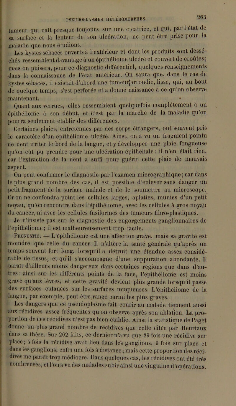 tumeur qui naît presque toujours sur une cicatrice, et qui, par l’état de sa surface et la lenteur de son ulcération, ne peut être prise pour la maladie que nous étudions. Les kystes sébacés ouverts à l’extérieur et dont les produits sont dessé- chés ressemblent davantage à un épithéliome ulcéré et couvert de croûtes; mais on puisera, pour ce diagnostic différentiel, quelques renseignements dans la connaissance de l’état antérieur. On saura que, dans le cas de kystes sébacés, il existait d’abord une tumeurjarrondie, lisse, qui, au bout de quelque temps, s'est perforée et a donné naissance à ce qu’on observe maintenant. Quant aux verrues, elles ressemblent quelquefois complètement à un épithéliome à son début, et c’est par la marche de la maladie qu’on pourra seulement établir des différences. Certaines plaies, entretenues par des corps étrangers, ont souvent pris le caractère d’un épithéliome ulcéré. Ainsi, on a vu un fragment pointu de dent irriter le bord de la langue, et y développer une plaie fongueuse qu’on eût pu prendre pour une ulcération épithéliale : il n’en était rien, car l’extraction de la dent a suffi pour guérir cette plaie de mauvais aspect. On peut confirmer le diagnostic par l’examen micrographique ; car dans le plus grand nombre des cas, il est possible d’enlever sans danger un petit fragment de la surface malade et de le soumettre au microscope. Or on ne confondra point les cellules larges, aplaties, munies d’un petit noyau, qu’on rencontre dans l’épithêliome, avec les cellules à gros noyau du cancer, ni avec les cellules fusiformes des tumeurs fibro-plastiques. Je n’insiste pas sur le diagnostic des engorgements ganglionnaires de l’épithéliome; il est malheureusement trop facile. Pronostic. — L’épithéliome est une affection grave, mais sa gravité est moindre que celle du cancer. Il n’altère la santé générale qu’après un temps souvent fort long, lorsqu’il a détruit une étendue assez considé- rable de tissus, et qu’il s’accompagne d’une suppuration abondante. Il paraît d’ailleurs moins dangereux dans certaines régions que dans d’au- tres : ainsi sur les différents points de la face, l’épithéliome est moins grave qu’aux lèvres, et cette gravité devient plus grande lorsqu’il passe des surfaces cutanées sur les surfaces muqueuses. L’épithéliome de la langue, par exemple, peut être rangé parmi les plus graves. Les dangers que ce pscudoplasme fait, courir au malade tiennent aussi aux récidives assez fréquentes qu’on observe après son ablation. La pro- portion de ces récidives n’est pas bien établie. Ainsi la statistique de Paget donne un plus grand nombre de récidives que celle citée par Heurtaux dans sa thèse. Sur 202 faits, ce dernier n’a vu que 29 fois une récidive sur place; 5 fois la récidive avait lieu dans les ganglions, 9 fois sur place et dans les ganglions, enfin une fois à distance ; mais cette proportion des réci- dives me paraît trop médiocre. Dans quelques cas, les récidives ont été très nombreuses, et l’on a vu des malades subir ainsi une vingtaine d’opérations.