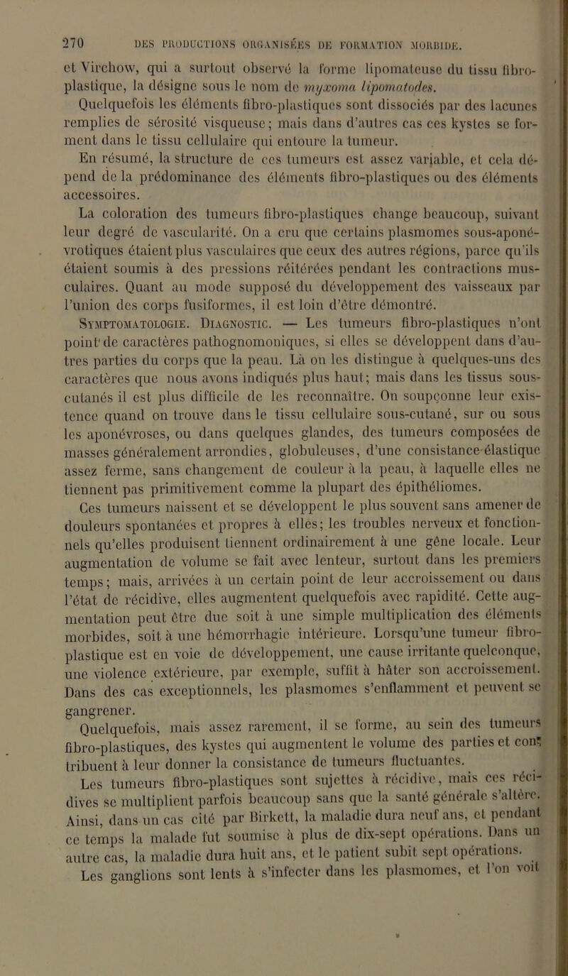 et Virchow, qui a surtout observé la forme lipomateuse du tissu fibro- plastiquc, la désigne sous le nom de myxoma lipomatodes. Quelquefois les éléments fibro-plastiques sont dissociés par des lacunes remplies de sérosité visqueuse; mais dans d’autres cas ces kystes se for- ment dans le tissu cellulaire qui entoure la tumeur. En résumé, la structure de ces tumeurs est assez variable, et cela dé- pend de la prédominance des éléments fibro-plastiques ou des éléments accessoires. La coloration des tumeurs fibro-plastiques change beaucoup, suivant leur degré de vascularité. On a cru que certains plasmomes sous-aponé- vrotiques étaient plus vasculaires que ceux des autres régions, parce qu’ils étaient soumis à des pressions réitérées pendant les contractions mus- culaires. Quant au mode supposé du développement des vaisseaux par l’union des corps fusiformes, il est loin d’être démontré. Symptomatologie. Diagnostic. — Les tumeurs fibro-plastiques n’ont point de caractères pathognomoniques, si elles se développent dans d’au- tres parties du corps que la peau. Là on les distingue à quelques-uns des caractères que nous avons indiqués plus haut; mais dans les tissus sous- cutanés il est plus difficile de les reconnaître. On soupçonne leur exis- tence quand on trouve dans le tissu cellulaire sous-cutané, sur ou sous les aponévroses, ou dans quelques glandes, des tumeurs composées de masses généralement arrondies, globuleuses, d’une consistance-élastique assez ferme, sans changement de couleur à la peau, à laquelle elles ne tiennent pas primitivement comme la plupart des épithéliomes. Ces tumeurs naissent et se développent le plus souvent sans amener de douleurs spontanées et propres h elles; les troubles nerveux et fonction- nels qu’elles produisent tiennent ordinairement à une gêne locale. Leur augmentation de volume se fait avec lenteur, surtout dans les premiers temps ; mais, arrivées à un certain point de leur accroissement ou dans l’état de récidive, elles augmentent quelquefois avec rapidité. Cette aug- mentation peut être due soit à une simple multiplication des éléments morbides, soit à une hémorrhagie intérieure. Lorsqu’une tumeur fïbro- plastique est en voie de développement, une cause irritante quelconque, une violence extérieure, par exemple, suffit a hâter son accroissement. Dans des cas exceptionnels, les plasmomes s’enflamment et peuvent se gangrener. Quelquefois, mais assez rarement, il se forme, au sein des tumeurs fibro-plastiques, des kystes qui augmentent le volume des parties et con tribuent à leur donner la consistance de tumeurs fluctuantes. Les tumeurs fibro-plastiques sont sujettes à récidive, mais ces réci- dives se multiplient parfois beaucoup sans que la santé générale s’altère. Ainsi, dans un cas cité par Birkctt, la maladie dura neuf ans, et pendant ce temps la malade fut soumise à plus de dix-sept opérations. Dans un autre cas, la maladie dura huit ans, et le patient subit sept opérations. Les ganglions sont lents à s’infecter dans les plasmomes, et l’on voit