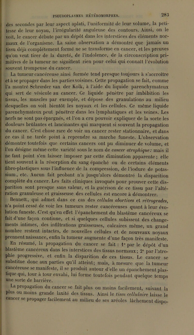 des secondes par leur aspect aplati, l’uniformité de leur volume, la peti- tesse de leur noyau, l’irrégularité anguleuse des contours. Ainsi, on le voit, le cancer débute par un dépôt dans les interstices des éléments nor- maux de l’organisme. La saine observation a démontré que jamais un tissu déjà complètement formé ne se transforme en cancer, et les preuves qu’on veut tirer de la dureté, de l’indolence, de la circonscription pri- mitives de la tumeur ne signifient rien pour celui qui connaît l’évolution souvent trompeuse du cancer. La tumeur cancéreuse ainsi formée tend presque toujours à s’accroître et à se propager dans les parties voisines. Cette propagation se fait, comme l’a montré Schrœder van der Rolk, à l’aide du liquide parenchymateux qui sert de vésicule au cancer. Ce liquide pénètre par imbibition les tissus, les muscles par exemple, et dépose des granulations au milieu desquelles on voit bientôt les noyaux et les cellules. Ce même liquide parenchymateux peut pénétrer dans les lymphatiques et les veines. Les nerfs ne sont pas épargnés, et l’on a cru pouvoir expliquer de la sorte les douleurs brûlantes et lancinantes qui marquent si souvent la propagation du cancer. C’est chose rare de voir un cancer rester stationnaire, et dans ce cas il ne tarde point à reprendre sa marche funeste. L’observation démontre toutefois que certains cancers ont pu diminuer de volume, et l’on désigne même cette variété sous le nom de cancer atrophique: mais il ne faut point s’en laisser imposer par cette diminution apparente ; elle tient souvent à la résorption du sang épanché ou de certains éléments fibro-plastiques sous l’influence de la compression, de l’iodure de potas- sium, etc. Aucun fait probant n’a jusqu’alors démontré la disparition complète du cancer. Les faits cliniques invoqués pour prouver cette dis- parition sont presque sans valeur, et la guérison de ce tissu par l’alté- ration granuleuse et graisseuse des cellules est encore à démontrer. Bennett, qui admet dans ce cas des cellules abortives et rétrogrades, n’a point cessé de voir les tumeurs rester cancéreuses quant à leur évo- lution funeste. C’est qu’en effet l’épanchement du blastème cancéreux se fait d’une façon continue, et si quelques cellules subissent des change- Iments intimes, des infiltrations graisseuses, calcaires même, un grand nombie lestent intactes, de nouvelles cellules et de nouveaux noyaux pi cnnent naissance, enfin la tumeur augmente d’une façon très manifeste. En résumé, la propagation du cancer se fait : 1° par le dépôt d’un blastème cancéreux dans les interstices des tissus normaux; 2° par l’atro- phie piogressive, et enfin la disparition de ces tissus. Le cancer se I substitue donc aux parties qu’il atteint; mais, à mesure que la tumeur cancéreuse se manifeste, il se produit autour d’elle un épanchement plas- tique qui, tour à tour envahi, lui forme toutefois pendant quelque temps une sorte de barrière. La propagation du cancer se fait plus ou moins facilement, suivant la plus ou moins grande laxité des tissus. Ainsi le tissu cellulaire laisse le cancer se propager facilement au milieu de ses aréoles lâchement dispo-