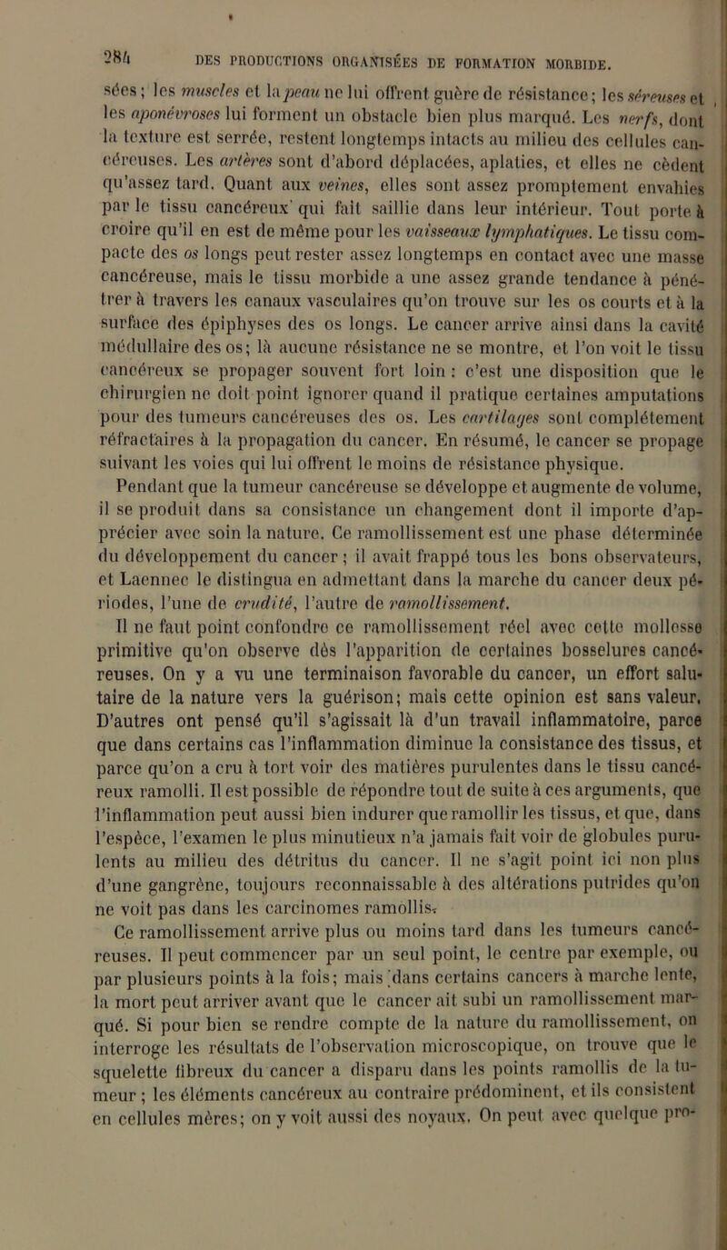 sées; les muscles et la/M?aunclui offrent guère de résistance; les séreuses et les aponévroses lui forment un obstacle bien plus marqué. Les nerfs, dont la texture est serrée, restent longtemps intacts au milieu des cellules can- céreuses. Les artères sont d’abord déplacées, aplaties, et elles ne cèdent qu’assez tard. Quant aux veines, elles sont assez promptement envahies par le tissu cancéreux' qui fait saillie dans leur intérieur. Tout porte à croire qu’il en est de même pour les vaisseaux lymphatiques. Le tissu com- pacte des os longs peut rester assez longtemps en contact avec une masse cancéreuse, mais le tissu morbide a une assez grande tendance à péné- trer à travers les canaux vasculaires qu’on trouve sur les os courts et à la surface des épiphyses des os longs. Le cancer arrive ainsi dans la cavité médullaire des os; là aucune résistance ne se montre, et l’on voit le tissu cancéreux se propager souvent fort loin : c’est une disposition que le chirurgien ne doit point ignorer quand il pratique certaines amputations pour des tumeurs cancéreuses des os. Les cartilayes sont complètement réfractaires à la propagation du cancer. En résumé, le cancer se propage suivant les voies qui lui offrent le moins de résistance physique. Pendant que la tumeur cancéreuse se développe et augmente de volume, il se produit dans sa consistance un changement dont il importe d’ap- précier avec soin la nature. Ce ramollissement est une phase déterminée du développement du cancer ; il avait frappé tous les bons observateurs, et Laennec le distingua en admettant dans la marche du cancer deux pé- riodes, l’une de crudité, l’autre de ramollissement. Il ne faut point confondre ce ramollissement réel avec celte mollesse primitive qu’on observe dès l’apparition de certaines bosselures cancé- reuses. On y a vu une terminaison favorable du cancer, un effort salu- taire de la nature vers la guérison; mais cette opinion est sans valeur. D’autres ont pensé qu’il s’agissait là d’un travail inflammatoire, parce que dans certains cas l’inflammation diminue la consistance des tissus, et parce qu’on a cru à tort voir des matières purulentes dans le tissu cancé- reux ramolli. Il est possible de répondre tout de suite à ces arguments, que l’inflammation peut aussi bien indurcr que ramollir les tissus, et que, dans l’espèce, l’examen le plus minutieux n’a jamais fait voir de globules puru- lents au milieu des détritus du cancer. Il ne s’agit point ici non plus d’une gangrène, toujours reconnaissable à des altérations putrides qu’on ne voit pas dans les carcinomes ramollis* Ce ramollissement arrive plus ou moins tard dans les tumeurs cancé- reuses. Il peut commencer par un seul point, le centre par exemple, ou par plusieurs points à la fois; mais 'dans certains cancers à marche lente, la mort peut arriver avant que le cancer ait subi un ramollissement mar- qué. Si pour bien se rendre compte de la nature du ramollissement, on interroge les résultats de l’observation microscopique, on trouve que le squelette iibreux du cancer a disparu dans les points ramollis de la tu- meur ; les éléments cancéreux au contraire prédominent, et ils consistent en cellules mères; on y voit aussi des noyaux, On peut avec quelque pro-
