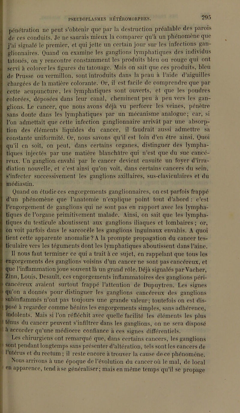pénétration ne peut s’obtenir que par la destruction préalable des parois de ce s conduits. Je ne saurais mieux la comparer qu’à un phénomène que j’ai signalé le premier, et qui jette un certain jour sur les infections gan- glionnaires. Quand on examine les ganglions lymphatiques des individus tatoués, on y rencontre constamment les produits bleu ou rouge qui ont I servi à colorer les figures du tatouage. Mais on sait que ces produits, bleu : de Prusse ou vermillon, sont introduits dans la peau à l’aide d’aiguilles chargées de la matière colorante. Or, il est facile de comprendre que par r cette acupuncture, les lymphatiques sont ouverts, et que les poudres colorées, déposées dans leur canal, cheminent peu à peu vers les gan- glions. Le cancer, que nous avons déjà vu perforer les veines, pénètre sans doute dans les lymphatiques par un mécanisme analogue; car, si l’on admettait que cette infection ganglionnaire arrivât par une absorp- tion des éléments liquides du cancer, il faudrait aussi admettre sa I constante uniformité. Or, nous savons qu’il est loin d’en être ainsi. Quoi qu’il en soit, on peut, dans certains organes, distinguer des lympha- i tiques injectés par une matière blanchâtre qui n’est que du suc cancé- j reux. Un ganglion envahi par le cancer devient ensuite un foyer d’irra- diation nouvelle, et c’est ainsi qu’on voit, dans certains cancers du sein, s’infecter successivement les ganglions axillaires, sus-claviculaires et du ri médiastin. Quand on étudie ces engorgements ganglionnaires, on est parfois frappé i d’un phénomène que l’anatomie n’explique point tout d’abord : c’est ■ l’engorgement de ganglions qui ne sont pas en rapport avec les lympha- i tiques de l’organe primitivement malade. Ainsi, on sait que les lympha- li tiques du testicule aboutissent aux ganglions iliaques et lombaires ; or, [ on voit parfois dans le sarcocèle les ganglions inguinaux envahis. A quoi I tient cette apparente anomalie? A la prompte propagation du cancer tes- i ticulaire vers les téguments dont les lymphatiques aboutissent dans l’aine. Il nous faut terminer ce qui a trait à ce sujet, en rappelant que tous les engorgements des ganglions voisins d’un cancer ne sont pas cancéreux, et i que l’inflammation joue souvent là un grand rôle. Déjà signalés par Vacher, ; Zinn, Louis, Desault, ces engorgements inflammatoires des ganglions péri- i! cancéreux avaient surtout frappé l’attention de Dupuytren. Les signes i qu’on a donnés pour distinguer les ganglions cancéreux des ganglions i subinflammés n’ont pas toujours une grande valeur; toutefois on est dis- posé à regarder comme bénins les engorgements simples, sans adhérence, . indolents. Mais si l’on réfléchit avec quelle facilité les éléments les plus ? ténus du cancer peuvent s’infiltrer dans les ganglions, on ne sera disposé r à accorder qu’une médiocre confiance à ces signes différentiels. Les chirurgiens ont remarqué que, dans certains cancers, les ganglions ! sont pendant longtemps sans présenter d’altération, tels sont les cancers de 'i l’utérus et du rectum ; il reste encore à trouver la cause de ce phénomène. Nous arrivons à une époque de l’évolution du cancer où le mal, de local •i en apparence, tend à se généraliser; mais en même temps qu’il se propage
