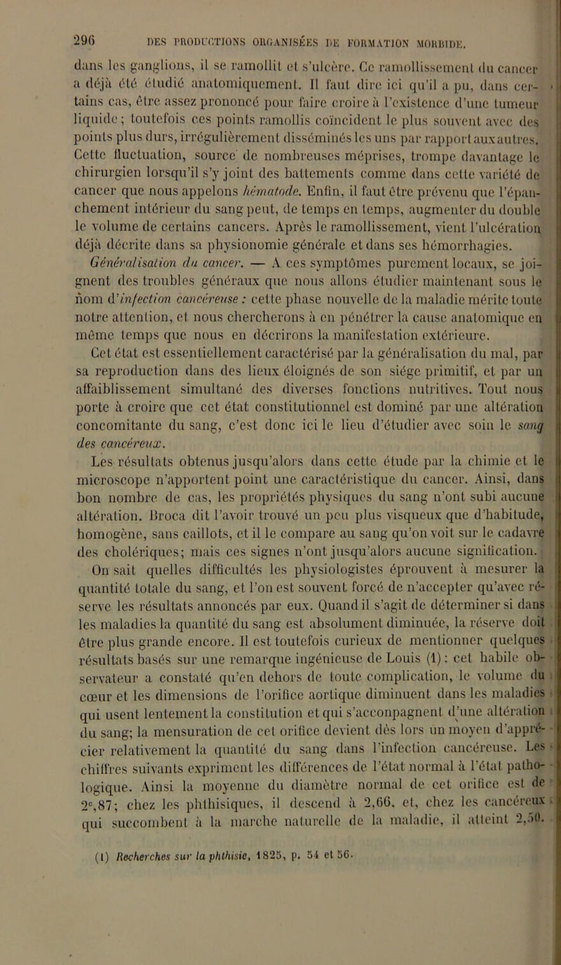 dans les ganglions, il se ramollit et s’ulcère. Ce ramollissement du cancer a déjà été étudié anatomiquement. Il faut dire ici qu’il a pu, dans cer- tains cas, être assez prononcé pour faire croire à l’existence d’une tumeur liquide; toutefois ces points ramollis coïncident le plus souvent avec des points plus durs, irrégulièremen t disséminés les uns par rapport aux autres. Cette fluctuation, source de nombreuses méprises, trompe davantage le chirurgien lorsqu’il s’y joint des battements comme dans cette variété de cancer que nous appelons hématode. Enfin, il faut être prévenu que l’épan- chement intérieur du sang peut, de temps en temps, augmenter du double le volume de certains cancers. Après le ramollissement, vient l’ulcération déjà décrite dans sa physionomie générale et dans ses hémorrhagies. Généralisation du cancer. — A ces symptômes purement locaux, se joi- gnent des troubles généraux que nous allons étudier maintenant sous le nom d'infection cancéreuse : cel le phase nouvelle de la maladie mérite toute notre attention, et nous chercherons à en pénétrer la cause anatomique en môme temps que nous en décrirons la manifestation extérieure. Cet état est essentiellement caractérisé par la généralisation du mal, par sa reproduction dans des lieux éloignés de son siège primitif, et par un affaiblissement simultané des diverses fonctions nutritives. Tout nous porte à croire que cet état constitutionnel est dominé par une altération concomitante du sang, c’est donc ici le lieu d’étudier avec soin le sang des cancéreux. Les résultats obtenus jusqu’alors dans cette étude par la chimie et le microscope n’apportent point une caractéristique du cancer. Ainsi, dans bon nombre de cas, les propriétés physiques du sang n’ont subi aucune altération. Broca dit l’avoir trouvé un peu plus visqueux que d’habitude, homogène, sans caillots, et il le compare au sang qu’on voit sur le cadavre des cholériques; mais ces signes n’ont jusqu’alors aucune signification. On sait quelles difficultés les physiologistes éprouvent à mesurer la quantité totale du sang, et l’on est souvent forcé de n’accepter qu’avec ré- serve les résultats annoncés par eux. Quand il s’agit de déterminer si dans les maladies la quantité du sang est absolument diminuée, la réserve doit être plus grande encore. 11 est toutefois curieux de mentionner quelques résultats basés sur une remarque ingénieuse de Louis (1): cet habile ob- servateur a constaté qu’en dehors de toute complication, le volume du cœur et les dimensions de l’orifice aortique diminuent dans les maladies qui usent lentement la constitution et qui s’acconpagnent d’une altération du sang; la mensuration de cet orifice devient dès lors un moyen d’appré- cier relativement la quantité du sang dans l’infection cancéreuse. Les chiffres suivants expriment les différences de l’état normal à l’étal patho- logique. Ainsi la moyenne du diamètre normal de col orifice est de 2e,87; chez les phthisiques, il descend à 2,66, et, chez les cancéreux qui succombent à la marche naturelle de la maladie, il atteint 2,50. (I) Recherches sur la phthisie, 1825, p. 5i et 56.