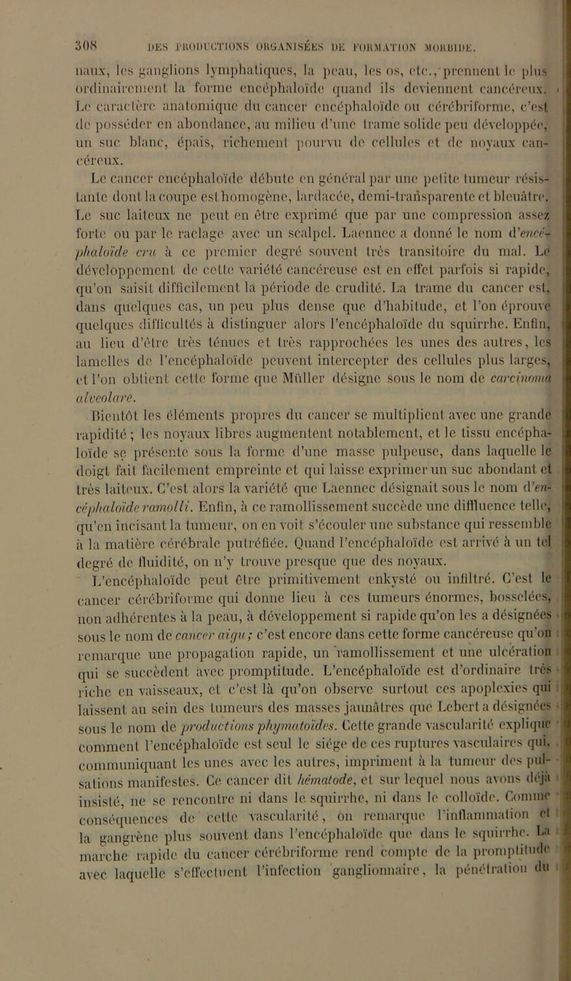 nuux, les ganglions lymphatiques, la peau, les os, etc.,-prennent le plus ordinairement la forme cncéphaloïde quand ils deviennent cancéreux. « Le caractère anatomique du cancer cncéphaloïde ou cérébriforme,, c’est <le posséder en abondance, au milieu d’une trame solide peu développée, un suc blanc, épais, richement pourvu de cellules et de noyaux can- céreux. Le cancer cncéphaloïde débute en général par une petite tumeur résis- tante dont la coupe est homogène, lardacée, demi-transparente et bleuâtre. Le suc laiteux ne peut en être exprimé que par une compression assez forte ou par le raclage avec un scalpel. Laennec a donné le nom d’encét phaloïde cru à ce premier degré souvent très transitoire du mal. Le développement de cette variété cancéreuse est en effet parfois si rapide, qu’on saisit difficilement la période de crudité. La trame du cancer est, dans quelques cas, un peu plus dense que d’habitude, et l’on éprouve quelques difficultés à distinguer alors l’encéphaloïde du squirrhe. Enfin, au lieu d’être très ténues et très rapprochées les unes des autres, les lamelles de l’encéphaloïdc peuvent intercepter des cellules plus larges, et l’on obtient celle forme que Müller désigne sous le nom de carcinome alveolare. Bientôt les éléments propres du cancer se multiplient avec une grande rapidité ; les noyaux libres augmentent notablement, et le tissu encépha- loïde sç présente sous la forme d’une masse pulpeuse, dans laquelle le doigt fait facilement empreinte et qui laisse exprimer un suc abondant et très laiteux. C’est alors la variété que Laennec désignait sous le nom d’eiè céphaloïde ramolli. Enfin, à ce ramollissement succède une diffluence telle, qu’en incisant la tumeur, on en voit s’écouler une substance qui ressemble à la matière cérébrale putréfiée. Quand l’encéphaloïde est arrivé à un tel degré de fluidité, on n’y trouve presque que des noyaux. L’encéphaloïde peut être primitivement enkysté ou infiltré. C'est le cancer cérébriforme qui donne lieu à ces tumeurs énormes, bosselées, non adhérentes à la peau, à développement si rapide qu’on les a désignées sous le nom de cancer aigu ; c’est encore dans cette forme cancéreuse qu’on remarque une propagation rapide, un ramollissement et une ulcération qui se succèdent avec promptitude. L’encéphaloïde est d’ordinaire très riche en vaisseaux, et c’est là qu’on observe surtout ces apoplexies qui laissent au sein des tumeurs des masses jaunâtres que Lebert a désignées sous le nom de productions pliymatoïdes. Cette grande vascularité explique comment l’encéphaloïde est seul le siège de ces ruptures vasculaires qui, communiquant les unes avec les autres, impriment à la tumeur des pul- sations manifestes. Ce cancer dit hématode, et sur lequel nous avons déjà insisté, ne se rencontre ni dans le. squirrhe, ni dans le colloïde. Comme conséquences de celle vascularité, on remarque l'inflammation et la gangrène plus souvent dans l’encéphaloïde que dans le squirrhe. La marche rapide du cancer cérébriforme rend compte de la promptitude avec laquelle s’effectuent l’infection ganglionnaire, la pénétration du