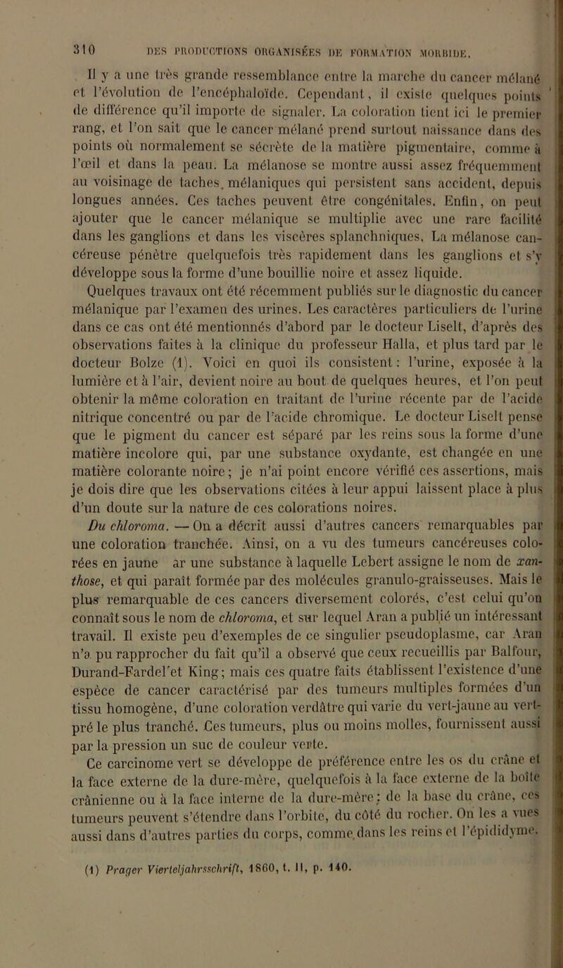 Il y a une très grande ressemblance entre la marche du cancer mélané et révolution de l’cncéphaloïde. Cependant, il existe quelques points de différence qu’il importe de signaler. La coloration tient ici le premier rang, et l’on sait que le cancer mélané prend surtout naissance dans des points où normalement se sécrète de la matière pigmentaire, comme à l’œil et dans la peau. La mélanose se montre aussi assez fréquemment au voisinage de taches, mélaniques qui persistent sans accident, depuis longues années. Ces taches peuvent être congénitales. Enfin, on peut ajouter que le cancer mélanique se multiplie avec une rare facilité dans les ganglions et dans les viscères splanchniques, La mélanose can- céreuse pénétre quelquefois très rapidement dans les ganglions et s’y développe sous la forme d’une bouillie noire et assez liquide. Quelques travaux ont été récemment publiés sur le diagnostic du cancer mélanique par l’examen des urines. Les caractères particuliers de l’urine dans ce cas ont été mentionnés d’abord par le docteur Liselt, d’après des observations faites à la clinique du professeur Halla, et plus tard par le docteur Bolze (1). Voici en quoi ils consistent: l’urine, exposée à la lumière et à l’air, devient noire au bout de quelques heures, et l’on peut obtenir la même coloration en traitant de l’urine récente par de l’acide nitrique concentré ou par de l’acide chromique. Le docteur Liselt pense que le pigment du cancer est séparé par les reins sous la forme d’une matière incolore qui, par une substance oxydante, est changée en une matière colorante noire; je n’ai point encore vérifié ces assertions, mais je dois dire que les observations citées à leur appui laissent place à plus d’un doute sur la nature de ces colorations noires. Du chloroma.—On a décrit aussi d’autres cancers remarquables par une coloration tranchée. Ainsi, on a vu des tumeurs cancéreuses colo- rées en jaune ar une substance à laquelle Lebert assigne le nom de xan- those, et qui paraît formée par des molécules granulo-graisseuses. Mais le plus remarquable de ces cancers diversement colorés, c’est celui qu’on connaît sous le nom de chloroma, et sur lequel Aran a publié un intéressant travail. Il existe peu d’exemples de ce singulier pseudoplasme, car Aran n’a pu rapprocher du fait qu’il a observé que ceux recueillis par Balfour, Durand-Fardcl'et King; mais ces quatre faits établissent l’existence d’une espèce de cancer caractérisé par des tumeurs multiples formées d’un tissu homogène, d’une coloration verdâtre qui varie du vert-jaune au vert- pré le plus tranché. Ces tumeurs, plus ou moins molles, fournissent aussi par la pression un suc de couleur vente. Ce carcinome vert se développe de préférence entre les os du crâne et la face externe de la dure-mère, quelquefois à la face externe de la boîte crânienne ou à la face interne de la dure-mère: de la base du crâne, ces tumeurs peuvent s’étendre dans l’orbite, du côté du rocher. On les a Mies aussi dans d’autres parties du corps, comme.dans les reinset Pépididyme. (1) Prager Vier teljahrsschrifl, 1860, t. Il, p. 140.