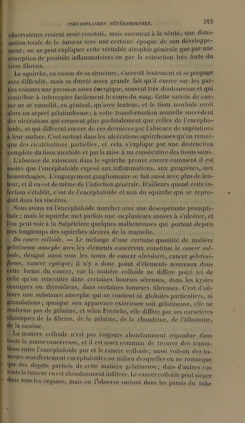 rSEUDOPIiASMES lllîTÉROMORPKES. observateurs croient avoir constaté, mais rarement à la vérité, une dimi- nution totale de la tumeur vers une certaine époque de son développe- ment; on ne peut expliquer cette véritable atrophie générale que par une résorption de produits inflammatoires ou par la rétraction très forte du tissu fibreux. Le squirrhe, en raison de sa structure, s’accroît lentement et se propage avec difficulté, mais sa dureté assez grande fait qu’il exerce sur les par- ties voisines une pression assez énergique, souvent très douloureuse et qui contribue à intercepter facilement le cours du sang. Cette variété de can- cer ne se ramollit, en général, qu’avec lenteur, et le tissu morbide revêt alors un aspect gélatiniforme ; à celle transformation nouvelle succèdent des ulcérations qui creusent plus profondément que celles de l’encépha- loïde, et qui diffèrent encore de ces dernières par l’absence de végétations à leur surface. C’est surtout dans les ulcérations squirrheuses qu’on remar- que des cicatrisations partielles, et cela s’explique par une destruction complète du tissu morbide et par la mise à nu consécutive des tissus sains. L’absence de vaisseaux dans le squirrhe prouve encore comment il est moins que l’ençéphaloïde exposé aux inflammations, aux gangrènes, aux hémorrhagies. L’engorgement ganglionnaire, se. fait aussi avec plus de len- teur, et il en est de même de l’infection générale. D’ailleurs quand celte in- fection s’établit, c’est de l’encéphaloïde et non du squirrhe qui se repro- duit dans les viscères. Nous avons vu l’encéphaloïde marcher avec une désespérante prompti- tude; mais le squirrhe met parfois une ou plusieurs années à s’ulcérer, et l’on peut voir à la Salpêtrière quelques malheureuses qui portent depuis très longtemps des squirrhes ulcérés de la mamelle. Du cancer colloïde. — Le mélange d’une certaine quantité de matière gélatineuse amorphe avec les éléments cancéreux constitue le cancer col- loïde, désigné aussi sous les noms de cancer alvéolaire, cancer gélatini- forme, cancer cystic/ue; il n’y a donc point d’éléments nouveaux dans celte forme du cancer, car la matière colloïde ne diffère point ici de celle qu’on rencontre dans certaines bourses séreuses, dans les kystes ovariques ou thyroïdiens, dans certaines tumeurs fibreuses. C’est, d’ail- leurs une substance amorphe qui ne contient ni globules particuliers, ni granulations; quoique son apparence extérieure soit gélatineuse, elle ne renferme pas de gélatine, et selon Frcrichs, elle diffère par ses caractères chimiques de la fibrine, de la gélatine, de la chondrine, de l’albumine, de la caséine. La matière colloïde n’est pas toujours abondamment répandue dans toute la masse cancéreuse, et il est assez commun de trouver des transi- tions entre l’encéphaloïde pur et le cancer colloïde; aussi voit-on des tu- meurs manifestement cncéphaloïdes au milieu desquelles on ne remarque que des dépôts partiels de cette matière gélatineuse; dans d’autres cas toute la tumeur en est abondamment infiltrée. Le cancer colloïde peut siéger dans tous les organes, mais on l'observe surtout dans les parois du tube