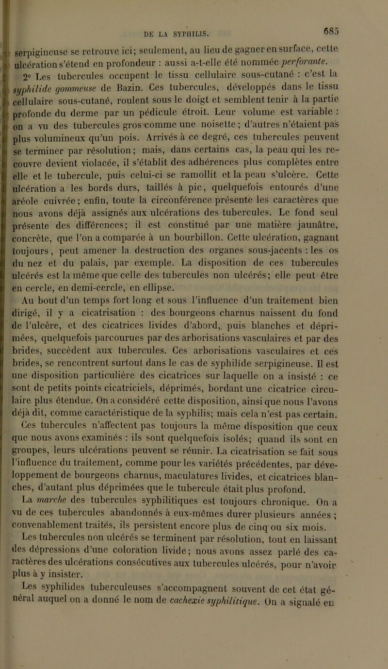 •i serpigincuse se retrouve ici; seulement, au lieu de gagner en surface, cette ) ulcération s’étend en profondeur : aussi a-t-elle été nommée perforante. 2° Les tubercules occupent le tissu cellulaire sous-cutané : c’est la q. syphilide gommeuse de Bazin. Ces tubercules, développés dans le tissu } cellulaire sous-cutané, roulent sous le doigt et semblent tenir à la partie >•; profonde du derme par un pédicule étroit. Leur volume est variable : h on a vu des tubercules gros comme une noisette ; d’autres n’étaient pas plus volumineux qu’un pois. Arrivés à ce degré, ces tubercules peuvent se terminer par résolution ; mais, dans certains cas, la peau qui les re- couvre devient violacée, il s’établit des adhérences plus complètes entre elle et le tubercule, puis celui-ci se ramollit et la peau s’ulcère. Cette ulcération a les bords durs, taillés à pic, quelquefois entourés d’une aréole cuivrée ; enfin, toute la circonférence présente les caractères que nous avons déjà assignés aux ulcérations des tubercules. Le fond seul présente des différences; il est constitué par une matière jaunâtre, concrète, que l’on a comparée à un bourbillon. Cette ulcération, gagnant toujours, peut amener la destruction des organes sous-jacents : les os du nez et du palais, par exemple. La disposition de ces tubercules ulcérés est la môme que celle des tubercules non ulcérés; elle peut être en cercle, en demi-cercle, en ellipse. Au bout d’un temps fort long et sous l’influence d’un traitement bien dirigé, il y a cicatrisation : des bourgeons charnus naissent du fond de l’ulcère, et des cicatrices livides d’abord,, puis blanches et dépri- mées, quelquefois parcourues par des arborisations vasculaires et par des brides, succèdent aux tubercules. Ces arborisations vasculaires et ces brides, se rencontrent surtout dans le cas de syphilide serpigineuse. Il est une disposition particulière des cicatrices sur laquelle on a insisté : ce sont de petits points cicatriciels, déprimés, bordant une cicatrice circu- laire plus étendue. On a considéré cette disposition, ainsique nous l’avons déjà dit, comme caractéristique de la syphilis; mais cela n’est pas certain. Ces tubercules n’affectent pas toujours la même disposition que ceux que nous avons examinés : ils sont quelquefois isolés; quand ils sont en groupes, leurs ulcérations peuvent se réunir. La cicatrisation se fait sous l’influence du traitement, comme pour les variétés précédentes, par déve- loppement de bourgeons charnus, maculatures livides, et cicatrices blan- ches, d’autant plus déprimées que le tubercule était plus profond. La marche des tubercules syphilitiques est toujours chronique. On a vu de ces tubercules abandonnés à eux-mêmes durer plusieurs années ; convenablement traités, ils persistent encore plus de cinq ou six mois. Les tubercules non ulcérés se terminent par résolution, tout en laissant des dépressions d’une coloration livide ; nous avons assez parlé des ca- ractères des ulcérations consécutives aux tubercules ulcérés, pour n’avoir plus à y insister. Les syphilides tuberculeuses s’accompagnent souvent de cet état gé- néral auquel on a donné le nom de cachexie syphilitique. On a signalé eu
