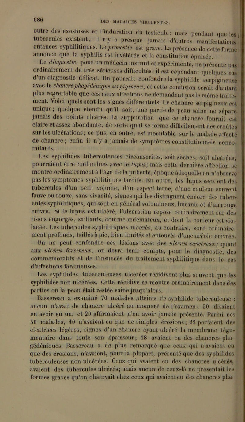 DES MALADIES VIRULENTES. outre des exostoses et l’induration du testicule; mais pendant que les tubercules existent, il n’y a presque jamais d’autres manifestation! cutanées syphilitiques. Le pronostic est grave. La présence de cette forme annonce que la syphilis est invétérée et la constitution épuisée. Le diagnostic, pour un médecin instruit et expérimenté, ne présente pas 01 dinairement de ties sérieuses difficultés; il est cependant quelques cas d’un diagnostic délicat. On pourrait confondre la syphilide serpigineuse avec le chancrephagédénique serpigineux, et cette confusion serait d’autant plus regrettable que ces deux affections ne demandent pas le même traite- ment. \oici quels sont les signes différentiels. Le chancre serpigineux est unique, quelque étendu qu il soit, une partie de peau saine ne sépare jamais des points ulcérés. La suppuration que ce chancre fournit est claire et assez abondante, de sorte qu’il se forme difficilement des croûtes sur les ulcérations; ce pus, en outre, est inoculable sur le malade affecté de chancre; enfin il n’y a jamais de symptômes constitutionnels conco- mitants. Les syphilides tuberculeuses circonscrites, soit sèches, soit ulcérées, pourraient être confondues avec le lupus; mais cette dernière affection se montre ordinairement à l’âge de la puberté, époque à laquelle on n’observe pas les symptômes syphilitiques tardifs. En outre, les lupus secs ont des tubercules d’un petit volume, d’un aspect terne, d’une couleur souvent fauve ou rouge, sans vivacité, signes qui les distinguent encore des tuber- cules syphilitiques, qui sont en général volumineux, luisants et d’un rouge cuivré. Si le lupus est ulcéré, l’ulcération repose ordinairement sur des tissus engorgés, saillants, comme œdémateux, et dont la couleur est vio- lacée. Les tubercules syphilitiques ulcérés, au contraire, sont ordinaire- ment profonds, taillés à pic, bien limités et entourés d’une aréole cuivrée. On ne peut confondre ces lésions avec des ulcères cancéreux; quant aux ulcères farcineux, on devra tenir compte, pour le diagnostic, des commémoratifs et de l’insuccès du traitement syphilitique dans le cas d’affections farcineuses. Les syphilides tuberculeuses ulcérées récidivent plus souvent que les syphilides non ulcérées. Cette récidive se montre ordinairement dans des parties où la peau était restée saine jusqu’alors. Bassereau a examiné 70 malades atteints de syphilide tuberculeuse : aucun n’avait de chancre ulcéré au moment de l’examen ; 50 disaient en avoir eu un, et 20 affirmaient n’en avoir jamais présenté. Parmi ces 50 malades, 10 n’avaient eu que de simples érosions ; 22 portaient des cicatrices légères, signes d’un chancre ayant ulcéré la membrane légu- mentaire dans toute son épaisseur; 18 avaient eu des chancres pha- gédéniques. Bassereau a de plus remarqué que ceux qui n’avaient eu que des érosions, n’avaient, pour la plupart, présenté que des syphilides tuberculeuses non ulcérées. Ceux qui avaient eu des chancres ulcérés, avaient des tubercules ulcérés; mais aucun de ceux-là ne présentait les formes graves qu’on observait chez ceux qui avaient eu des chancres pha-