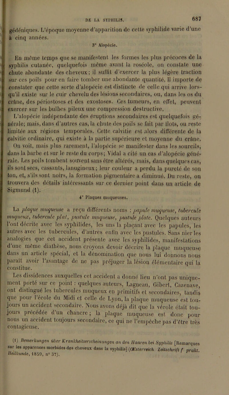 gédéniques. L’époque moyenne d’apparition de cette syphilide varie d’une à cinq années. 3° Alopécie. En même temps que se manifestent les formes les plus précoces de la syphilis cutanée, quelquefois même avant la roséole, on constate une chute abondante des cheveux; il suffit d’exercer la plus légère traction sur ces poils pour en faire tomber une abondante quantité. Il importe de constater que cette sorte d’alopécie est distincte de celle qui arrive lors- qu’il existe sur le cuir chevelu des lésions secondaires, ou, dans les os du crâne, des périostoses et des exostoses. Ces tumeurs, en effet, peuvent exercer sur les bulbes pileux une compression destructive. L’alopécie indépendante des éruptions secondaires est quelquefois gé- nérale; mais, dans d’autres cas, la chute des poils se fait par ilôts, ou reste limitée aux régions temporales. Cette calvitie est alors différente de la calvitie ordinaire, qui existe à la partie supérieure et moyenne du crâne. On voit, mais plus rarement, l’alopécie se manifester dans les sourcils, dans la barbe et sur le reste du corps; Vidal a cité un cas d’alopécie géné- rale. Les poils tombent souvent sans être altérés, mais, dans quelques cas, ils sont secs, cassants, lanugineux; leur couleur a perdu la pureté de son ton, et, s’ils sont noirs, la formation pigmentaire a diminué, Du reste, on trouvera des détails'intéressants sur ce dernier point dans un article de Sigmund (1). 4° Plaques muqueuses. La plaque muqueuse a reçu différents noms : papule muqueuse, tubercule muqueux, tubercule plat, pustule muqueuse, pustule plate. Quelques auteurs l’ont décrite avec les syphilides, les uns la plaçant avec les papules, les autres avec les tubercules, d’autres enfin avec les pustules. Sans nier les analogies que cet accident présente avec les syphilides, manifestations d une même diathèse, nous croyons devoir décrire la plaque muqueuse dans un article spécial, et la dénomination que nous lui donnons nous paraît avoir l’avantage de ne pas préjuger la lésion élémentaire qui la constitue. Les dissidences auxquelles cet accident a donné lieu n’ont pas unique- ment porté sur ce point : quelques auteurs, Lagneau, Gibert, Cazenave, ont distingué les tubercules muqueux en primitifs et secondaires, tandis que pour 1 école du Midi et celle de Lyon, la plaque muqueuse est tou- jours un accident secondaire. Nous avons déjà dit que la vérole était tou- jours précédée d’un chancre ; la plaque muqueuse est donc pour nous un accident toujours secondaire, ce qui ne l’empêche pas d’être très contagieuse. (1) Bemerkungen über Kranlcheitserscheinungen an den Haaren bei Syphilis [Remarques sur les apparences morbides des cheveux dans la syphilis] (Œslorreich Zeitschrift f prakt Heilkunde, 1839, n° 37).