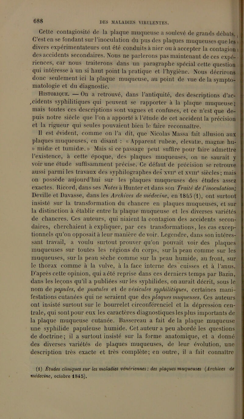 Cette contagiosité de la plaque muqueuse a soulevé de grands débats. C’est en se fondant sur l’inoculation du pus des plaques muqueuses que les • divers expérimentateurs ont été conduits à nier ou à accepter la contagion i des accidents secondaires. Nous ne parlerons pas maintenant de ces expé- riences, car nous traiterons dans un paragraphe spécial cette question qui intéresse à un si haut point la pratique et l’hygiène. Nous décrirons donc seulement ici la plaque muqueuse, au point de vue de la sympto- matologie et du diagnostic. Historique. — On a retrouvé, dans l’antiquité, des descriptions d’ac- cidents syphilitiques qui peuvent se rapporter à la plaque muqueuse; mais toutes ces descriptions sont vagues et confuses, et ce n’est que de- puis notre siècle que l’on a apporté à l’étude de cet accident la précision et la rigueur qui seules pouvaient bien le faire reconnaître. Il est évident, comme on l’a dit, que Nicolas Massa fait allusion aux plaques muqueuses, en disant : « Apparent rubeæ, elevatæ, magnæ hu- » midæ et tumidæ. » Mais si ce passage peut suffire pour faire admettre l’existence, à cette époque, des plaques muqueuses, on ne saurait y voir une étude suffisamment précise. Ce défaut de précision se retrouve aussi parmi les travaux des syphilograplies des xvue et xvme siècles; mais on possède aujourd’hui sur les plaques muqueuses des études assez exactes. Ricord, dans ses Notes à Hunter et dans son Traité de L’inoculation; Deville et Davasse, dans les Archives de médecine, en 1845 (1), ont surtout insisté sur la transformation du chancre en plaques muqueuses, et sur la distinction à établir entre la plaque muqueuse et les diverses variétés de chancres. Ces auteurs, qui niaient la contagion des accidents secon- daires, cherchaient à expliquer, par ces transformations, les cas excep- tionnels qu’on opposait à leur manière de voir. Legendre, dans son intéres- sant travail, a voulu surtout prouver qu’on pouvait voir des plaques muqueuses sur toutes les régions du corps, sur la peau comme sur les muqueuses, sur la peau sèche comme sur la peau humide, au front, sur le thorax comme à la vulve, à la face interne des cuisses et à l’anus. D’après cette opinion, qui a été reprise dans ces derniers temps par Bazin, dans les leçons qu’il a publiées sur les syphilides, on aurait décrit, sous le nom de papules, de pustules et de vésicules syphilitiques, certaines mani- festations cutanées qui ne seraient que des plaques muqueuses. Ces auteurs ont insisté surtout sur le bourrelet circonférenciel et la dépression cen- trale, qui sont pour eux les caractères diagnostiques les plus importants de la plaque muqueuse cutanée. Bassereau a fait de la plaque muqueuse une syphilide papuleuse humide. Cet auteur a peu abordé les questions de doctrine; il a surtout insisté sur la forme anatomique, et a donné des diverses variétés de plaques muqueuses, de leur évolution, une description très exacte et très complète; en outre, il a fait connaître (1) Études cliniques sur les maladies vénériennes : des plaques muqueuses (Archives de médecine, octobre 1845).