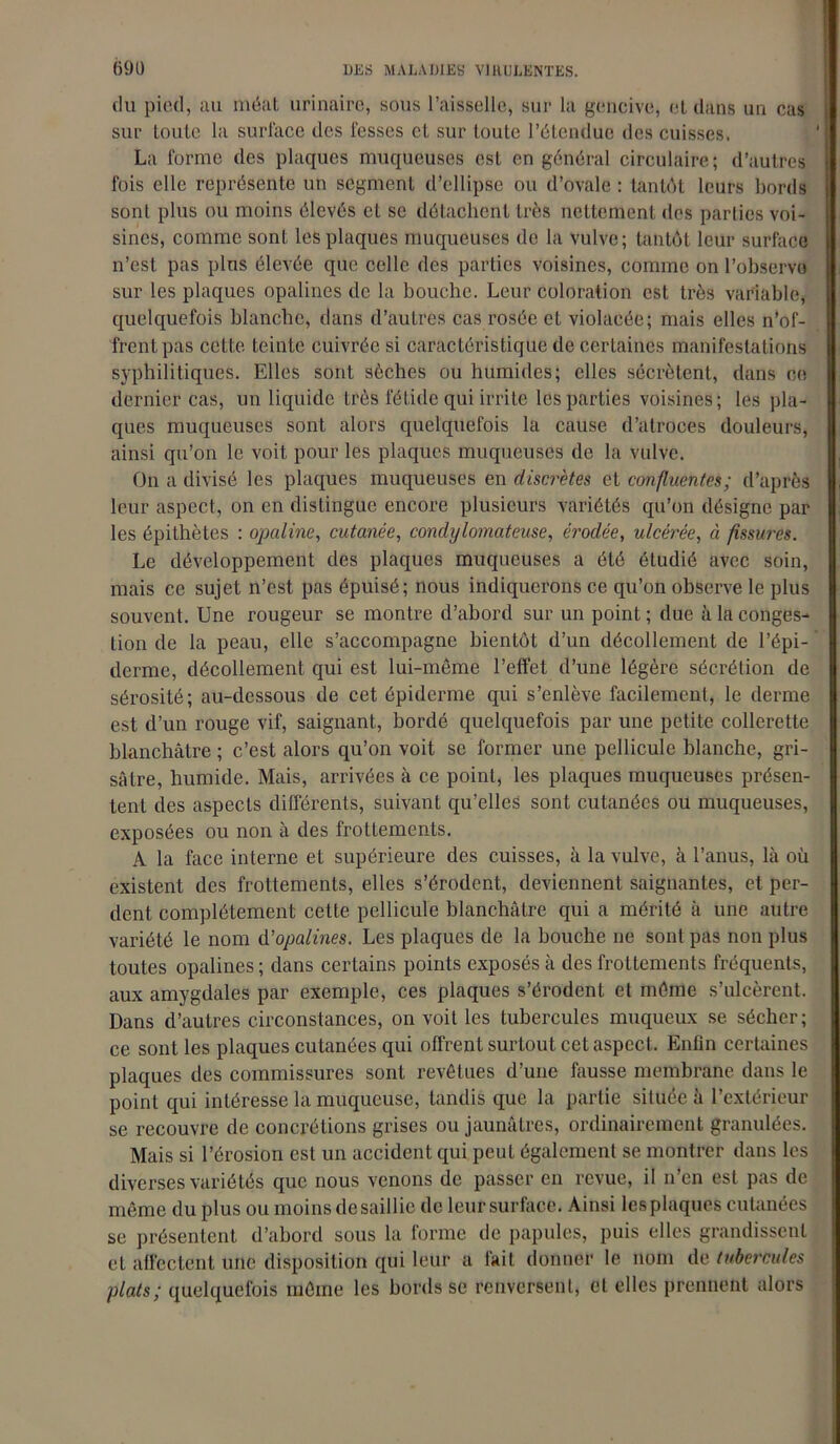 du pied, au méat urinaire, sous l’aisselle, sur la gencive, et dans un cas sur toute la surface des fesses et sur toute l’étendue des cuisses. La forme des plaques muqueuses est en général circulaire; d’autres fois elle représente un segment d’ellipse ou d’ovale : tantôt leurs bords sont plus ou moins élevés et se détachent très nettement des parties voi- sines, comme sont les plaques muqueuses de la vulve; tantôt leur surface n’est pas plus élevée que celle des parties voisines, comme on l’observe sur les plaques opalines de la bouche. Leur coloration est très variable, quelquefois blanche, dans d’autres cas rosée et violacée; mais elles n’of- frent pas cette teinte cuivrée si caractéristique de certaines manifestations syphilitiques. Elles sont sèches ou humides; elles sécrètent, dans ce dernier cas, un liquide très fétide qui irrite les parties voisines; les pla- ques muqueuses sont alors quelquefois la cause d’atroces douleurs, ainsi qu’on le voit pour les plaques muqueuses de la vulve. On a divisé les plaques muqueuses en discrètes et confluentes; d’après leur aspect, on en distingue encore plusieurs variétés qu’on désigne par les épithètes : opaline, cutanée, condylomateuse, érodée, ulcérée, à fissures. Le développement des plaques muqueuses a été étudié avec soin, mais ce sujet n’est pas épuisé; nous indiquerons ce qu’on observe le plus souvent. Une rougeur se montre d’abord sur un point ; due à la conges- tion de la peau, elle s’accompagne bientôt d’un décollement de l’épi- derme, décollement qui est lui-même l’effet d’une légère sécrétion de sérosité; au-dessous de cet épiderme qui s’enlève facilement, le derme est d’un rouge vif, saignant, bordé quelquefois par une petite collerette blanchâtre ; c’est alors qu’on voit se former une pellicule blanche, gri- sâtre, humide. Mais, arrivées à ce point, les plaques muqueuses présen- tent des aspects différents, suivant qu’elles sont cutanées ou muqueuses, exposées ou non à des frottements. A la face interne et supérieure des cuisses, à la vulve, à l’anus, là où existent des frottements, elles s’érodent, deviennent saignantes, et per- dent complètement cette pellicule blanchâtre qui a mérité à une autre variété le nom d'opalines. Les plaques de la bouche ne sont pas non plus toutes opalines ; dans certains points exposés à des frottements fréquents, aux amygdales par exemple, ces plaques s’érodent et même s’ulcèrent. Dans d’autres circonstances, on voit les tubercules muqueux se sécher; ce sont les plaques cutanées qui offrent surtout cet aspect. Enfin certaines plaques des commissures sont revêtues d’une fausse membrane dans le point qui intéresse la muqueuse, tandis que la partie située à l’extérieur se recouvre de concrétions grises ou jaunâtres, ordinairement granulées. Mais si l’érosion est un accident qui peut également se montrer dans les diverses variétés que nous venons de passer en revue, il n’en est pas de même du plus ou moins de saillie de leur surface. Ainsi les plaques cutanées se présentent d’abord sous la forme de papules, puis elles grandissent et affectent une disposition qui leur a fait donner le nom de tubercules plats; quelquefois même les bords se renversent, et elles prennent alors