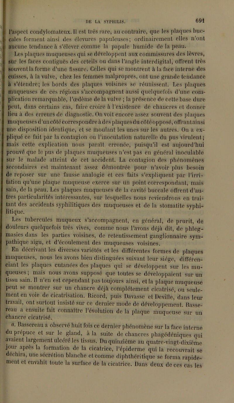 j l’aspect condÿlomateux. Il est très rare, au contraire, que les plaques buc- > cales forment ainsi des élevures papuleuses; ordinairement elles n’ont aucune tendance à s’élever comme kl papule humide de la peau. Les plaques muqueuses qui se développent aux commissures des lèvres, sur les laces contiguës des orteils ou dans l’angle interdigital, offrent très i souvent la forme d’une fissure. Celles qui se montrent à la face interne des i cuisses, à la vulve, chez les femmes malpropres, ont une grande tendance à s’étendre; les bords des plaques voisines se réunissent. Les plaques muqueuses de ces régions s’accompagnent aussi quelquefois d’une com- plication remarquable, l’œdème de la vulve ; la présence de cette base dure peut, dans certains cas, faire croire à l’existence de chancres et donner lieu à des erreurs de diagnostic. On voit encore assez souvent des plaques muqueuses d’un côté correspondre à des plaques du côté opposé, offrantainsi une disposition identique, et se moulant les unes sur les autres. On a ex- pliqué ce fait par la contagion ou l’inoculation naturelle du pus virulent; mais cette explication nous paraît erronée, puisqu’il est aujourd’hui prouvé que le pus de plaques muqueuses n’est pas en général inoculable sur le malade atteint de Cet accident. La contagion des phénomènes secondaires est maintenant assez démontrée pour n’avoir plus besoin de reposer sur une fausse analogie et ces faits s’expliquent par l’irri- tation qu’une plaque muqueuse exerce sur un point correspondant, mais sain, de la peau. Les plaques muqueuses de la cavité buccale offrent d’au- tres particularités intéressantes, sur lesquelles nous reviendrons en trai- tant des accidents syphilitiques des muqueuses et de la stomatite syphi- litique. Les tubercules muqueux s’accompagnent, en général, de prurit, de douleurs quelquefois très vives, comme nous l’avons déjà dit, de phleg- masies dans les parties voisines, de retentissement ganglionnaire sym- pathique aigu, et d’écoulement des muqueuses voisines. En décrivant les diverses variétés et les différentes formes de plaques muqueuses, nous les avons bien distinguées suivant leur siège, différen- ciant les plaques cutanées des plaques qui se développent sur les mu- queuses ; mais nous avons supposé que toutes se développaient sur un tissu sain. Il n en est cependant pas toujours ainsi, et la plaque muqueuse peut se montrer sur un chancre déjà complètement cicatrisé, ou seule- ment en voie de cicatrisation. Ricord, puis Davasse et Deville, dans leur travail, ont surtout insisté sur ce dernier mode de développement. Basse- reau a ensuite fait connaître l’évolution de la plaque muqueuse sur un ! chancre cicatrisé. a. Bassereau a observé huit fois ce dernier phénomène sur la face interne du prépuce et sur le gland, à la suite de chancres phagédéniques qui avaient largement ulcéré les tissus. Du quinzième au quatre-vingt-dixième jour après la formation de la cicatrice, l’épiderme qui la recouvrait se déchira, une sécrétion blanche et comme diphthéritique se forma rapide- ment et envahit toute la surface de la cicatrice. Dans deux de ces cas les