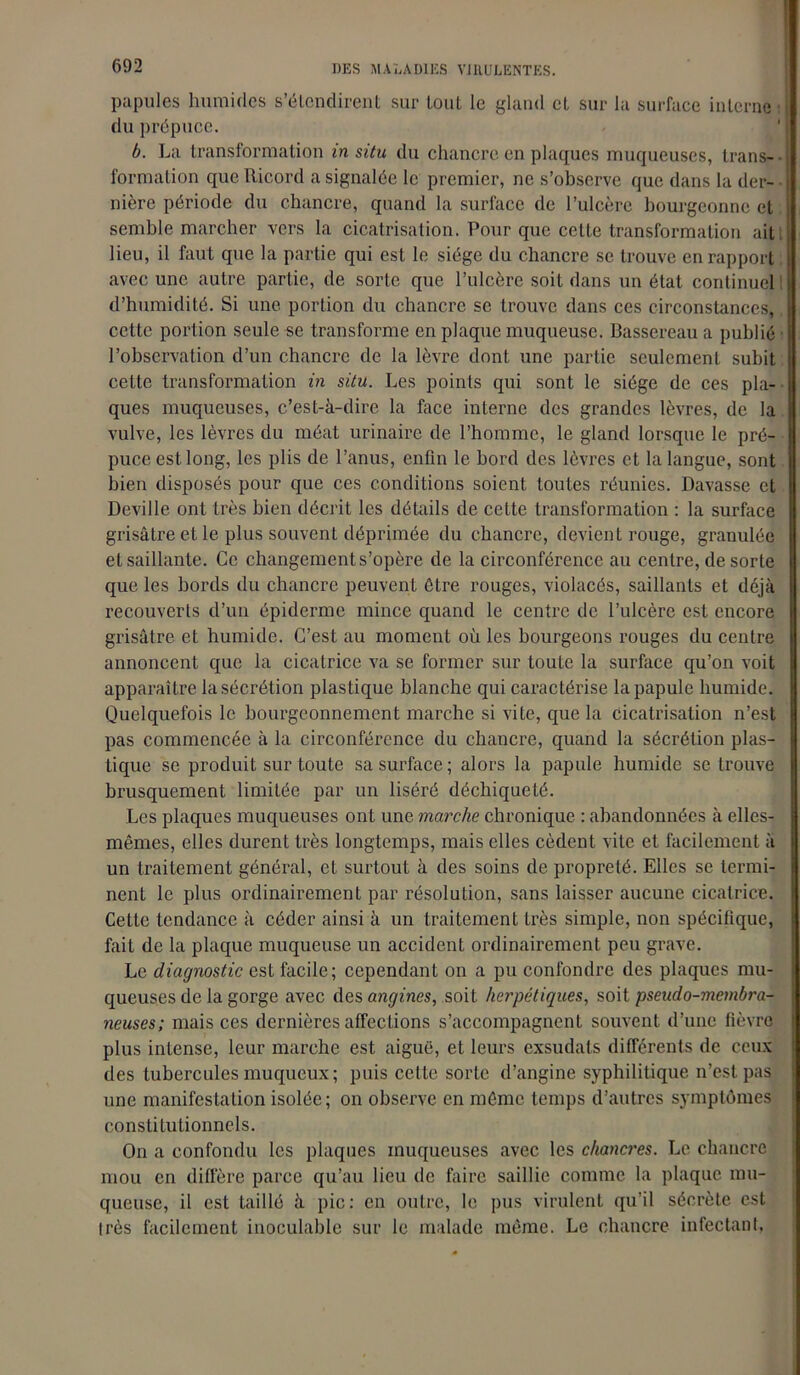 papules humides s'étendirent sur tout le gland et sur la surface interne du prépuce. b. La transformation in situ du chancre en plaques muqueuses, trans- • formation que Ricord a signalée le premier, ne s’observe que dans la der- nière période du chancre, quand la surface de l’ulcère bourgeonne et semble marcher vers la cicatrisation. Pour que cette transformation ait lieu, il faut que la partie qui est le siège du chancre se trouve en rapport avec une autre partie, de sorte que l’ulcère soit dans un état continuel d’humidité. Si une portion du chancre se trouve dans ces circonstances, cette portion seule se transforme en plaque muqueuse. Bassereau a publié l’observation d’un chancre de la lèvre dont une partie seulement subit cette transformation in situ. Les points qui sont le siège de ces pla- ques muqueuses, c’est-à-dire la face interne des grandes lèvres, de la vulve, les lèvres du méat urinaire de l’homme, le gland lorsque le pré- puce est long, les plis de l’anus, enfin le bord des lèvres et la langue, sont bien disposés pour que ces conditions soient toutes réunies. Bavasse et Deville ont très bien décrit les détails de cette transformation : la surface grisâtre et le plus souvent déprimée du chancre, devient rouge, granulée et saillante. Ce changement s’opère de la circonférence au centre, de sorte que les bords du chancre peuvent être rouges, violacés, saillants et déjà recouverts d’un épiderme mince quand le centre de l’ulcère est encore grisâtre et humide. C’est au moment où les bourgeons rouges du centre annoncent que la cicatrice va se former sur toute la surface qu’on voit apparaître la sécrétion plastique blanche qui caractérise la papule humide. Quelquefois le bourgeonnement marche si vite, que la cicatrisation n’est pas commencée à la circonférence du chancre, quand la sécrétion plas- tique se produit sur toute sa surface; alors la papule humide se trouve brusquement limitée par un liséré déchiqueté. Les plaques muqueuses ont une marche chronique : abandonnées à elles- mêmes, elles durent très longtemps, mais elles cèdent vile et facilement à un traitement général, et surtout à des soins de propreté. Elles se termi- nent le plus ordinairement par résolution, sans laisser aucune cicatrice. Cette tendance à céder ainsi à un traitement très simple, non spécifique, fait de la plaque muqueuse un accident ordinairement peu grave. Le diagnostic est facile; cependant on a pu confondre des plaques mu- queuses de la gorge avec désamorcés, soit herpétiques, soit pseudo-membra- neuses; mais ces dernières affections s’accompagnent souvent d’une fièvre plus intense, leur marche est aiguë, et leurs exsudais différents de ceux des tubercules muqueux; puis cette sorte d’angine syphilitique n’est pas une manifestation isolée; on observe en même temps d’autres symptômes constitutionnels. On a confondu les plaques muqueuses avec les chancres. Le chancre mou en diffère parce qu’au lieu de faire saillie comme la plaque mu- queuse, il est taillé à pic: en outre, le pus virulent qu’il sécrète est très facilement inoculable sur le malade même. Le chancre infectant.