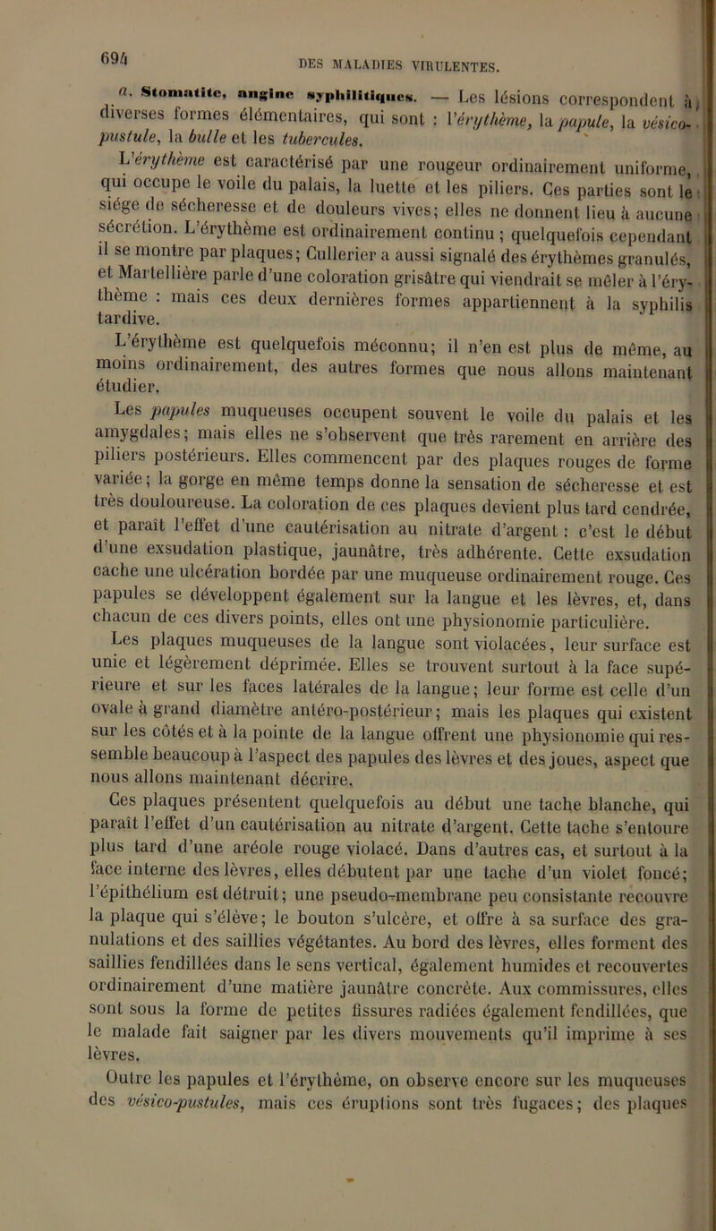 69/fi DES MALADIES VIRULENTES. n. stomatite, angine syphilitiques. — Les lésions correspondent à, diverses formes élémentaires, qui sont : l'érythème, la papule, la vésico- pustule, la bulle et les tubercules. L’érythème est caractérisé par une rougeur ordinairement uniforme, qui occupe le voile du palais, la luette et les piliers. Ces parties sont le siège de sécheresse et de douleurs vives; elles ne donnent lieu à aucune sécrétion. L’érythème est ordinairement continu ; quelquefois cependant il se montre par plaques; Cullerier a aussi signalé des érythèmes granulés, et Martellière parle d’une coloration grisâtre qui viendrait se mêler à l’éry- thème : mais ces deux dernières formes appartiennent à la syphilis tardive. L’érythème est quelquefois méconnu; il n’en est plus de même, au moins ordinairement, des autres formes que nous allons maintenant étudier. Les papules muqueuses occupent souvent le voile du palais et les amygdales; mais elles ne s’observent que très rarement en arrière des piliers postérieurs. Elles commencent par des plaques rouges de forme variée ; la gorge en même temps donne la sensation de sécheresse et est très douloureuse. La coloration de ces plaques devient plus tard cendrée, et paraît l’effet d’une cautérisation au nitrate d’argent : c’est le début d’une exsudation plastique, jaunâtre, très adhérente. Cette exsudation cache une ulcération bordée par une muqueuse ordinairement rouge. Ces papules se développent également sur la langue et les lèvres, et, dans chacun de ces divers points, elles ont une physionomie particulière. Les plaques muqueuses de la langue sont violacées, leur surface est unie et légèrement déprimée. Elles se trouvent surtout à la face supé- rieure et sur les faces latérales de la langue; leur forme est celle d’un ovale à grand diamètre antéro-postérieur ; mais les plaques qui existent sur les côtés et à la pointe de la langue offrent une physionomie qui res- semble beaucoup à l’aspect des papules des lèvres et des joues, aspect que nous allons maintenant décrire. Ces plaques présentent quelquefois au début une tache blanche, qui paraît l’effet d’un cautérisation au nitrate d’argent. Cette tache s’entoure plus tard d’une aréole rouge violacé. Dans d’autres cas, et surtout à la face interne des lèvres, elles débutent par une tache d’un violet foncé; l’épithélium est détruit; une pseudo-membrane peu consistante recouvre la plaque qui s’élève; le bouton s’ulcère, et olfre à sa surface des gra- nulations et des saillies végétantes. Au bord des lèvres, elles forment des saillies fendillées dans le sens vertical, également humides et recouvertes ordinairement d’une matière jaunâtre concrète. Aux commissures, clics sont sous la forme de petites fissures radiées également fendillées, que le malade fait saigner par les divers mouvements qu’il imprime à ses lèvres. Outre les papules et l’érythème, on observe encore sur les muqueuses des vésico-pustules, mais ces éruptions sont très fugaces; des plaques