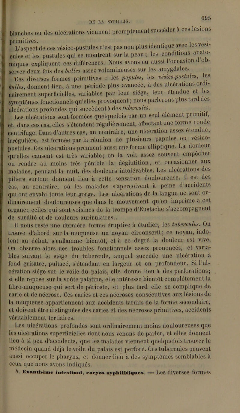 blanches ou des ulcérations viennent promptement succéder à ces lésions primitives. _ . . • L’aspect de ces vésico-pustules n’est pas non plus identique avec les vési- cules et les pustules qui se montrent sur la peau; les conditions anato- miques expliquent ces différences. Nous avons eu aussi l’occasion d ob- server deux ibis des bulles assez volumineuses sur les amygdales. tes diverses formes primitives : les papules, les vésico-pustules, les bulles, donnent lieu, à une période plus avancée, à des ulcérations ouli nairement superficielles, variables par leur siège, leur étendue tt les symptômes fonctionnels qu’elles provoquent ; nous parlerons plus tard des ulcérations profondes qui succèdent à des tubercules. Les ulcérations sont formées quelquefois par un seul élément primitif, et, dans ces cas, elles s’étendent régulièrement, affectant une forme ronde centrifuge. Dans d’autres cas, au contraire, une ulcération assez étendue, irrégulière, est formée par la réunion de plusieurs papules ou vésico- pustules. Ces ulcérations prennent aussi une forme elliptique. La douleui qu’elles causent est très variable; on la voit assez souvent empôchei ou rendre au moins très pénible la déglutition, et occasionner aux malades, pendant la nuit, des douleurs intolérables. Les ulcérations des piliers surtout donnent lieu à cette sensation douloureuse. Il est des cas, au contraire, où les malades s’aperçoivent a peine d’accidents qui ont envahi toute leur gorge. Les ulcérations de la langue ne sont or- dinairement douloureuses que dans le mouvement qu’on imprime à cet organe; celles qui sont voisines do la trompe d’Eustache s’accompagnent de surdité et de douleurs auriculaires.. Il nous reste une dernière forme éruptive à étudier, les tubercules. On trouve d’abord sur la muqueuse un noyau circonscrit; ce noyau, indo- lent au début, s’enflamme bientôt, et à ce degré la douleur est vive. On observe alors des troubles fonctionnels assez prononcés, et varia- bles suivant le siège du tubercule, auquel succède une ulcération à fond grisâtre, pultacé, s’étendant en largeur et en profondeur. Si l’ul- cération siège sur le voile du palais, elle donne lieu à des perforations; si elle repose sur la voûte palatine, elle intéresse bientôt complètement la übro-muqueuse qui sert de périoste, et plus tard elle se complique de carie et de nécrose. Ces caries et ces nécroses consécutives aux lésions de la muqueuse appartiennent aux accidents tardifs de la forme secondaire, et doivent être distinguées des caries et des nécroses primitives, accidents véritablement tertiaires. Les ulcérations profondes sont ordinairement moins douloureuses que les ulcérations superficielles dont nous venons de parler, et elles donnent lieu à si peu d’accidents, que les malades viennent quelquefois trouver le médecin quand déjà le voile du palais est perforé. Ces tubercules peuvent aussi occuper le pharynx, et donner lieu à des symptômes semblables à ceux que nous avons indiqués. b. Exanthème Intestinal, coryza syphilitiques. — Les diverses formes