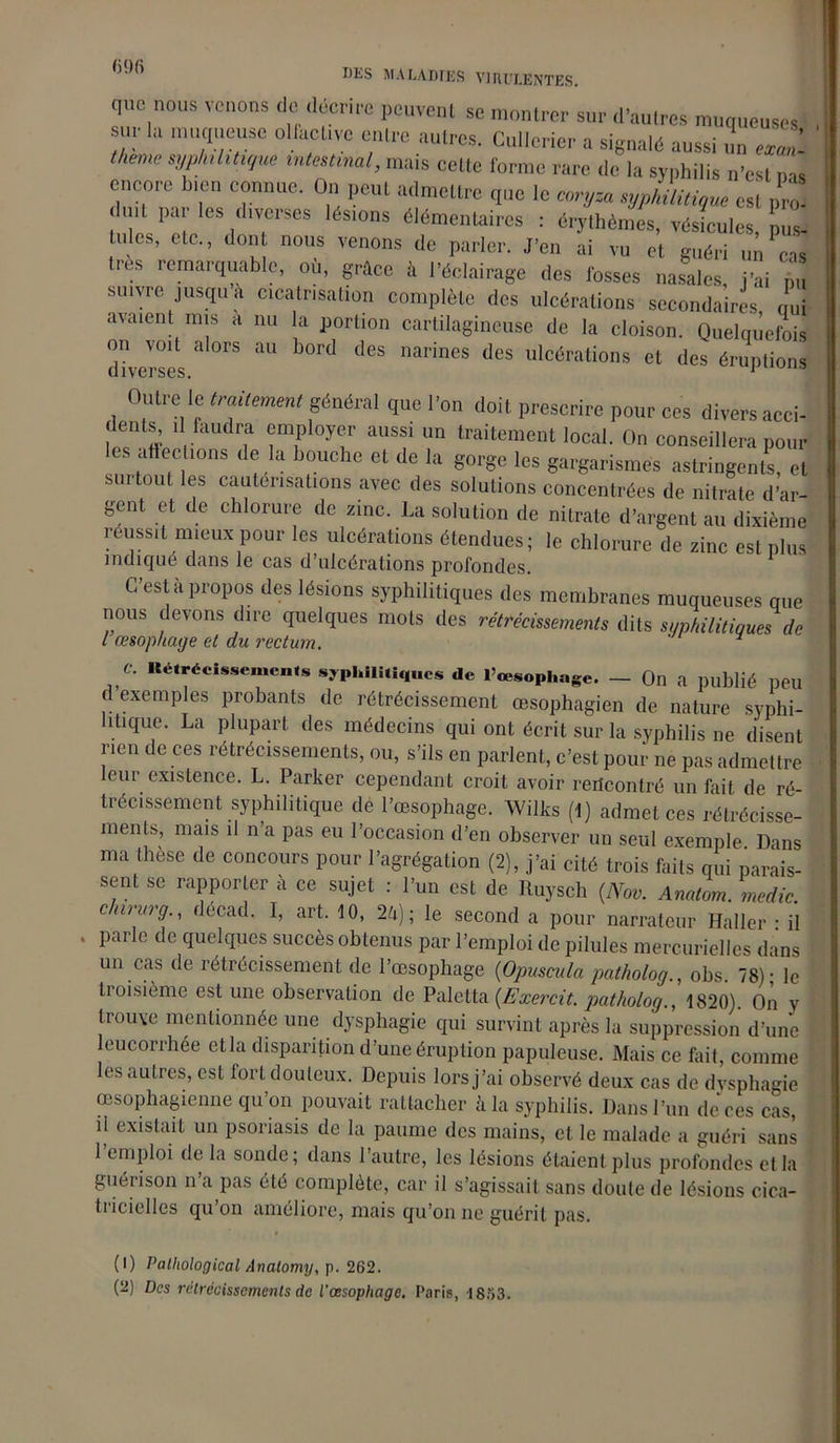 096 DLS MALADIES VIRULENTES. que nous venons de décrire peuvent se montrer sur d’autres muqueuses sur lu muqueuse o Utetave entre autres. Cullerier a signalé aussi un e* J lie,ne syphümque mies,mal, mats cette forme rare de la syphilis n'est ,m encore bien connue. On peut admettre que le coryza syphilitique esl ,,,o duu par les <1,verses lésions élémentaires : érythèmes, vésicules, □ lides, etc., dont nous venons de parler. J’en ai vu et guéri un cas très remarquable, où, grâce à l’éclairage des fosses nasales, j’ai siuue jusqu à cicatrisation complète des ulcérations secondaires oui avaient mis a nu la portion cartilagineuse de la cloison. Quelquefois diverses & ^ ^ ^ narines des ulcérations et des éruptions Outre le traitement général que l’on doit prescrire pour ces divers acci- dents, il faudra employer aussi un traitement local. On conseillera pour les affections de la bouche et de la gorge les gargarismes astringents, et surtout les cautérisations avec des solutions concentrées de nitrate d’ar- gent et de chlorure de zinc. La solution de nitrate d’argent au dixième réussit mieux pour les ulcérations étendues ; le chlorure de zinc esl plus indiqué dans le cas d’ulcérations profondes. G esl il P 10pos des lésions syphilitiques des membranes muqueuses que nous devons dire quelques mots des rétrécissements dits syphilitiques de l œsophage et du rectum. c. «étrécissements syphilitiques de l’œsophage. - On a publié peu d exemples probants de rétrécissement œsophagien de nature syphi- litique. La plupart des médecins qui ont écrit sur la syphilis ne disent rien de ces rétrécissements, ou, s’ils en parlent, c’est pour ne pas admettre leur existence. L. Parker cependant croit avoir rencontré un fait de ré- trécissement syphilitique dé l’œsophage. Wilks (1) admet ces rétrécisse- ments, mais il n a pas eu l’occasion d’en observer un seul exemple Dans ma thèse de concours pour l’agrégation (2), j’ai cité trois faits qui parais- sent se rapporter à ce sujet : l’un est de Ruysch {Nov. Arntom medic clnrurg., décad. I, art. 10, 24); le second a pour narrateur Haller • il . parle de quelques succès obtenus par l’emploi de pilules mercurielles dans un cas de rétrécissement de l’œsophage (Opuscula patholog., obs. 78); le troisième est une observation de Paletta (Exercit. patholog., 1820). On y trouve mentionnée une dysphagie qui survint après la suppression d’une leucorrhée et la disparition d’une éruption papuleuse. Mais ce fait, comme les autres, est fort douteux. Depuis lors j’ai observé deux cas de dvsphagie œsophagienne qu’on pouvait rattacher à la syphilis. Dans l’un de ces cas, ü existait un psoriasis de la paume des mains, cl le malade a guéri sans 1 emploi de la sonde; dans l’autre, les lésions étaient plus profondes et la guérison n’a pas été complète, car il s’agissait sans doute de lésions cica- tricielles qu’on améliore, mais qu’on ne guérit pas. (1) Pathological Analomy, p. 262. (2) Des rétrécissements de l'œsophage. Paris, 1863.
