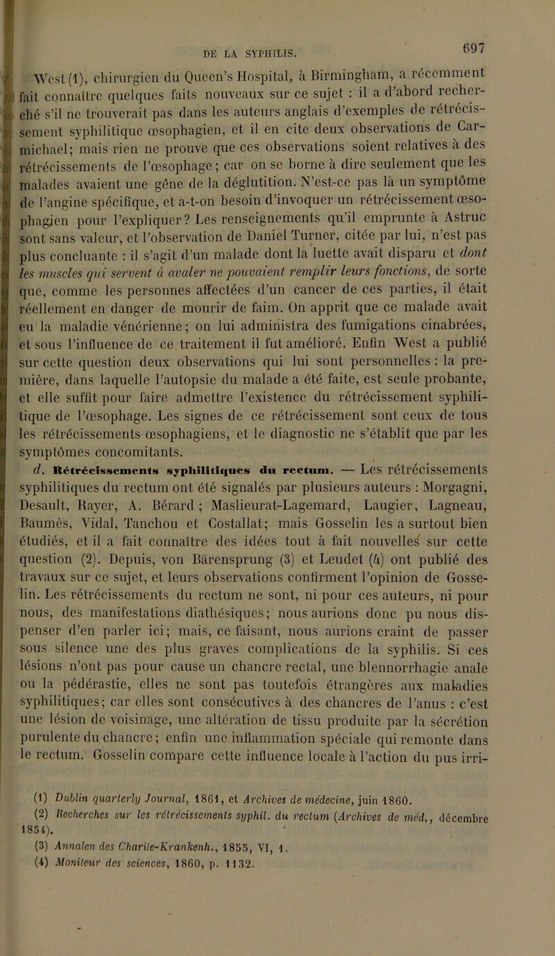 ! DE LÀ SYPHILIS. 697 Wcst(l), chirurgien du Queen’s Hospital., à Birmingham, a récemment fait connaître quelques faits nouveaux sur ce sujet : il a d’abord recher- ché s’il ne trouverait pas dans les auteurs anglais d’exemples de rétrécis- sement syphilitique œsophagien, et il en cite deux observations de Car- I nnchael; mais rien ne prouve que ces observations soient relatives à des | rétrécissements de l’œsophage; car on se borne à dire seulement que les J malades avaient une gêne de la déglutition. N’cst-cc pas là un symptôme de l’angine spécifique, et a-t-on besoin d’invoquer un rétrécissement œso- phagien pour l’expliquer? Les renseignements qu’il emprunte à Astruc sont sans valeur, et l’observation de Daniel Turner, citée par lui, n’est pas plus concluante : il s’agit d’un malade dont la luette avait disparu et dont les muscles qui servent à avaler ne pouvaient remplir leurs fonctions, de sorte que, comme les personnes affectées d’un cancer de ces parties, il était réellement en danger de mourir de faim. On apprit que ce malade avait eu la maladie vénérienne ; on lui administra des fumigations cinabrées, et sous l’influence de ce traitement il fut amélioré. Enfin West a public sur cette question deux observations qui lui sont personnelles : la pre- mière, dans laquelle l’autopsie du malade a été faite, est seule probante, et elle suffit pour faire admettre l’existence du rétrécissement syphili- tique de l’œsophage. Les signes de ce rétrécissement sont ceux de tous les rétrécissements œsophagiens, et le diagnostic ne s’établit que par les symptômes concomitants. d. Rétrécissements syphilitiques du rectum. — Les rétrécissements syphilitiques du rectum ont été signalés par plusieurs auteurs : Morgagni, Desault, Rayer, A. Bérard ; Maslieurat-Lagemard, Laugier, Lagneau, Baumès, Vidal, Tanchou et Costallat; mais Gosselin les a surtout bien étudiés, et il a fait connaître des idées tout à fait nouvelle^ sur cette question (2). Depuis, von Bàrensprung (3) et Leudet (à) ont publié des travaux sur ce sujet, et leurs observations confirment l’opinion de Gosse- lin. Les rétrécissements du rectum ne sont, ni pour ces auteurs, ni pour nous, des manifestations diathésiques ; nous aurions donc pu nous dis- penser d’en parler ici; mais, ce faisant, nous aurions craint de passer sous silence une des plus graves complications de la syphilis. Si ces lésions n’ont pas pour cause un chancre rectal, une blennorrhagie anale ou la pédérastie, elles ne sont pas toutefois étrangères aux maladies syphilitiques; car elles sont consécutives à des chancres de l’anus : c’est une lésion de voisinage, une altération de tissu produite par la sécrétion purulente du chancre ; enfin une inflammation spéciale qui remonte dans le rectum. Gosselin compare cette influence locale à l’action du pus irri- (1) Dublin quarlerly Journal, 18G1, et Archives de médecine, juin 1860. (2) Recherches sur les rétrécissements syphil. du rectum (Archives de med,, décembre 185i). (3) Annalen des Charile-Kranlcenh., 1855, VI, |. (4) Moniteur des sciences, 1860, p. 1132.