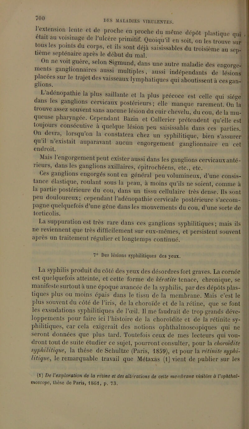 UF-S MALADIES VIRULENTES. 1 extension lente et <lc proche en proche du même dépôt plastique qui était au voisinage de l’ulcère primitif. Quoiqu’il en soit, on les trouve sur tous les points du corps, et ils sont déjà saisissables du troisième au sep- tième septénaire après le début du mal. On ne voit guère, selon Sigmund, dans une autre maladie des engorge- ments ganglionnaires aussi multiples, aussi indépendants de lésions placées sur le trajet des vaisseaux lymphatiques qui aboutissent à ces gau- gnons. ° a énopathie la plus saillante et la plus précoce est celle qui siège dans les ganglions cervicaux postérieurs ; elle manque rarement. On la trouve assez souvent sans aucune lésion du cuir chevelu, du cou, de la mu- queuse pharyngée. Cependant Bazin et Cullerier prétendent qu’elle est toujours consécutive à quelque lésion peu saisissahle dans ces parties. On.devra, lorsqu’on la constatera chez un syphilitique, bien s’assurer qu il n existait auparavant aucun engorgement ganglionnaire en cet endroit. Mais 1 engorgement peut exister aussi dans les ganglions cervicaux anté- rieurs, dans les ganglions axillaires, épitrochéens, etc., etc. Ces ganglions engorgés sont en général peu volumineux, d’une consis- tance élastique, roulant sous la peau, à moins qu’ils ne soient, comme à la partie postérieure du cou, dans un tissu cellulaire très dense. Ils sont peu douloureux; cependant l’adénopathie cervicale postérieure s’accom- pagne quelquefois d’une gène dans les mouvements du cou, d’une sorte de torticolis. La suppuration est très rare dans ces ganglions syphilitiques; mais ils ne reviennent que très difficilement sur eux-mêmes, et persistent souvent après un traitement régulier et longtemps continué. 7° Des lésions syphilitiques des yeux. La syphilis produit du côté des veux des désordres fort graves. La cornée est quelquefois atteinte, et cette forme de kératite tenace, chronique, se manifeste surtout a une époque avancée de la syphilis, par des dépôts plas- tiques plus ou moins épais dans le tissu de la membrane. Mais c’est le plus souvent du côté de l’iris, de la choroïde et de la rétine, que se font les exsudations syphilitiques de l’œil. Il me faudrait de trop grands déve- loppements pour faire ici l’histoire de la choroïdite et de la rétinitc sy- philitiques, car cela exigerait des notions ophthalmoscopiques qui ne seront données que plus tard. Toutefois ceux de mes lecteurs qui vou- dront tout de suite étudier ce sujet, pourront consulter, pour la choroïdite syphilitique, la thèse de Schultze (Paris, 1859), et pour la rétinitc syphi- litique, le remarquable travail que Métaxas (1) vient de publier sur les (1) De l’exploration de la rétine et des altérations de celle membrane visibles à l'ophtlial- moscopc, thèse de Paris, 1801, p. 73.