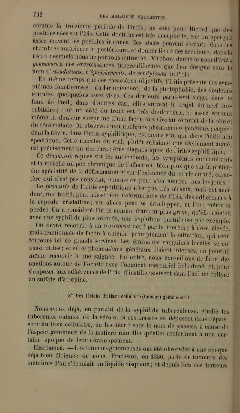 DES MALADIES V1HULENTES. comme la troisième période de l’iritis, ne sont pour Ricord que des pustules nées sur l’iris. Cette doctrine est très acceptable, car on aperçoit assez souvent les pustules iriennes. Ces abcès peuvent s’ouvrir dans les chambres antérieure et postérieure, et donner lieu à des accidents, dans le détail desquels nous ne pouvons entrer ici. Virchow donne le nom A'iritis gommeuse h. ces excroissances tuberculiformes que l’on désigne sous le nom d exsudations, d'épanchements, de condylomes de l’iris. En même temps que ces caractères objectifs, l’iritis présente des sym- ptômes fonctionnels : du larmoiement, de la photophobie, des douleurs sourdes, quelquefois assez vives. Ces douleurs paraissent siéger dans le fond dé l’œil; dans d’autres cas, elles suivent le trajet du nerf sus- orbitaire; tout un côté du front est très douloureux, et assez souvent même la douleur s’exprime d’une façon fort vive ait sommet delà tête et du côté malade. On observe aussi quelques phénomènes généraux ; cepen- dant la lièvre, dans 1 iritis syphilitique, est moins vive que dans l’iritisnon spécifique. Cette marche du mal, plutôt subaiguë que réellement aiguë est précisément un des caractères diagnostiques de l’iritis syphilitique. Ce diagnostic repose sur les antécédents, les symptômes concomitants et la marche un peu chronique de l’affection, bien plus que sur la préten- due spécialité de la déformation et sur l’existence du eercle cuivré, carac- tère qui n’est pas constant, comme on peut s’en assurer tous les jours Le pronostic de l’iritis syphilitique n’est pas très sérieux, mais cet acci- dent, mal traité, peut laisser des déformations de l’iris, des adhérences à la capsule cristalline; un abcès peut se développer, et l’œil même se perdie. On a considéré 1 iritis comme d’autant plus grave, qu’elle existait avec une syphilide plus avancée, une syphilide pustuleuse par exemple On devra recourir à un traitement actif par le mercure à dose élevée, mais fractionnée de façon à obtenir promptement la salivation, qui rend toujours ici de grands services. Les émissions sanguines locales seront aussi utiles ; et si les phénomènes généraux étaient intenses, on pourrait même recourir a une saignée. En outre, nous conseillons de faire des onctions autour de l’orbite avec l’onguent mercuriel belladoné, et, pour s’opposer aux adhérences de l’iris, d’instiller souvent dans l’œil un collyre au sulfate d’atropine. 8“ Des lésions du tissu cellulaire (tumeurs gommeuses). Nous avons déjà, en parlant de la syphilide tuberculeuse, étudié les tubercules cutanés de la vérole. Si ces masses se déposent dans l’épais- seur du tissu cellulaire, on les décrit sous le nom de gommes, à cause de l’aspect gommeux de la matière ramollie qu’elles renferment à une cer- taine époque de leur développement, Histoiiique. — Les tumeurs gommeuses ont été observées à une époque déjà bien éloignée de nous. Fracastor, en 1536, parle de tumeurs des membres d’où s’écoulait un liquide visqueux; et depuis lors ces tumeurs