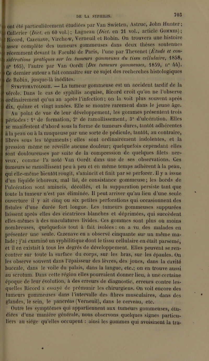 ont été particulièrement étudiées par Van Swieten, Astiuc, John Hunier, Cullerier (.Dict. en 60 vol.); Lagneau (Dict. en 21 vol., article Gommes); Ricord, Cazenave, Virchow, Verneuil et Robin. On trouvera une histoire assez complète des tumeurs gommeuses dans deux thèses soutenues récemment devant la Faculté de Paris, l’une par Thevenet (Étude et con- sidérations pratiques sur les tumeurs gommeuses du tissu cellulaire, 1858, n° 165), l’autre par Van Oordt [Des tumeurs gommeuses, 1859, nu l\l\). Ce dernier auteur a fait connaître sur ce sujet des recherches histologiques de Robin, jusque-là inédites. Symptomatologie. — La tumeur gommeuse est un accident tardif de la vérole. Dans le cas de syphilis acquise, Ricord croit qu’on ne l’observe ordinairement qu’un an après l’infection ; on la voit plus souvent après dix, quinze et vingt années. Elle se montre rarement dans le jeune âge. Au point de vue de leur développement, les gommes présentent trois périodes : 1° de formation, 2° de ramollissement, 3° d’ulcération. Elles se manifestent d’abord sous la forme de tumeurs dures, tantôt adhérentes à la peau ou à la muqueuse par une sorte de pédicule, tantôt, au contraire, libres sous les téguments; elles sont ordinairement indolentes, et la pression même ne réveille aucune douleur; quelquefois cependant elles sont douloureuses par suite de la compression de quelques filets ner- veux, comme l’a noté Van Oordt dans une de ses observations. Ces tumeurs se ramollissent peu à peu et en même temps adhèrent à la peau, qui elle-même bientôt rougit, s’amincit et finit par se perforer. Il y a issue d’un liquide ichoreux, mal lié, de consistance gommeuse; les bords de l’ulcération sont amincis, décollés, et la suppuration persiste tant que toute la tumeur n’est pas éliminée. Il peut arriver qu’au lieu d’une seule ouverture il y ait cinq ou six petites perforations qui occasionnent des fistules d’une durée fort longue. Les tumeurs gommeuses suppurées laissent après elles des cicatrices blanches et déprimées, qui succèdent elles-mêmes à des maculatures livides. Ces gommes sont plus ou moins nombreuses, quelquefois tout à fait isolées : on a vu. des malades en présenter une seule. Cazenave en a observé cinquante sur un même ma- lade ; j’ai examiné un syphilitique dont le tissu cellulaire en était parsemé, et il en existait à tous les degrés de développement. Elles peuvent se ren- contrer sur toute la surface du corps, sur les bras, sur les épaules. On les observe souvent dans l’épaisseur des lèvres, des joues, dans la Cavité buccale, dans le voile du palais, dans la langue, etc.; on en trouve aussi au scrotum. Dans cette région elles pourraient donner lieu, à une certaine époque de leur évolution, à des erreurs de diagnostic, erreurs contre les- quelles Ricord a essayé de prémunir les chirurgiens. On voit encore des tumeurs gommeuses dans l’intervalle des fibres musculaires, dans des glandes, le sein, le pancréas (Verneuil), dans le cerveau, etc. Outre les symptômes qui appartiennent aux tumeurs gommeuses, étu- diées d’une manière générale, nous observons quelques signes particu- liers au siège qu’elles occupent : ainsi les gommes qui avoisinent la tra-