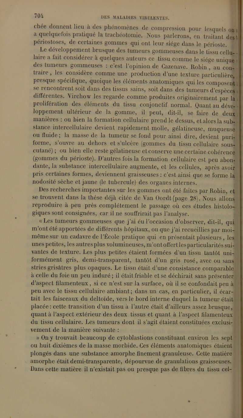 chée donnent lieu à des phénomènes de compression pour lesquels on a quelquefois pratiqué la trachéotomie. Nous parlerons, en traitant des ' périostoses, de certaines gommes qui ont leur siège dans le périoste. Le développement brusque des tumeurs gommeuses dans le tissu ccllu- lairc a fait considérer à quelques auteurs ce tissu comme le siège unique des tumeurs gommeuses : c’est l’opinion de Cazenave. Robin , au con- traire , les considère comme une production d’une texture particulière, presque spécilique, quoique les éléments anatomiques qui les composent j, se rencontrent soit dans des tissus sains, soit dans des tumeurs d’espèces ; différentes. Virchow les regarde comme produites originairement par la prolifération des éléments du tissu conjonctif normal. Quant au déve- loppement ultérieur de la gomme, il peut, dit-il, se faire de deux manières : ou bien la formation cellulaire prend le dessus, et alors la sub- stance intercellulaire devient rapidement molle, gélatineuse, muqueuse ou fluide; la masse de la tumeur se fond pour ainsi dire, devient puri- forme, s’ouvre au dehors et s’ulcère (gommes du tissu cellulaire sous- cutané) ; ou bien elle reste gélatineuse et conserve une certaine cohérence (gommes du périoste). D’autres fois la formation cellulaire est peu abon- dante, la substance intercellulaire augmente, et les cellules, après avoir pris certaines formes, deviennent graisseuses : c’est ainsi que se forme la nodosité sèche et jaune (le tubercule) des organes internes. Des recherches importantes sur les gommes ont été faites par Robin, et se trouvent dans la thèse déjà citée de Van Oordt(page 28). Nous allons reproduire à peu près complètement le passage où ces études histolo- giques sont consignées, car il ne souffrirait pas l’analyse. « Les tumeurs gommeuses que j’ai eu l’occasion d’observer, dit-il, qui m’ont été apportées de différents hôpitaux, ou que j’ai recueillies par moi- môme sur un cadavre de l’École pratique qui en présentait plusieurs, les unes petites, les autres plus volumineuses, m’ont offert les particularités sui- vantes de texture. Les plus petites étaient formées d’un tissu tantôt uni- formément gris,, demi-transparent, tantôt d’un gris rosé, avec ou sans stries grisâtres plus opaques. Le tissu était d’une consistance comparable à celle du foie un peu induré; il était friable et se déchirait sans présenter d’aspect filamenteux, si ce n’est sur la surface, où il se confondait peu à peu avec le tissu cellulaire ambiant ; dans un cas, en particulier, il écar- tait les faisceaux du deltoïde, vers le bord interne duquel la tumeur était placée: cette transition d’un tissu à l’autre était d’ailleurs assez brusque, quanta l’aspecL extérieur des deux tissus et quant à l’aspect filamenteux du tissu cellulaire. Les tumeurs dont il s’agit étaient constituées exclusi- vement de la manière suivante : » On y trouvait beaucoup de cytoblaslions constituant environ les sept ou huit dixièmes de la masse morbide. Ces éléments anatomiques étaient plongés dans une substance amorphe finement granuleuse. Cette matière amorphe était demi-transparente, dépourvue de granulations graisseuses. Dans cette matière il n’existait pas ou presque pas de libres du tissu cel-