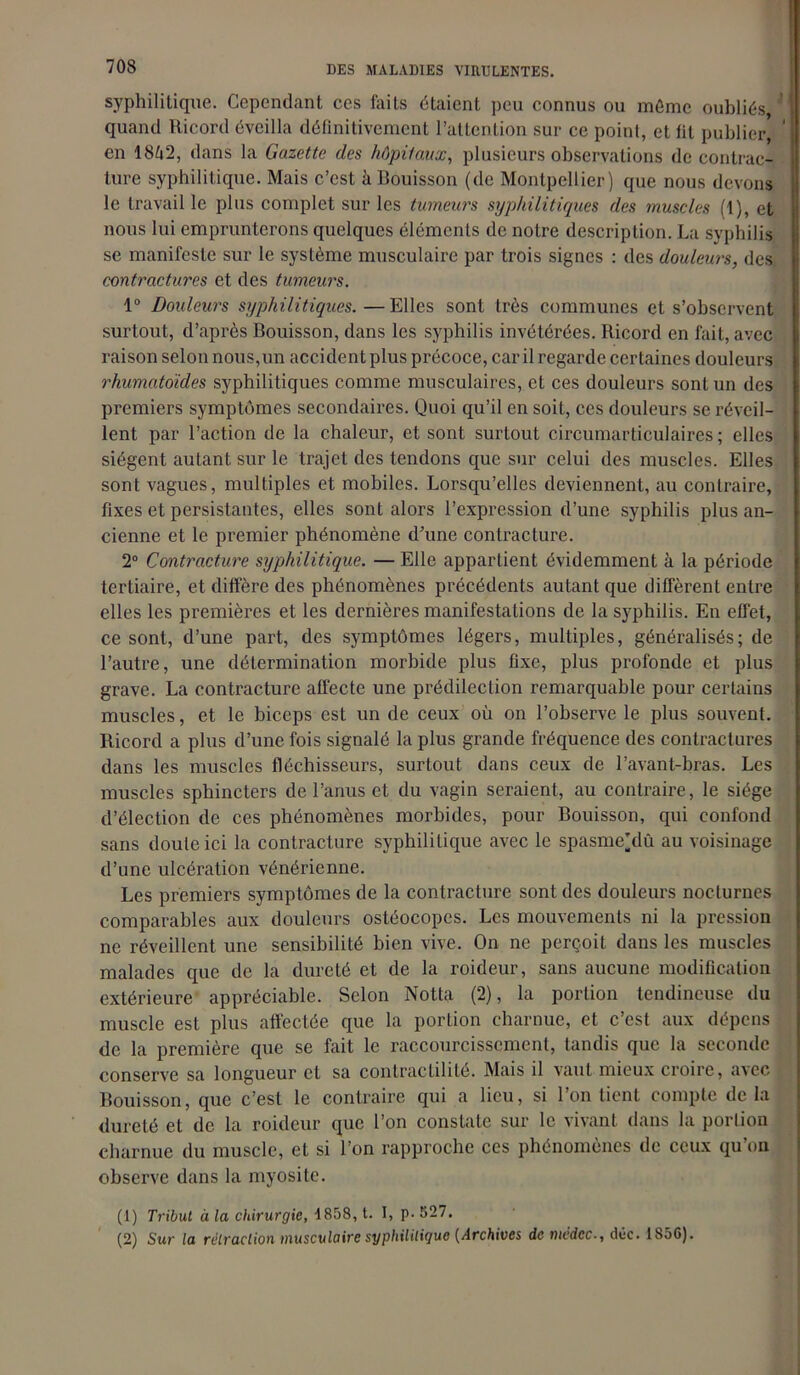 syphilitique. Cependant ces faits étaient peu connus ou môme oubliés, quand Ricord éveilla définitivement l’attention sur ce point, et fit publier, en 1842, dans la Gazette des hôpitaux, plusieurs observations de contrac- ture syphilitique. Mais c’est à Bouisson (de Montpellier) que nous devons le travail le plus complet sur les tumeurs syphilitiques des muscles (1), et nous lui emprunterons quelques éléments de notre description. La syphilis se manifeste sur le système musculaire par trois signes : des douleurs, des contractures et des tumeurs. 1° Douleurs syphilitiques.—Elles sont très communes et s’observent surtout, d’après Bouisson, dans les syphilis invétérées. Ricord en fait, avec raison selon nous,un accident plus précoce, car il regarde certaines douleurs rhumatoïdes syphilitiques comme musculaires, et ces douleurs sont un des premiers symptômes secondaires. Quoi qu’il en soit, ces douleurs se réveil- lent par l’action de la chaleur, et sont surtout circumarticulaires ; elles siègent autant sur le trajet des tendons que sur celui des muscles. Elles sont vagues, multiples et mobiles. Lorsqu’elles deviennent, au contraire, fixes et persistantes, elles sont alors l’expression d’une syphilis plus an- cienne et le premier phénomène d’une contracture. 2° Contracture syphilitique. — Elle appartient évidemment à la période tertiaire, et diffère des phénomènes précédents autant que diffèrent entre elles les premières et les dernières manifestations de la syphilis. En effet, ce sont, d’une part, des symptômes légers, multiples, généralisés; de l’autre, une détermination morbide plus fixe, plus profonde et plus grave. La contracture affecte une prédilection remarquable pour certains muscles, et le biceps est un de ceux où on l’observe le plus souvent. Ricord a plus d’une fois signalé la plus grande fréquence des contractures dans les muscles fléchisseurs, surtout dans ceux de l’avant-bras. Les muscles sphincters de l’anus et du vagin seraient, au contraire, le siège d’élection de ces phénomènes morbides, pour Bouisson, qui confond sans doute ici la contracture syphilitique avec le spasme’dû au voisinage d’une ulcération vénérienne. Les premiers symptômes de la contracture sont des douleurs nocturnes comparables aux douleurs ostéocopes. Les mouvements ni la pression ne réveillent une sensibilité bien vive. On ne perçoit dans les muscles malades que de la dureté et de la roideur, sans aucune modification extérieure appréciable. Selon Notta (2), la portion tendineuse du muscle est plus affectée que la portion charnue, et c’est aux dépens de la première que se fait le raccourcissement, tandis que la seconde conserve sa longueur et sa contractilité. Mais il vaut mieux croire, avec Bouisson, que c’est le contraire qui a lieu, si l’on tient compte delà dureté et de la roideur que l’on constate sur le vivant dans la portion charnue du muscle, et si l’on rapproche ces phénomènes de ceux qu’on observe dans la myosite. (1) Tribut à la chirurgie, 1858, t. I, p- 527. (2) Sur la rétraction musculaire syphilitique {Archives de nwdcc-, düc. IS5G).