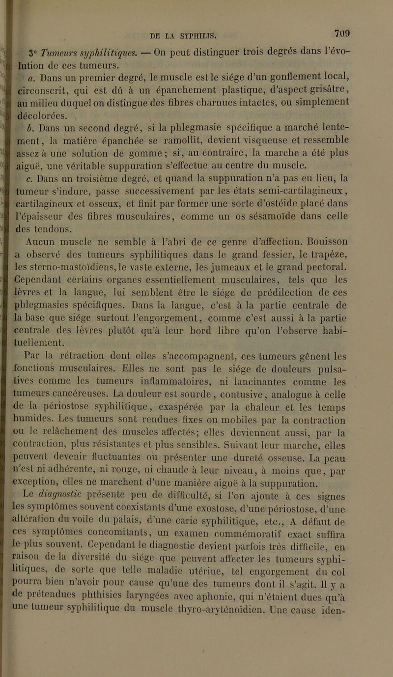 3° Tumeurs syphilitiques. — On peut distinguer trois degrés dans révo- lution de ces tumeurs. a. Dans un premier degré, le muscle est le siège d’un gonflement local, circonscrit, qui est dû à un épanchement plastique, d’aspect grisâtre, au milieu duquel on distingue des fibres charnues intactes, ou simplement décolorées. b. Dans un second degré, si la phlegmasie spécifique a marché lente- ment, la matière épanchée se ramollit, devient visqueuse et ressemble assez à une solution de gomme; si, au contraire, la marche a été plus aiguë, une véritable suppuration s’effectue au centre du muscle. c. Dans un troisième degré, et quand la suppuration n’a pas eu lieu, la tumeur s’indure, passe successivement par les états semi-cartilagineux, cartilagineux et osseux, et finit par former une sorte d’ostéide placé dans l’épaisseur des fibres musculaires, comme un os sésamoïde dans celle des tendons. Aucun muscle ne semble à l’abri de ce genre d’affection. Bouisson a observé des tumeurs syphilitiques dans le grand fessier, le trapèze, les sterno-mastoïdiens, le vaste externe, les jumeaux et le grand pectoral. Cependant certains organes essentiellement musculaires, tels que les lèvres et la langue, lui semblent être le siège de prédilection de ces pblegmasies spécifiques. Dans la langue, c’est à la partie centrale de la base que siège surtout l’engorgement, comme c’est aussi à la partie centrale des lèvres plutôt qu’à leur bord libre qu’on l’observe habi- tuellement. Par la rétraction dont elles s’accompagnent, ces tumeurs gênent les fonctions musculaires. Elles ne sont pas le siège de douleurs pulsa- tives comme les tumeurs inflammatoires, ni lancinantes comme les tumeurs cancéreuses. La douleur est sourde , contusive, analogue à celle de la périostose syphilitique, exaspérée par la chaleur et les temps humides. Les tumeurs sont rendues fixes ou mobiles par la contraction ou le relâchement des muscles affectés; elles deviennent aussi, par la contraction, plus résistantes et plus sensibles. Suivant leur marche, elles peuvent devenir fluctuantes ou présenter une dureté osseuse. La peau n’est ni adhérente, ni rouge, ni chaude à leur niveau, à moins que, par exception, elles ne marchent d’une manière aiguë à la suppuration. Le diagnostic présente peu de difficulté, si l’on ajoute à ces signes les symptômes souvent coexistants d’une exostose, d’une périostose, d’une altération du voile du palais, d’une carie syphilitique, etc., A défaut de ces symptômes concomitants, un examen commémoratif exact suffira le plus souvent. Cependant le diagnostic devient parfois très difficile, en raison de la diversité du siège que peuvent affecter les tumeurs syphi- litiques, de sorte que telle maladie utérine, tel engorgement du col pourra bien n’avoir pour cause qu’une des tumeurs dont il s’agit. 11 y a de prétendues phthisies laryngées avec aphonie, qui n’étaient dues qu’à une tumeur syphilitique du muscle thyro-aryténoïdicn. Une cause iden-