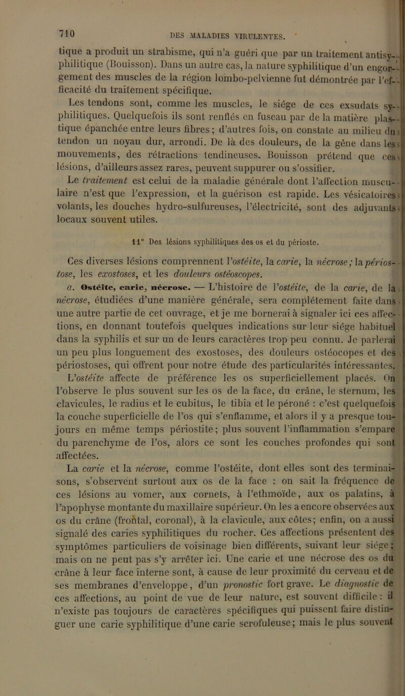 % tique a produit un strabisme, qui n’a guéri que par un traitement antisv- philitique (Bouisson). Dans un autre cas, la nature syphilitique d’un engor- gement des muscles de la région lombo-pclvienne fut démontrée par l’ef- ficacité du traitement spécifique. Les tendons sont, comme les muscles, le siège de ces exsudais sy- philitiques. Quelquefois ils sont renflés en fuseau par de la matière plas- tique épanchée entre leurs fibres ; d’autres fois, on constate au milieu du ; tendon un noyau dur, arrondi. De là des douleurs, de la gêne dans les i mouvements, des rétractions tendineuses. Bouisson prétend que ces- lésions, d’ailleurs assez rares, peuvent suppurer ou s’ossifier. Le traitement est celui de la maladie générale dont l’alfection muscu- laire n’est que l’expression, et la guérison est rapide. Les vésicatoires - volants, les douches hydro-sulfureuses, l’électricité, sont des adjuvants - locaux souvent utiles. 11° Des lésions syphilitiques des os et du périoste. Ces diverses lésions comprennent l'ostéite, la carie, la nécrose ; la périos- tose, les exostoses, et les douleurs ostéoscopes. a. Ostéite, carie, nécrose. — L’histoire de Vostéite, de la carie, de la nécrose, étudiées d’une manière générale, sera complètement faite dans • une autre partie de cet ouvrage, et je me bornerai à signaler ici ces affec- tions, en donnant toutefois quelques indications sur leur siège habituel dans la syphilis et sur un de leurs caractères trop peu connu. Je parlerai un peu plus longuement des exostoses, des douleurs osléocopes et des périostoses, qui offrent pour notre étude des particularités intéressantes. Vostéite affecte de préférence les os superficiellement placés. On l’observe le plus souvent sur les os de la face, du crâne, le sternum, les clavicules, le radius et le cubitus, le tibia et le péroné : c’est quelquefois la couche superficielle de l’os qui s’enflamme, et alors il y a presque tou- jours en même temps périostite; plus souvent l’inflammation s’empare du parenchyme de l’os, alors ce sont les couches profondes qui sont affectées. La carie et la nécrose, comme l’ostéite, dont elles sont des terminai- sons, s’observent surtout aux os de la face : on sait la fréquence de ces lésions au vomer, aux cornets, à l’ethmoïde, aux os palatins, à l’apophyse montante du maxillaire supérieur. On les a encore observées aux os du crâne (frofital, coronal), à la clavicule, aux côtes; enfin, on a aussi signalé des caries syphilitiques du rocher. Ces affections présentent des symptômes particuliers de voisinage bien différents, suivant leur siège ; mais on ne peut pas s’y arrêter ici. Une carie et une nécrose des os du •crâne à leur face interne sont, à cause de leur proximité du cerveau et de ses membranes d’enveloppe, d’un pronostic fort grave. Le diagnostic de ces affections, au point de vue de leur nature, est souvent difficile : il n’existe pas toujours de caractères spécifiques qui puissent faire distin- guer une carie syphilitique d’une carie scrofuleuse; mais le plus souvent