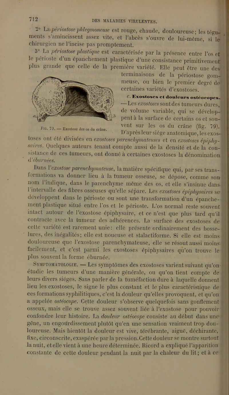 ~° La-périostose phlegmaneuse est rouge, chaude, douloureuse; les tégu- ments s’amincissent assez vite, et l’abcès s’ouvre de lui-même, si le chirurgien ne l’incise pas promptement. 3° La périostose plastique est caractérisée par la présence entre l’os et le périoste d’un épanchement plastique d’une consistance primitivement plus grande que celle de la première variété. Elle peut être une des terminaisons de la périostose gom- meuse, ou bien le premier degré de certaines variétés d’exostoses. C. Exostoses et douleurs ostéoeopes. —Les exostoses sont des tumeurs dures, K de volume variable, qui se dévelop- pent à la surface de certains os et sou- vent sur les os du crâne (fig. 79). | D’après leur siège anatomique, les exos- toses ont été divisées en exostoses parenchymateuses et en exostoses épipliy- saires. Quelques auteurs tenant compte aussi de la densité et de la con- sistance de ces tumeurs, ont donné a certaines exostoses la dénomination d’éburnées. Fig. 79. — Exostose des os du crâne. Dans l’exostose parenchymateuse, la matière spécifique qui, par ses trans-1 formations va donner lieu à la tumeur osseuse, se dépose, comme son- nom l’indique, dans le parenchyme même des os, et elle s’insinue dans- ; 1 intervalle des fibres osseuses qu’elle sépare. Les exostoses épiphysaires sej développent dans le périoste ou sont une transformation d’un épanche- ment plastique situé entre l'os et le périoste. L’os normal reste souvent intact autour de l’exostose épiphysaire, et ce n’est que plus tard qu’il contracte avec la tumeur des adhérences. La surface des exostoses de y cette variété est rarement unie: elle présente ordinairement des bosse- lures, des inégalités; elle est noueuse et stalactiforme. Si elle est moins y douloureuse que l’exostose parenchymateuse, elle se résout aussi moins- facilement, et c’est parmi les exostoses épiphysaires qu’on trouve le 1 plus souvent la forme éburnée. Symptomatologie. — Les symptômes des exostoses varient suivant qu’on étudie les tumeurs d’une manière générale, ou qu’on tient compte de J. leurs divers sièges. Sans parler de la tuméfaction dure à laquelle donnent . lieu les exostoses, le signe le plus constant et le plus caractéristique de I ces formations syphilitiques, c’est la douleur qu’elles provoquent, et qu’on a appelée ostêocope. Cette douleur s’observe quelquefois sans gonflement osseux, mais elle se trouve assez souvent liée à l’exostose pour pouvoir confondre leur histoire. La douleur ostêocope consiste au début dans une-# gêne, un engourdissement plutôt qu’en une sensation vraiment trop dou- loureuse. Mais bientôt la douleur est vive, téréhrantc, aiguë, déchirante, fixe, circonscrite, exaspérée parla pression.Cette douleur se montre surtout la nuit, cl elle vient à une heure déterminée. Ricord a expliqué l’apparition constante de cette douleur pendant la nuit par la chaleur du lit; cl à ce