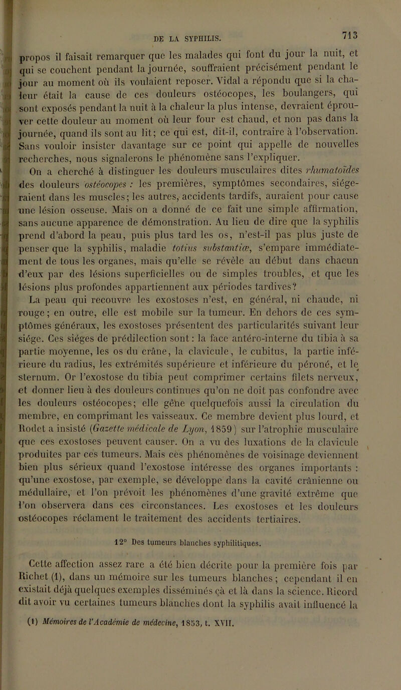 propos il faisait remarquer que les malades qui font du jour la nuit, et qui se couchent pendant la journée, souffraient précisément pendant le jour au moment où ils voulaient reposer. Vidal a répondu que si la cha- leur était la cause de ces douleurs ostéocopcs, les boulangers, qui sont exposés pendant la nuit à la chaleur la plus intense, devraient éprou- ver cette douleur au moment où leur four est chaud, et non pas dans la journée, quand ils sont au lit; ce qui est, dit-il, contraire à l’observation. Sans vouloir insister davantage sur ce point qui appelle de nouvelles recherches, nous signalerons le phénomène sans l’expliquer. On a cherché à distinguer les douleurs musculaires dites rhumatoïdes des douleurs ostéocopcs : les premières, symptômes secondaires, siége- raient dans les muscles; les autres, accidents tardifs, auraient pour cause une lésion osseuse. Mais on a donné de ce fait une simple affirmation, sans aucune apparence de démonstration. Au lieu de dire que la syphilis prend d’abord la peau, puis plus tard les os, n’est-il pas plus juste de penser que la syphilis, maladie totius svbstantiœ, s’empare immédiate- ment de tous les organes, mais qu’elle se révèle au début dans chacun d’eux par des lésions superficielles ou de simples troubles, et que les lésions plus profondes appartiennent aux périodes tardives? La peau qui recouvre les exostoses n’est, en général, ni chaude, ni rouge ; en outre, elle est mobile sur la tumeur. En dehors de ces sym- ptômes généraux, les exostoses présentent des particularités suivant leur siège. Ces sièges de prédilection sont : la face antéro-interne du tibia à sa partie moyenne, les os du crâne, la clavicule, le cubitus, la partie infé- rieure du radius, les extrémités supérieure et inférieure du péroné, et le sternum. Or l’exostose du tibia peut comprimer certains filets nerveux, et donner lieu à des douleurs continues qu’on ne doit pas confondre avec les douleurs ostéocopcs; elle gêhe quelquefois aussi la circulation du membre, en comprimant les vaisseaux. Ce membre devient plus lourd, et Rodct a insisté (Gazette médicale de Lyon, 1859) sur l’atrophie musculaire que ces exostoses peuvent causer. On a vu des luxations de la clavicule produites par cés tumeurs. Mais cès phénomènes de voisinage deviennent bien plus sérieux quand l’exostose intéresse des organes importants : qu’une exostose, par exemple, se développe dans la cavité crânienne ou médullaire, et l’on prévoit les phénomènes d’une gravité extrême que l’on observera dans ces circonstances. Les exostoses et les douleurs ostéocopes réclament le traitement des accidents tertiaires. 12° Des tumeurs blanches syphilitiques. Cette affection assez rare a été bien décrite pour la première fois par Richet (1), dans un mémoire sur les tumeurs blanches ; cependant il en existait déjà quelques exemples disséminés çà et là dans la science. Ricord dit avoir vu certaines tumeurs blanches dont la syphilis avait influencé la (l) Mémoires de l’Acadcmie de médecine, 1853, t. XVII.