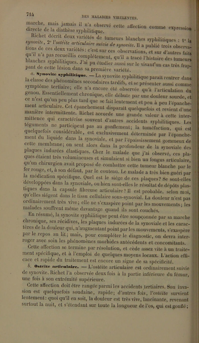 71 /i DES MALADIES VIRULENTES. n;ais ;iümais i! n’a observé cette affection comme expression directe de Ici dicithese syj^lii 1 i ti cjlig. 'P * rtichctdécm deux variétés de tumeurs blanches syphilitiques ■ 1* |, synovue, 2 VvstéUe articulaire suivie * syuoviie. Il a publié IroTs obse™ bons de ces deux variétés: c’est sur ees observations! et sur dTutres kiu <ju j n ,i pas recueillis complètement, qu’il a tracé l’histoire des tumeurs blanches syphilitiques. J’ai pu étudier aussi sur le vivant’,,,! cas te3 pant de cette lésion dans sa première variété. 1 la chssTd,^h7P,,iT,‘,e' ~ L“ Syn°Vile s»hilili<I>'« Parait rentrer dans svmmLe te nS S“°ndaires todifs’ et se présenter aussi comme symptôme tertiaire; elle n a encore été observée qu’h l’articulation du genou. EssenüeHement chronique, elle débute par une douleur sourde, et ce n est qu un peu plus tard que se fait lentement et peu à peu l’épanche- ment articulaire. Cet épanchement disparaît quelquefois et revient d’une maniéré intermittente. Richet accorde une grande valeur à cette inter- mittence qui caractérise souvent d’autres accidents syphilitiques. Les éguments ne participent pas au gonflement; la tuméfaction, qui est mmuT T c?“sldérable’ est exclusivement déterminée par l’épanche- ment du liquide dans la synoviale, et par l’épaississement gommeux de celte membrane; on sent alors dans la profondeur de la synoviale des plaques indurées élastiques. Chez le malade que j’ai observé, ces pla- ques étaient très volumineuses et simulaient si bien un fongus articulaire, qu un chirurgien avait proposé de combattre cette tumeur blanche par le er rouge, et, à son défaut, par le couteau. Le malade a très bien guéri par la médication spécifique. Quel est le siège de ces plaques? Se sont-elles développées dans la synoviale, ou bien sont-elles le résultat de dépôts plas- tiques dans la capsule fibreuse articulaire ? Il est probable, selon moi, qu elles siègent dans le tissu cellulaire sous-synovial. La douleur n’est pas ordinairement très vive ; elle ne s’exaspère point par les mouvements ; les malades souffrent même davantage quand ils sont couchés. En résumé, la synovite syphilitique peut être soupçonnée par sa marche chronique, ses récidives, les plaques indurées de la synoviale et les carac- tères de la douleur qui, n’augmentant point par les mouvements, s’exaspère parle repos au lit; mais, pour compléter le diagnostic, on devra inter- roger avec soin les phénomènes morbides antécédents et concomitants. Cette affection se termine par résolution, et cède assez vite h un traite- ment spécifique, et a l’emploi de quelques moyens locaux. L'action effi- cace et rapide du traitement est encore un signe de sa spécificité. b. Ostéite articulaire. — L’ostéite articulaire est ordinairement suivie de synovite. Richet 1 a observée deux fois à la partie inférieure du fémur, une fois à son extrémité supérieure. Cette affection doit être rangée parmi les accidents tertiaires. Son inva- sion est quelquefois soudaine, rapide; d’autres fois, l’ostéite survient lentement: quoi qu’il en soit, la douleur est très vive, lancinante, revenant surtout la nuit, et s’étendant sur toute la longueur de l’os, qui eslgonllé;