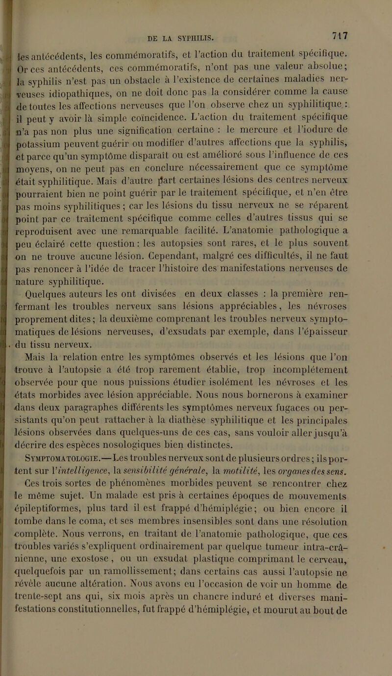 J les antécédents, les commémoratifs, et l’action du traitement spécifique, i Or ces antécédents, ces commémoratifs, n’ont pas une valeur absolue; i la syphilis n’est pas un obstacle à l’existence de certaines maladies ncr- j veuscs idiopathiques, on ne doit donc pas la considérer comme la cause de toutes les affections nerveuses que l’on observe chez un syphilitique : il peut y avoir là simple coïncidence. L’action du traitement spécifique n’a pas non plus une signification certaine : le mercure et l’iodurc de potassium peuvent guérir ou modifier d’autres affections que la syphilis, I et parce qu’un symptôme disparaît ou est amélioré sous l’influence de ces moyens, on ne peut pas en conclure nécessairement que ce symptôme Î était syphilitique. Mais d’autre lîart certaines lésions des centres nerveux pourraient bien ne point guérir par le traitement spécifique, et n’en être pas moins syphilitiques ; car les lésions du tissu nerveux ne se réparent point par ce traitement spécifique comme celles d’autres tissus qui se reproduisent avec une remarquable facilité. L’anatomie pathologique a peu éclairé cette question: les autopsies sont rares, et le plus souvent on ne trouve aucune lésion. Cependant, malgré ces difficultés, il ne faut pas renoncer à l’idée de tracer l’histoire des manifestations nerveuses de nature syphilitique. Quelques auteurs les ont divisées en deux classes : la première ren- fermant les troubles nerveux sans lésions appréciables, l.es névroses proprement dites ; la deuxième comprenant les troubles nerveux sympto- matiques de lésions nerveuses, d’exsudats par exemple, dans l’épaisseur . du tissu nerveux. Mais la relation entre les symptômes observés et les lésions que l’on trouve à l’autopsie a été trop rarement établie, trop incomplètement observée pour que nous puissions étudier isolément les névroses et les états morbides avec lésion appréciable. Nous nous bornerons à examiner •dans deux paragraphes différents les symptômes nerveux fugaces ou per- sistants qu’on peut rattacher à la diathèse syphilitique et les principales lésions observées dans quelques-uns de ces cas, sans vouloir aller jusqu’à décrire des espèces nosologiques bien distinctes. Symptomatologie.—Les troubles nerveux sont de plusieurs ordres ; impor- tent sur Y intelligence, la sensibilité générale, la motilité, les organes des sens. Ces trois sortes de phénomènes morbides peuvent se rencontrer chez le môme sujet. Un malade est pris à certaines époques de mouvements épileptiformes, plus tard il est frappé d’hémiplégie; ou bien encore il tombe dans le coma, et scs membres insensibles sont dans une résolution complète. Nous verrons, en traitant de l’anatomie pathologique, que ces troubles variés s’expliquent ordinairement par quelque tumeur intra-crâ- nienne, une exostose , ou un exsudât plastique comprimant le cerveau, quelquefois par un ramollissement; dans certains cas aussi l’autopsie ne révèle aucune altération. Nous avons eu l’occasion de voir un homme de trente-sept ans qui, six mois après un chancre induré et diverses mani- festations constitutionnelles, fut frappé d’hémiplégie, et mourut au bout de