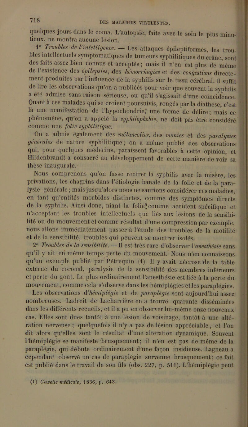 DES MALADIES VIRULENTES. quelques jours dans le coma. L’autopsie, laite avec le soin le plus minu- tieux, ne montra aucune lésion. 1 ° Troubles cle l’intelligence. — Les attaques épileptiformes, les trou- bles intellectuels symptomatiques de tumeurs syphilitiques du crâne, sont des faits assez bien connus et acceptés ; mais il n’en est plus de même de l’existence des épilepsies, des hémorrhagies et des congestions directe- ment produites par l’influence de la syphilis sur le tissu cérébral. Il suffit de lire les observations qu’on a publiées pour voir que souvent la syphilis a été admise sans raison sérieuse, ou qu’il s’agissait d’une coïncidence. Quant h ces malades qui se croient poursuivis, rongés parla diathèse, c’est la une manifestation de l’hypochondrie,' une forme de délire; mais ce phénomène, qu’on a appelé la syphilophobie, ne doit pas être considéré comme une folie syphilitique. On a admis également des mélancolies, des manies et des paralysies générales de nature syphilitique; on a même publié des observations qui, pour quelques médecins, paraissent favorables à cette opinion, et Hildenbrandt a consacré au développement de cette manière de voir sa thèse inaugurale. Nous comprenons qu’on fasse rentrer la syphilis avec la misère, les privations, les chagrins dans l’étiologie banale de la folie et de la para- lysie générale ; mais jusqu’alors nous ne saurions considérer ces maladies, en tant quantités morbides distinctes, comme des symptômes directs de la syphilis. Ainsi donc, niant la folie-! comme accident spécifique et n’acceptant les troubles intellectuels que liés aux lésions de la sensibi- lité ou du mouvement et comme résultat d’une compression par exemple, nous allons immédiatement passer h l’étude des troubles de la motilité et de la sensibilité, troubles qui peuvent se montrer isolés. 2° Troubles cle la sensibilité. —Il est très rare d’observer Vanesthésie sans qu’il y ait eii même temps perle du mouvement. Nous n’en connaissons qu’un exemple publié par Pétrequin (t). Il y avait nécrose de la table externe du coronal, paralysie de la sensibilité des membres inférieurs et perte du goût. Le plus ordinairement l’anesthésie est liée à la perte du mouvement, comme cela s’observe dans les hémiplégies elles paraplégies. Les observations d'hémiplégie et de paraplégie sont aujourd’hui assez nombreuses. Ladreit de Lacharrière en a trouvé quarante disséminées dans les différents recueils, et il a pu en observer lui-même onze nouveaux cas. Elles sont dues tantôt à une lésion de voisinage, tantôt à une alté- ration nerveuse ; quelquefois il n’y a pas de lésion appréciable , et l’on dit alors qu’elles sont le résultat d’une altération dynamique. Souvent l’hémiplégie se manifeste brusquement; il n’en est pas de même de la paraplégie, qui débute ordinairement d’une façon insidieuse. Lagneau a cepondant observé un cas de paraplégie survenue brusquement ; ce fait est publié dans le travail de son fils (obs. 227, p. 511). L’hémiplégie peut (1) Gazelle médicale, 1836, p. 643.