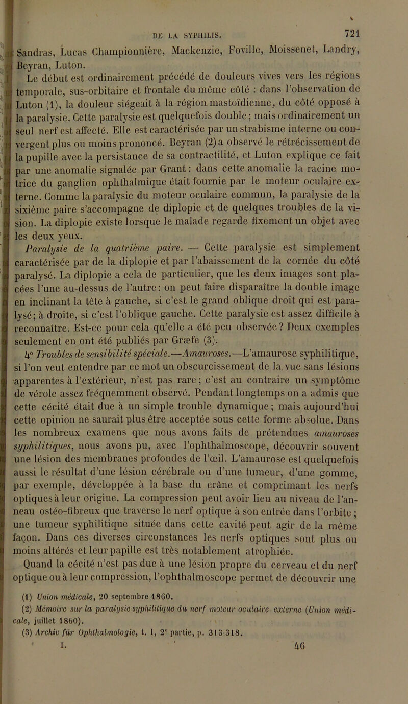 Sandras, Lucas Champiounière, Mackenzie, toville, Moissenet, Landry, Beyran, Luton. Le début est ordinairement précédé de douleurs vives vers les régions temporale, sus-orbitaire et frontale du même côté : dans l’observation de Luton (1), la douleur siégeait à la région mastoïdienne, du côté opposé à la paralysie. Cette paralysie est quelquefois double ; mais ordinairement un seul nerf est affecté. Elle est caractérisée par un strabisme interne ou con- vergent plus ou moins prononcé. Beyran (2) a observé le rétrécissement de la pupille avec la persistance de sa contractilité, et Luton explique ce fait par une anomalie signalée par Grant : dans cette anomalie la racine mo- trice du ganglion ophthalmique était fournie par le moteur oculaire ex- terne. Comme la paralysie du moteur oculaire commun, la paralysie de la sixième paire s’accompagne de diplopie et de quelques troubles de la vi- sion. La diplopie existe lorsque le malade regarde fixement un objet avec les deux yeux. Paralysie de la quatrième paire. — Cette paralysie est simplement caractérisée par de la diplopie et par l’abaissement de la cornée du côté paralysé. La diplopie a cela de particulier, que les deux images sont pla- cées l’une au-dessus de l’autre: on peut faire disparaître la double image en inclinant la tête à gauche, si c’est le grand oblique droit qui est para- lysé; à droite, si c’est l’oblique gauche. Cette paralysie est assez difficile à reconnaître. Est-ce pour cela qu’elle a été peu observée? Deux exemples seulement en ont été publiés par Græfe (3). ti° Troubles de sensibilité spéciale.—Amauroses.—L’amaurose syphilitique, si l’on veut entendre par ce mot un obscurcissement de la. vue sans lésions apparentes à l’extérieur, n’est pas rare; c’est au contraire un symptôme de vérole assez fréquemment observé. Pendant longtemps on a admis que cette cécité était due à un simple trouble dynamique ; mais aujourd’hui cette opinion ne saurait plus être acceptée sous cette forme absolue. Dans les nombreux examens que nous avons faits de prétendues amaui'oses syphilitiques, nous avons pu, avec l’ophthalmoscope, découvrir souvent une lésion des membranes profondes de l’œil. L’amaurose est quelquefois aussi le résultat d’une lésion cérébrale ou d’une tumeur, d’une gomme, par exemple, développée à la base du crâne et comprimant les nerfs optiques à leur origine. La compression peut avoir lieu au niveau de l’an- neau ostéo-libreux que traverse le nerf optique à son entrée dans l’orbite ; une tumeur syphilitique située dans cette cavité peut agir de la même façon. Dans ces diverses circonstances les nerfs optiques sont plus ou moins altérés et leur papille est très notablement atrophiée. Quand la cécité n’est pas due à une lésion propre du cerveau et du nerf optique ou à leur compression, l’ophthalmoscope permet de découvrir une (1) Union médicale, 20 septembre 1860. (2) Mémoire sur la paralysie syphilitique du nerf moteur oculaire externe (Union médi- cale, juillet 1860). (3) Archiv für Üphtlialmologic, t. 1, 2- partie, p. 313-318. I. ' â()