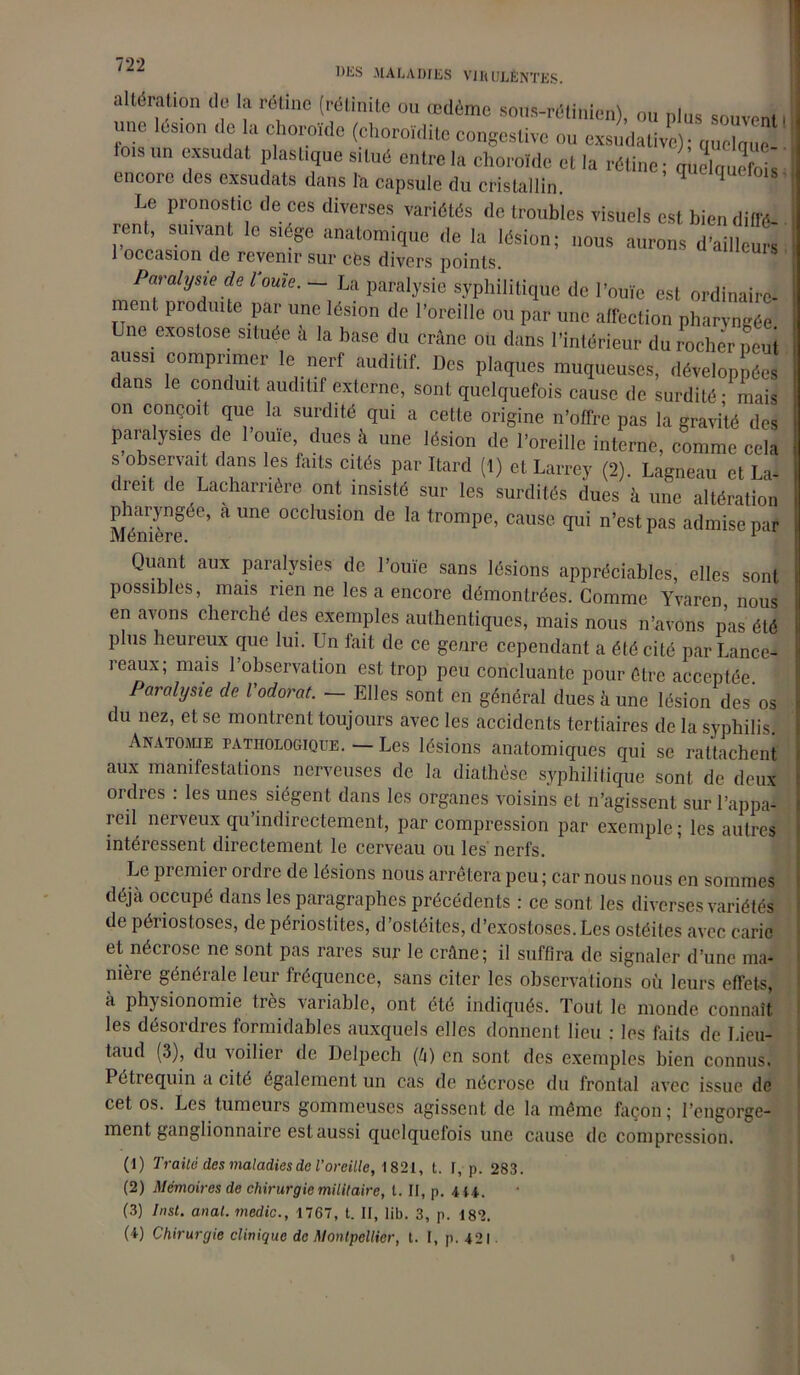 altération .le la rélino (rétinitt ou œdème Stras-rétinien), ou plus souvent! une les,on de la choroïde (choroïdite congestive ou exsudative); ™eC io,s un exsudât plastique situé entre la choroïde et la rétine ; encore des exsudats dans la capsule du cristallin. 1 Le pronostic de ces diverses variétés de troubles visuels est bien diffé- rent S'uvant le siège anatomique de la lésion; nous aurons d'ailleurs occasion de revenir sur cès divers jioints. Paralysie de l'ouïe. ~ La paralysie syphilitique de l’ouïe est ordinaire- ment produite par une lésion de l’oreille ou par une affection pharyngée] ne exostose située à la base du crâne ou dans l’intérieur du rocher peut aussi comprimer le nerf auditif. Des plaques muqueuses, développées dans le conduit auditif externe, sont quelquefois cause de surdité - mais on conçoit que la surdité qui a cette origine n’offre pas la gravité des paralysies de l’ome, dues à une lésion de l’oreille interne, comme cela s observait dans les faits cités par Itard (1) et Larrey (2). Lagneau et La- tieit de Lacharrière ont insisté sur les surdités dues à une altération pharyngée, a une occlusion de la trompe, cause qui n’est pas admise par Mémere. 1 Quant aux paralysies de l’ouïe sans lésions appréciables, elles sont possibles, mais rien ne les a encore démontrées. Comme Yvaren nous en avons cherché des exemples authentiques, mais nous n’avons pas été plus heureux que lui. Un fait de ce genre cependant a été cité parLance- rcaux; mais 1 observation est trop peu concluante pour être acceptée. Paralysie de l'odorat. — Elles sont en général dues à une lésion des os du nez, et se montrent toujours avec les accidents tertiaires de la syphilis. Anatomie pathologique. — Les lésions anatomiques qui se rattachent aux manifestations nerveuses de la diathèse syphilitique sont de deux ordres : les unes siègent dans les organes voisins et n’agissent sur l’appa- icil nerveux qu indirectement, par compression par exemple; les autres intéressent directement le cerveau ou les nerfs. Le pi emiei ordre de lésions nous arrêtera peu ; car nous nous en sommes déjà occupé dans les paragraphes précédents : ce sont les diverses variétés de périostoses, de périostites, d’ostéites, d’exostoses.Les ostéites avec carie et nécrose ne sont pas rares sur le crâne; il suffira de signaler d’une ma- nière générale leur fréquence, sans citer les observations où leurs effets, à physionomie très variable, ont été indiqués. Tout le monde connaît les désordres formidables auxquels elles donnent lieu : les faits de Lieu- taud (3), du voilier de Delpech (à) en sont des exemples bien connus. Pétiequin a cite également un cas de nécrose du frontal avec issue de cet os. Les tumeurs gommeuses agissent de la même façon ; l’engorge- ment ganglionnaire est aussi quelquefois une cause de compression. (1) Traite des maladies de l’oreille, 1821, t. I, p. 283. (2) Mémoires de chirurgie militaire, t. II, p. 4 U. (3) Inst. anal, medic., 1767, t. Il, lib. 3, p. 182. (4) Chirurgie clinique de Montpellier, t. I, p. 421