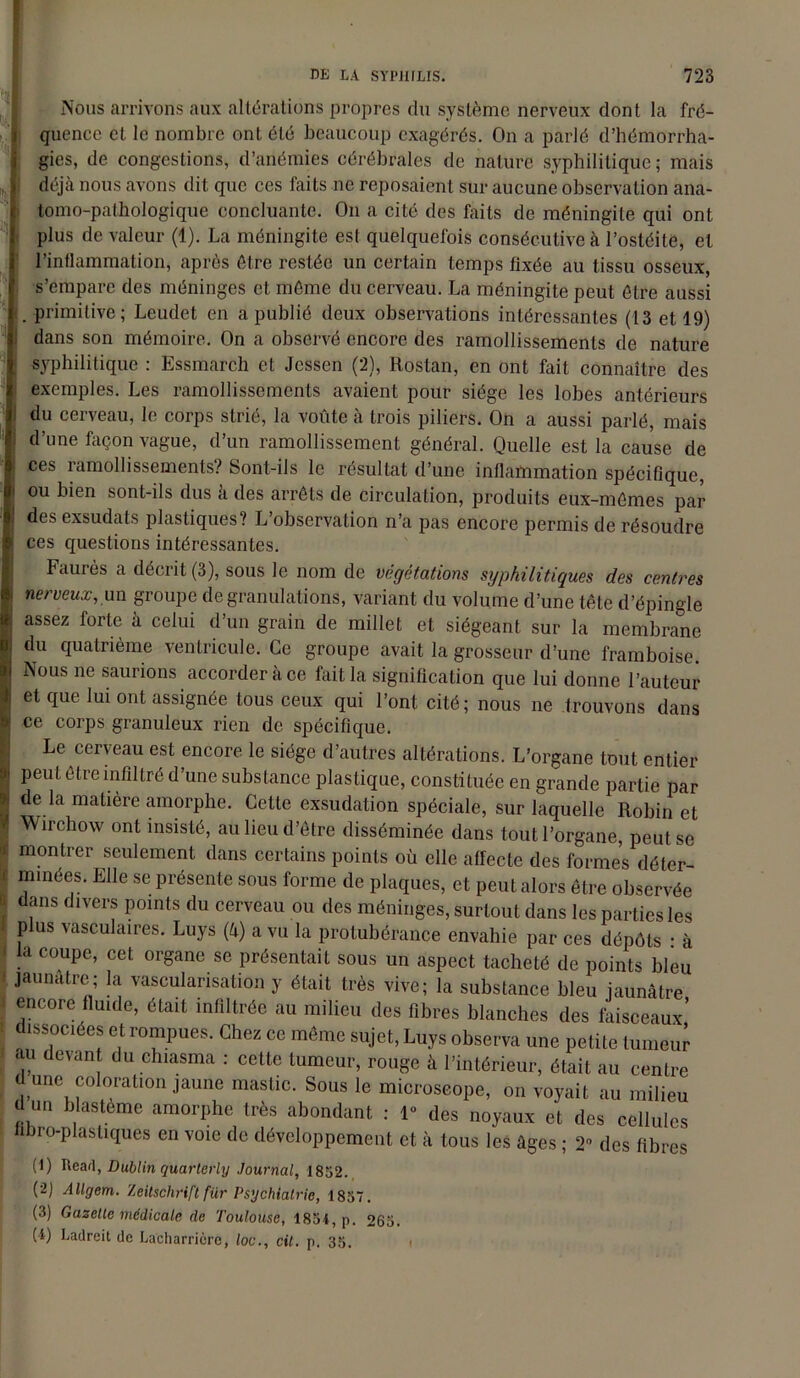 Nous arrivons aux altérations propres du système nerveux dont la fré- quence et le nombre ont été beaucoup exagérés. On a parlé d’hémorrha- gies, de congestions, d’anémies cérébrales de nature syphilitique ; mais déjà nous avons dit que ces faits ne reposaient sur aucune observation ana- tomo-pathologique concluante. On a cité des faits de méningite qui ont plus de valeur (1). La méningite est quelquefois consécutive à l’ostéite, et l’inflammation, après être restée un certain temps fixée au tissu osseux, s’empare des méninges et même du cerveau. La méningite peut être aussi . primitive; Leudet en a publié deux observations intéressantes (13 et 19) dans son mémoire. On a observé encore des ramollissements de nature syphilitique : Essmarch et Jessen (2), Roslan, en ont fait connaître des exemples. Les ramollissements avaient pour siège les lobes antérieurs du cerveau, le corps strié, la voûte à trois piliers. On a aussi parlé, mais d’une façon vague, d’un ramollissement général. Quelle est la cause de ces ramollissements? Sont-ils le résultat d’une inflammation spécifique, ou bien sont-ils dus à des arrêts de circulation, produits eux-mêmes par des exsudats plastiques? L’observation n’a pas encore permis de résoudre ces questions intéressantes. Faurès a décrit (3), sous le nom de végétations syphilitiques des centres nerveux, un groupe de granulations, variant du volume d’une tête d’épingle assez forte à celui d’un grain de millet et siégeant sur la membrane du quatrième ventricule. Ce groupe avait la grosseur d’une framboise. Nous ne saurions accorder à ce fait la signification que lui donne l’auteur et que lui ont assignée tous ceux qui l’ont cité; nous ne trouvons dans ce corps granuleux rien de spécifique. Le cerveau est encore le siège d’autres altérations. L’organe tout entier peut être infiltré d’une substance plastique, constituée en grande partie par de la matière amorphe. Cette exsudation spéciale, sur laquelle Robin et Wirchow ont insisté, au lieu d’être disséminée dans tout l’organe, peut se montrer seulement dans certains points où elle affecte des formes déter- minées. Elle se présente sous forme de plaques, et peut alors être observée dans divers points du cerveau ou des méninges, surtout dans les parties les plus vasculaires. Luys (à) a vu la protubérance envahie par ces dépôts : à a coupe, cet organe se présentait sous un aspect tacheté de points bleu jaunâtre; la vascularisation y était très vive; la substance bleu jaunâtre encore fluide, était infiltrée au milieu des fibres blanches des faisceaux’ dissociées et rompues. Chez ce même sujet, Luys observa une petite tumeur au devant du chiasma : cette tumeur, rouge à l’intérieur, était au centre d une coloration jaune mastic. Sous le microscope, on voyait au milieu d un blastème amorphe très abondant : 1° des noyaux et des cellules libro-plastiques en voie de développement et à tous les âges ; 2° des fibres (1) Read, Dublin quarlcrly Journal, 1852. (2) Allgem. Zeitschrift für Psychiatrie, 1857. (3) Gazette médicale de Toulouse, 1854, p. 265. (1) Ladreit de La'charricre, loc., cil. p. 35.