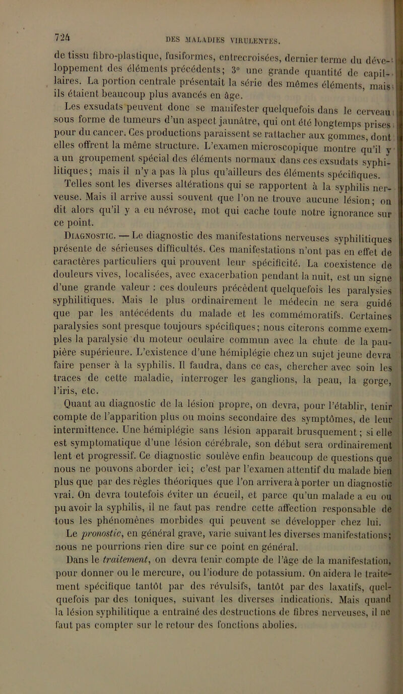 de tissu fibro-plaslique, fusiformes, entrecroisées, dernier terme du déve-J loppement des éléments précédents; 3° une grande quantité de capil- laires. La portion centrale présentait la série des mûmes éléments, mais- ils étaient beaucoup plus avancés en âge. Les exsudais peuvent donc se manifester quelquefois dans le cerveau sous forme de tumeurs d’un aspect jaunâtre, qui ont été longtemps prises- pour du cancer. Ces productions paraissent se rattacher aux gommes, dont elles offrent la même structure. L’examen microscopique montre qu’il v a un groupement spécial des éléments normaux dans ces exsudais syphi- litiques; mais il n’y a pas là plus qu’ailleurs des éléments spécifiques. Telles sont les diverses altérations qui se rapportent à la syphilis ner- veuse. Mais il arrive aussi souvent que l’on ne trouve aucune lésion; on dit alors qu’il y a eu névrose, mot qui cache toute notre ignorance sur ce point. Diagnostic. — Le diagnostic des manifestations nerveuses syphilitiques présente de sérieuses difficultés. Ces manifestations n’ont pas en effet de caractères particuliers qui prouvent leur spécificité. La coexistence de douleurs vives, localisées, avec exacerbation pendant la nuit, est un signe d’une grande valeur : ces douleurs précèdent quelquefois les paralysies syphilitiques. Mais le plus ordinairement le médecin ne sera guidé que par les antécédents du malade et les commémoratifs. Certaines paralysies sont presque toujours spécifiques; nous citerons comme exem- ples la paralysie du moteur oculaire commun avec la chute de la pau- pière supérieure. L’existence d’une hémiplégie chez un sujet jeune devra faire penser à la syphilis. Il faudra, dans ce cas, chercher avec soin les traces de cette maladie, interroger les ganglions, la peau, la gorge, l’iris, etc. Quant au diagnostic de la lésion propre, on devra, pour l’établir, tenir compte de l’apparition plus ou moins secondaire des symptômes, de leur intermittence. Une hémiplégie sans lésion apparaît brusquement ; si elle est symptomatique d’une lésion cérébrale, son début sera ordinairement lent et progressif. Ce diagnostic soulève enfin beaucoup de questions que nous ne pouvons aborder ici; c’cst par l’examen attentif du malade bien plus que par des règles théoriques que l’on arrivera à porter un diagnostic vrai. On devra toutefois éviter un écueil, et parce qu’un malade a eu ou pu avoir la syphilis, il ne faut pas rendre cette affection responsable de tous les phénomènes morbides qui peuvent se développer chez lui. Le pronostic, en général grave, varie suivant les diverses manifestations; nous ne pourrions rien dire sur ce point en général. Dans le traitement, on devra tenir compte de l’âge de la manifestation, pour donner ou le mercure, ou l’iodure de potassium. On aidera le traite- ment spécifique tantôt par des révulsifs, tantôt par des laxatifs, quel- quefois par des toniques, suivant les diverses indications. Mais quand la lésion syphilitique a entraîné des destructions de fibres nerveuses, il ne faut pas compter sur le retour des fonctions abolies.