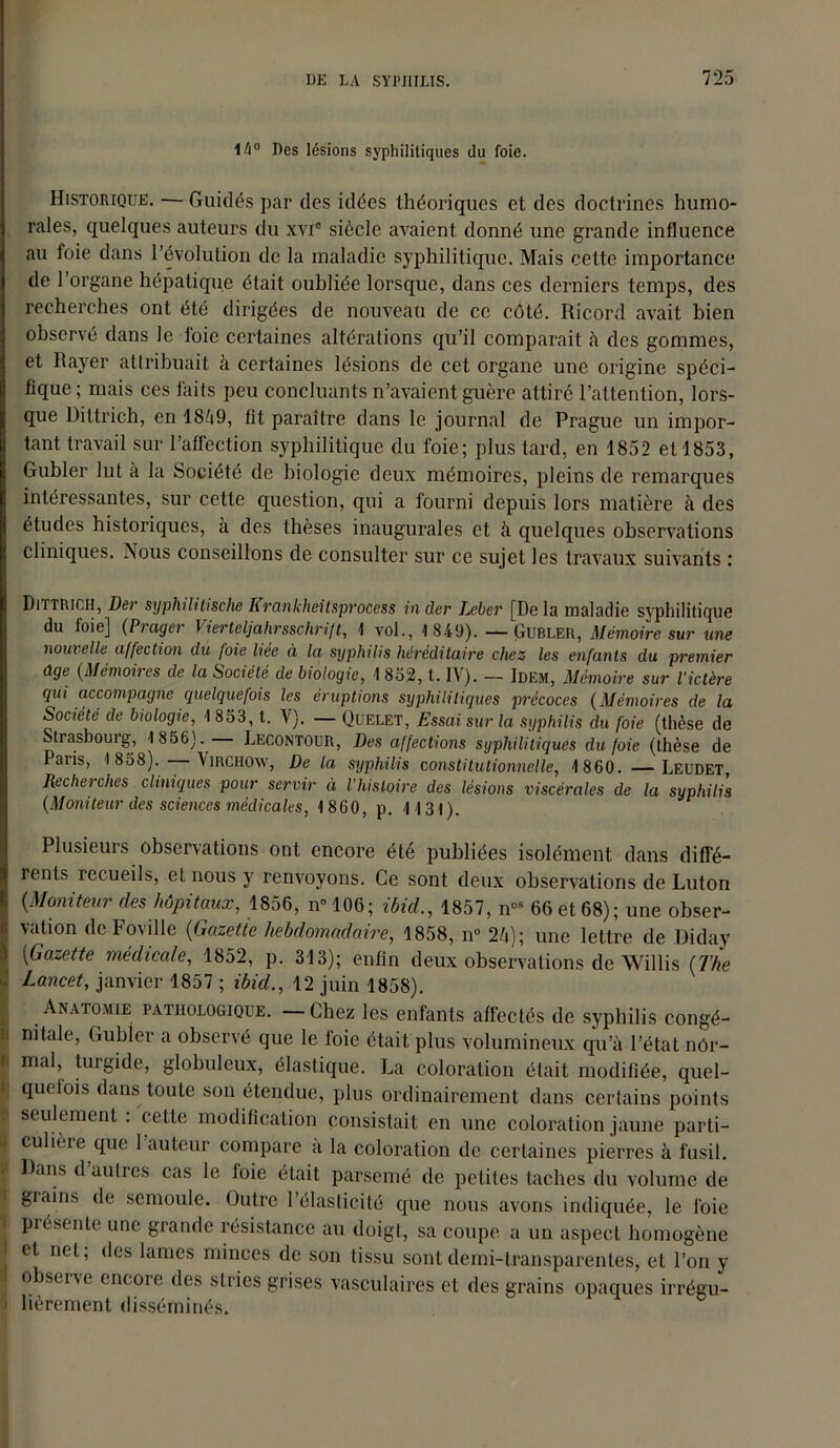 1/i° Des lésions syphilitiques du foie. Historique. — Guidés par des idées théoriques et des doctrines humo- rales, quelques auteurs du xvic siècle avaient donné une grande influence au foie dans l’évolution de la maladie syphilitique. Mais cette importance de l’organe hépatique était oubliée lorsque, dans ces derniers temps, des recherches ont été dirigées de nouveau de ce côté. Ricord avait bien observé dans le foie certaines altérations qu’il comparait à des gommes, et Rayer attribuait à certaines lésions de cet organe une origine spéci- fique ; mais ces faits peu concluants n’avaient guère attiré l’attention, lors- que Dittrich, en 1849, fit paraître dans le journal de Prague un impor- tant travail sur l’affection syphilitique du foie; plus tard, en 1852 et 1853, Gubler lut à la Société de biologie deux mémoires, pleins de remarques intéressantes, sur cette question, qui a fourni depuis lors matière à des études historiques, à des thèses inaugurales et h quelques observations cliniques. Aous conseillons de consulter sur ce sujet les travaux suivants ; Dittrich, Der syphilitische Krankheitsprocess in der Leber [De la maladie syphilitique du foie] (Prager Vierteljahrsschrift, 1 vol., 1849). — Gubler, Mémoire sur une nouvelle affection du foie liée à la syphilis héréditaire chez les enfants du premier âge (Mémoires de la Société de biologie, 1 852, t. IV). — Idem, Mémoire sur l’ictère qui accompagne quelquefois les éruptions syphilitiques précoces (Mémoires de la Société de biologie, 1853, t. V). — Quelet, Essai sur la syphilis du foie (thèse de Strasbourg, 1 856). Lecontour, Des affections syphilitiques du foie (thèse de Pans, 1858). — Virchow, De la syphilis constitutionnelle, 1860. —Leudet Recherches cliniques pour servir à l'histoire des lésions viscérales de la syphilis (Moniteur des sciences médicales, 1860, p. 1131). Plusieurs observations ont encore été publiées isolément dans diffé- rents recueils, et nous y renvoyons. Ce sont deux observations de Luton (Moniteur des hôpitaux, 1856, n°106; ibid., 1857, n°s 66 et 68); une obser- vation de Foville (Gazette hebdomadaire, 1858, n° 24); une lettre de Diday (Gazette médicale, 1852, p. 313); enfin deux observations de Willis (The Lancet, janvier 1857 ; ibid., 12 juin 1858). Anatomie pathologique. — Chez les enfants affectés de syphilis congé- i nitale, Gubler a observé que le foie était plus volumineux qu’à l’étal nôr- '' mal, turgide, globuleux, élastique. La coloration était modifiée, quel- quefois dans toute son étendue, plus ordinairement dans certains points I seulement: cette modification consistait en une coloration jaune parti- culièie que 1 auteur compare a la coloration de certaines pierres à fusil. Dans d autres cas le foie était parsemé de petites taches du volume de I grains de semoule. Outre l’élasticité que nous avons indiquée, le foie présente une grande résistance au doigt, sa coupe a un aspect homogène I et net; des lames minces de son tissu sont demi-transparentes, et l’on y 1 observe encore des stries grises vasculaires et des grains opaques irrégu- lièrement disséminés.