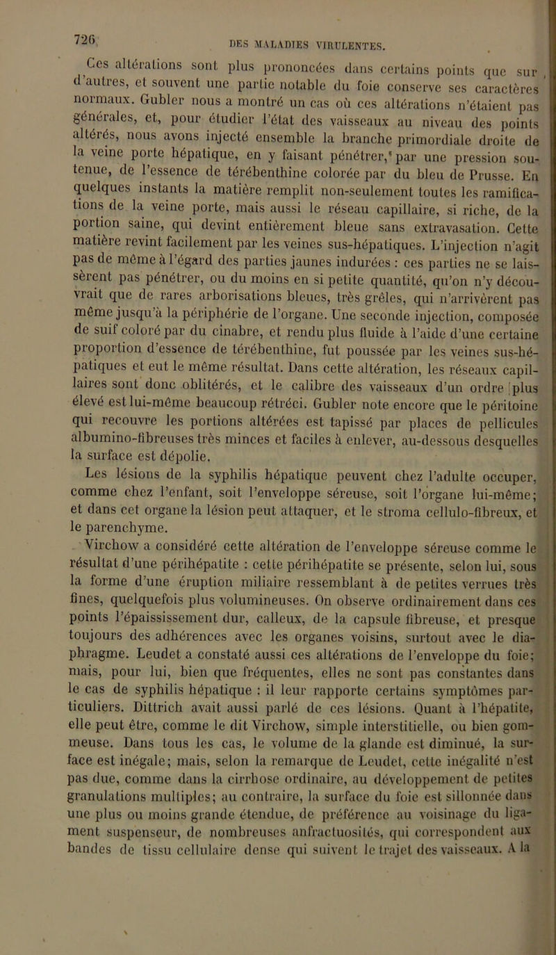 Ces altérations sont plus prononcées dans certains points que sur d autres, et souvent une partie notable du foie conserve ses caractères noimaux. Gubler nous a montré un cas où ces altérations n’étaient pas générales, et, pour étudier l’état des vaisseaux au niveau des points altérés, nous avons injecté ensemble la branche primordiale droite de la veine porte hépatique, en y faisant pénétrer,” par une pression sou- tenue, de l’essence de térébenthine colorée par du bleu de Prusse. En quelques instants la matière remplit non-seulement toutes les ramifica- tions de la veine porte, mais aussi le réseau capillaire, si riche, de la portion saine, qui devint entièrement bleue sans extravasation. Cette matière revint facilement par les veines sus-hépatiques. L’injection n’agit pas de même à l’égard des parties jaunes indurées: ces parties ne se lais- sèrent pas pénétrer, ou du moins en si petite quantilé, qu’on n’y décou- vrait que de rares arborisations bleues, très grêles, qui n’arrivèrent pas même jusqu’à la périphérie de l’organe. Une seconde injection, composée de suit colore par du cinabre, et rendu plus fluide à l’aide d’une certaine proportion d’essence de térébenthine, fut poussée par les veines sus-hé- patiques et eut le même résultat. Dans cette altération, les réseaux capil- laires sont donc oblitérés, et le calibre des vaisseaux d’un ordre plus elevé est lui-même beaucoup rétréci. Gubler note encore que le péritoine qui recouvre les portions altérées est tapissé par places de pellicules albumino-fibreuses très minces et faciles à enlever, au-dessous desquelles la surface est dépolie. Les lésions de la syphilis hépatique peuvent chez l’adulte occuper, comme chez l’enfant, soit l’enveloppe séreuse, soit l’organe lui-même; et dans cet organe la lésion peut attaquer, et le stroma cellulo-fibreux, et le parenchyme. Virchow a considéré cette altération de l’enveloppe séreuse comme le résultat d’une périhépatite : celte périhépatite se présente, selon lui, sous la forme d’une éruption miliaire ressemblant à de petites verrues très fines, quelquefois plus volumineuses. On observe ordinairement dans ces points l’épaississement dur, calleux, de la capsule fibreuse, et presque toujours des adhérences avec les organes voisins, surtout avec le dia- phragme. Leudet a constaté aussi ces altérations de l’enveloppe du foie; mais, pour lui, bien que fréquentes, elles ne sont pas constantes dans le cas de syphilis hépatique : il leur rapporte certains symptômes par- ticuliers. Dittrich avait aussi parlé de ces lésions. Quant à l’hépatite, elle peut être, comme le dit Virchow, simple interstitielle, ou bien gom- meuse. Dans tous les cas, le volume de la glande est diminué, la sur- face est inégale; mais, selon la remarque de Leudet, cette inégalité n'est pas due, comme dans la cirrhose ordinaire, au développement de petites granulations multiples; au contraire, la surface du foie est sillonnée dans une plus ou moins grande étendue, de préférence au voisinage du liga- ment suspenseur, de nombreuses anfractuosités, qui correspondent aux bandes de tissu cellulaire dense qui suivent le trajet des vaisseaux. A la