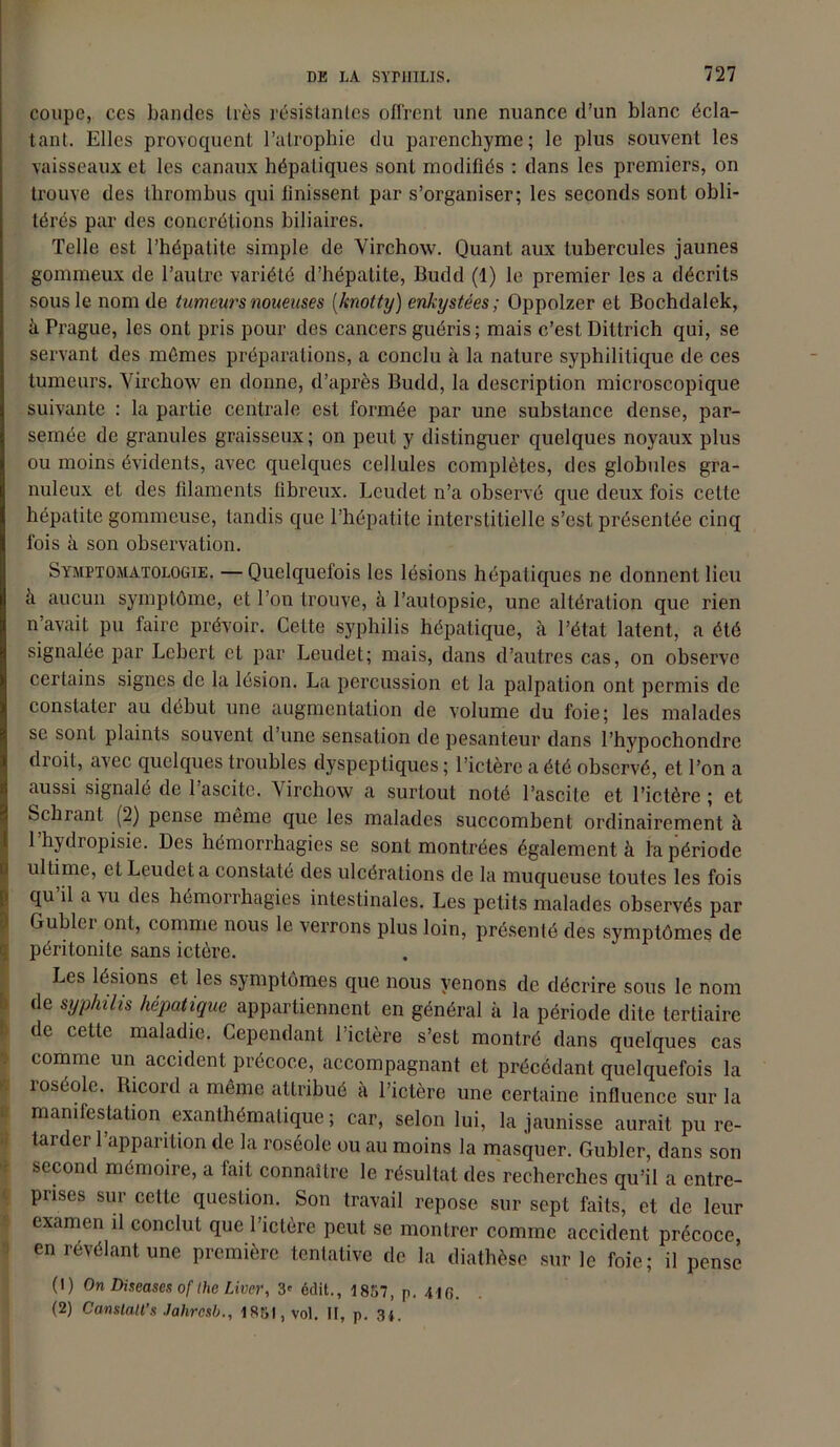 coupe, ces bandes très résistantes offrent une nuance d’un blanc écla- tant. Elles provoquent l’atrophie du parenchyme; le plus souvent les vaisseaux et les canaux hépatiques sont modifiés : dans les premiers, on trouve des thrombus qui finissent par s’organiser; les seconds sont obli- térés par des concrétions biliaires. Telle est l’hépatite simple de Virchow. Quant aux tubercules jaunes gommeux de l’autre variété d’hépatite, Budd (1) le premier les a décrits sous le nom de tumeurs noueuses (knotty) enkystées; Oppolzer et Bochdalek, à Prague, les ont pris pour des cancers guéris; mais c’est Dittrich qui, se servant des mêmes préparations, a conclu à la nature syphilitique de ces tumeurs. Virchow en donne, d’après Budd, la description microscopique suivante : la partie centrale est formée par une substance dense, par- semée de granules graisseux; on peut y distinguer quelques noyaux plus ou moins évidents, avec quelques cellules complètes, des globules gra- nuleux et des filaments fibreux. Leudet n’a observé que deux fois celte hépatite gommeuse, tandis que l’hépatite interstitielle s’est présentée cinq fois à son observation. Symptomatologie. —Quelquefois les lésions hépatiques ne donnent lieu a aucun symptôme, et l’on trouve, à l’autopsie, une altération que rien n’avait pu faire prévoir. Celte syphilis hépatique, à l’état latent, a été signalée par Leberf et par Leudet; mais, dans d’autres cas, on observe certains signes de la lésion. La percussion et la palpation ont permis de constater au début une augmentation de volume du foie; les malades se sont plaints souvent d’une sensation de pesanteur dans l’hypochondrc droit, avec quelques troubles dyspeptiques ; l’ictère a été observé, et l’on a aussi signalé de 1 ascite. Virchow a surtout noté l’ascite et l’ictère; et behrant (2) pense même que les malades succombent ordinairement à 1 hydropisie. Des hémorrhagies se sont montrées également à la période ultime, et Leudet a constaté des ulcérations de la muqueuse toutes les fois qu’il a vu des hémorrhagies intestinales. Les petits malades observés par Gublcr ont, comme nous le verrons plus loin, présenté des symptômes de péritonite sans ictère. Les lésions et les symptômes que nous venons de décrire sous le nom de syphilis hépatique appartiennent en général à la période dite tertiaire de cette maladie. Cependant l’ictère s’est montré dans quelques cas comme un accident précoce, accompagnant et précédant quelquefois la roséole. Iücord a même attribué à l’ictère une certaine influence sur la manifestation exanthématique ; car, selon lui, la jaunisse aurait pu re- tarder l’apparition de la roséole ou au moins la masquer. Gubler, dans son second mémoire, a fait connaître le résultat des recherches qu’il a entre- prises sur cette question. Son travail repose sur sept faits, et de leur examen il conclut que l’ictère peut se montrer comme accident précoce, en révélant une première tentative de la diathèse sur le foie; il pense (1) On Diseases of Die Liver, 3' édit., 1857, p. 416. (2) Canstatt's Jahrosb., 1851, vol. II, p. 34.