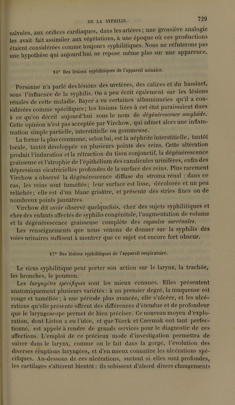 UE LA SYPHILIS. valvules, aux orifices cardiaques, dans les artères ; une grossière analogie les avait fait assimiler aux végétations, à une époque où ces productions étaient considérées comme toujours syphilitiques. Nous ne réfuterons pas une hypothèse qui aujourd’hui ne repose même plus sur une apparence. 16° Des lésions syphilitiques de l’appareil urinaire. Personne n’a parlé des lésions des uretères, des calices et du bassinet, sous l’influence de la syphilis. On a peu écrit également sur les lésions rénales de cette maladie. Rayer a vu certaines albuminuries qu’il a con- sidérées comme spécifiques; les lésions liées â cet état paraissaient dues à ce qu’on décrit aujourd’hui sous le nom Aa dégénérescence amyloïde. Cette opinion n’est pas acceptée par Virchow, qui admet alors une inflam- mation simple partielle, interstitielle ou gommeuse. La forme la plus commune, selon lui, est la néphrite interstitielle, tantôt locale, tantôt développée en plusieurs points des reins. Cette altération produit l’induration et la rétraction du tissu conjonctif, la dégénérescence graisseuse et l’atrophie de l’épithélium des canalicules urinifères, enfin des dépressions cicatricielles profondes de la surface des reins. Plus rarement Virchow a observé la dégénérescence diilusc du stroma rénal . dans ce cas, les reins sont tuméfiés; leur surface est lisse, décolorée et un peu relâchée; elle est d’un blanc grisâtre, et présente des stries fines ou de nombreux points jaunâtres. Virchow dit avoir observé quelquefois, chez des sujets syphilitiques et chez des enfants affectés de syphilis congénitale, l’augmentation de volume et la dégénérescence graisseuse complète des capsules surrénales. Les renseignements que nous venons de donner sur la syphilis dès voies urinaires suffisent à montrer que ce sujet est encore fort obscur. 17° Des lésions syphilitiques de l’appareil respiratoire. Le virus syphilitique peut porter son action sur le larynx, la trachée, les bronches, le poumon. Les laryngites spécifiques sont les mieux connues. Elles présentent anatomiquement plusieurs variétés : à un premier degré, la muqueuse est rouge et tuméfiée; à une période plus avancée, elle s’ulcère, et les ulcé- rations qu’elle présente offrent des différences d’étendue et de profondeur que le laryngoscope permet de bien préciser. Ce nouveau moyen d’explo- ration, dont Liston a eu l’idée, et queTürck et Czermak ont tant perfec- tionné, est appelé à rendre de grands services pour le diagnostic de ces affections. L’emploi de ce précieux mode d’investigation permettra de suivre dans le larynx, comme on le fait dans la gorge, l’évolution des diverses éruptions laryngées, et d’en mieux connaître les ulcérations spé- cifiques. Au-dessous de ces ulcérations, surtout si elles sont profondes, les cartilages s’altèrent bientôt: ils subissent d’abord divers changements