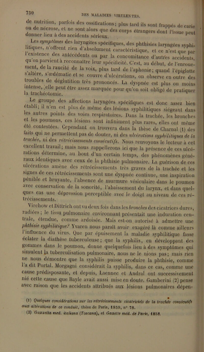 1*1) /ÛU des maladies virulentes. de nutrition, parfois des ossifications; plus tard ils sont frappés decarm ou de nécros. et ne sont alors que dos corps étrangers dont l'issue peut donner lieu à des accidents sérieux, ^ Les symptômes des laryngites spécifiques, des phthisies laryngées syphi- litiques, n oflrent rien d’absolument caractéristique, et ce n’est que par 1 existence des antécédents ou par la concomitance d’autres accidents qu on parvient à reconnaître leur spécificité. C’est, au début, de l’enroue- ment, de la raucité de la voix, plus tard de l’aphonie; quand l’épiglotte s altère, s œdématié et se couvre d’ulcérations, on observe en outre des roubles de déglutition très prononcés. La dyspnée est plus ou moins intense .elle peut être assez marquée pour qu’on soit obligé de pratiquer la trachéotomie. Le groupe des affections laryngées spécifiques est donc assez bien etaPti ; ü n’en est plus de même des lésions syphilitiques siégeant dans es autres points des voies respiratoires. Dans la trachée, les bronches et les poumons, ces lésions sont infiniment plus rares, elles ont même ete contestées. Cependant on trouvera dans la thèse de Charnal (1) des laits qui ne permettent pas de douter, ni des ulcérations syphilitiques de la trachee, ni des rétrécissements consécutifs. Nous renvoyons le lecteur à cet excellent travail; mais nous rappellerons ici que la présence de ces ulcé- iallons détermine, au bout d’un certain temps, des phénomènes géné- îaux identiques avec ceux de la phthisie pulmonaire. La guérison de ces ulcérations amène des rétrécissements très graves de la trachée et les signes de tes îétiécissements sont une dyspnée continue, une inspiration pénible et hiujante, 1 absence de murmure vésiculaire dans le poumon avec conseivation de la sonorité, l’abaissement du larynx, et dans quel- ques cas une dépression perceptible avec le doigt au niveau de ces ré- trécissements. Viichow etDittrich ont vu deux fois dans les bronches des cicatrices dures, îadiées, le tissu pulmonaire environnant présentait une induration cen- tiale, étendue, comme ardoisée. Mais est-on autorisé à admettre une phthisie syphilitique? Yvaren nous paraît avoir exagéré là comme ailleurs l’influence du virus. Que par épuisement la maladie syphilitique fasse éclater la diathèse tuberculeuse; que la syphilis, en développant des gommes dans le poumon, donne quelquefois lieu à des symptômes qui simulent la tuberculisation pulmonaire, nous ne le nions pas; mais rien ne nous démontre que la syphilis puisse produire la phthisie, comme 1 a dit Portai. Morgagni considérait la syphilis, dans ce cas, comme une cause prédisposante, et depuis, Laennec et Andral ont successivement nié cette enuse que Bayle avait aussi mise en doute. Gambcrini (2) pense avec raison que les accidents attribués aux lésions pulmonaires dépen- (1) Quelques considérations sur les rétrécissements cicatriciels de la trachée consécutifs aux altérations de ce conduit, thèse de Paris, 1859, n° 78.