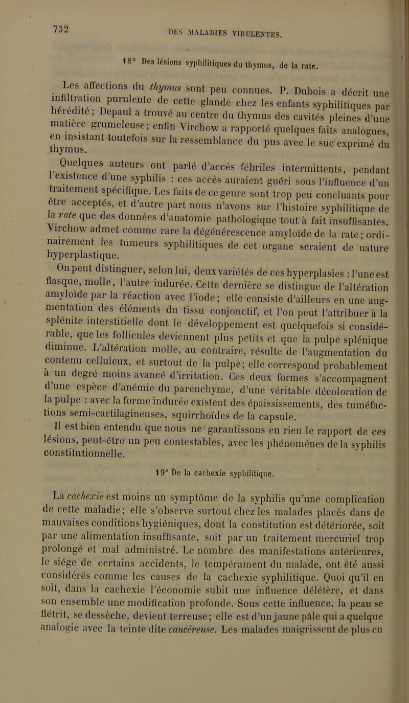 DKS .MALADIES VIRULENTES. 18° Des lésions syphilitiques du thymus, de la rate. Les affections du thymus sont peu connues. P. Dubois a décrit une wS°nnPUrU eDîe dC CellC glande Chez les enfants syphilitiques par éiédité, Depaul a trouvé au centre du thymus des cavités pleines d’une matière grumeleuse; enfin Virchow a rapporté quelques faits analogues Uiymus <mL t0Utel01S SUr la ressemblance du pus avec le suc exprimé du Que ques auteurs ont parlé d’accès fébriles intermittents, pendant existence d’une syphilis : ces accès auraient guéri sous l’influence d’un traitement spécifique. Les faits de ce genre sont trop peu concluants pour etre acceptés, et d’autre part nous n’avons sur l’histoire syphilitique de a rate que des données d’anatomie pathologique tout à fait insuffisantes, îrchow admet comme rare la dégénérescence amyloïde de la rate - ordi- nairement les tumeurs syphilitiques de cet organe seraient de nature hyperplastique. On peut distinguer, selon lui, deux variétés de ces hyperplasies rl’uneest flasque, molle, l’autre indurée. Celte dernière se distingue de l’altération amyloïde par la réaction avec l’iode; elle consiste d’ailleurs en une aug- mentation des éléments du tissu conjonctif, et l’on peut l’attribuer à la sp lé ni te interstitielle dont le développement est quelquefois si considé- rable, que les follicules deviennent plus petits et que la pulpe splénique f înnnue. L’altération molle, au contraire, résulte de l’augmentation du contenu celluleux, et surtout de la pulpe; elle correspond probablement a un cgic moins avance d irritation. Ces deux formes s’accompagnent d’une espèce d’anémie du parenchyme, d’une véritable décoloration de la pulpe : avec la forme indurée existent des épaississements, des tuméfac- tions semi-cartilagineuses, squirrhoïdes de la capsule. Il est bien entendu que nous ne •'garantissons en rien le rapport de ces lésions, peut-être un peu contestables, avec les phénomènes delà syphilis constitutionnelle. 19° De la cachexie syphilitique. La cachexie est moins un symptôme de la syphilis qu’une complication de cette maladie; elle s’observe surtout chez les malades placés dans de mauvaises conditions hygiéniques, dont la constitution est détériorée, soit par une alimentation insuffisante, soit par un traitement mercuriel trop prolongé et mal administré. Le nombre des manifestations antérieures, le siège de certains accidents, le tempérament du malade, ont été aussi considérés comme les causes de la cachexie syphilitique. Quoi qu’il en soit, dans la cachexie l’économie subit une influence délétère, et dans son ensemble une modification profonde. Sous cette influence, la peau se flétrit, se dessèche, devient terreuse ; elle est d’un jaune pâle qui a quelque analogie avec la teinte dite cancéreuse. Les malades maigrissent de plus en