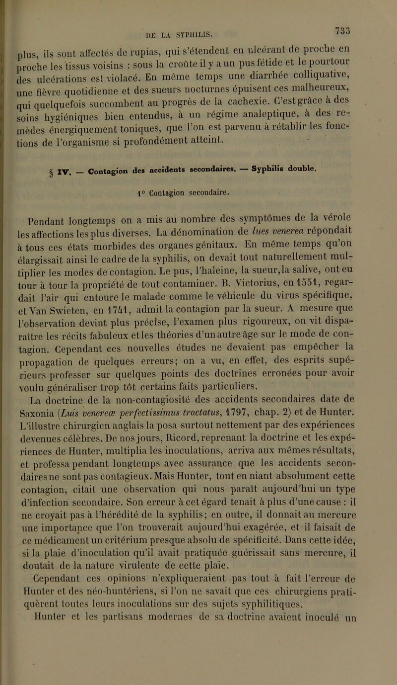 DE LA SYPHILIS. plus, ils sont affectés de rupias, qui s’étendent en ulcérant de proche en proche les tissus voisins : sous la croûte il y a un pus fétide et le pourtour des ulcérations est violacé. En même temps une diarrhée colliquative, une fièvre quotidienne et des sueurs nocturnes épuisent ces malheureux, qui quelquefois succombent au progrès de la cachexie. C’est grâce à des soins hygiéniques bien entendus, à un régime analeptique, à des re- mèdes énergiquement toniques, que l’on est parvenu à rétablir les fonc- ! lions de l’organisme si profondément atteint. g IV. _ Contagion des accidents secondaires. — Syphilis double. 1° Contagion secondaire. Pendant longtemps on a mis au nombre des symptômes de la vérole les affections les plus diverses. La dénomination de lues venerea répondait à tous ces états morbides des organes génitaux. En môme temps qu’on élargissait ainsi le cadre de la syphilis, on devait tout naturellement mul- tiplier les modes de contagion. Le pus, l’haleine, la sueur,la salive, ont eu tour à tour la propriété de tout contaminer. B. Victorius, en 1551, regar- dait l’air qui entoure le malade comme le véhicule du virus spécifique, et Van Swieten, en 17M, admit la contagion par la sueur. A mesure que l’observation devint plus précise, l’examen plus rigoureux, on vit dispa- raître les récits fabuleux etles théories d’un autre âge sur le mode de con- tagion. Cependant ces nouvelles études ne devaient pas empêcher la propagation de quelques erreurs; on a vu, en effet, des esprits supé- rieurs professer sur quelques points des doctrines erronées pour avoir voulu généraliser trop tôt certains faits particuliers. La doctrine de la non-contagiosité des accidents secondaires date de Saxonia (Luis venercœ perfectissimus tractatus, 1797, chap. 2) et de Hunter. L’illustre chirurgien anglais la posa surtout nettement par des expériences devenues célèbres. De nos jours, Ricord, reprenant la doctrine et les expé- riences de Hunter, multiplia les inoculations, arriva aux mêmes résultats, et professa pendant longtemps avec assurance que les accidents secon- daires ne sont pas contagieux. Mais Hunter, tout en niant absolument cette contagion, citait une observation qui nous paraît aujourd’hui un type d’infection secondaire. Son erreur à cet égard tenait à plus d’une cause: il ne croyait pas à l’hérédité de la syphilis; en outre, il donnait au mercure une importance que l’on trouverait aujourd’hui exagérée, et il faisait de ce médicament un critérium presque absolu de spécificité. Dans cette idée, si la plaie d’inoculation qu’il avait pratiquée guérissait sans mercure, il doutait de la nature virulente de cette plaie. Cependant ces opinions n’expliqueraient pas tout à fait l’erreur de Hunter et des néo-huntériens, si l’on ne savait que ces chirurgiens prati- quèrent toutes leurs inoculations sur des sujets syphilitiques. Hunter et les partisans modernes de sa doctrine avaient inoculé un