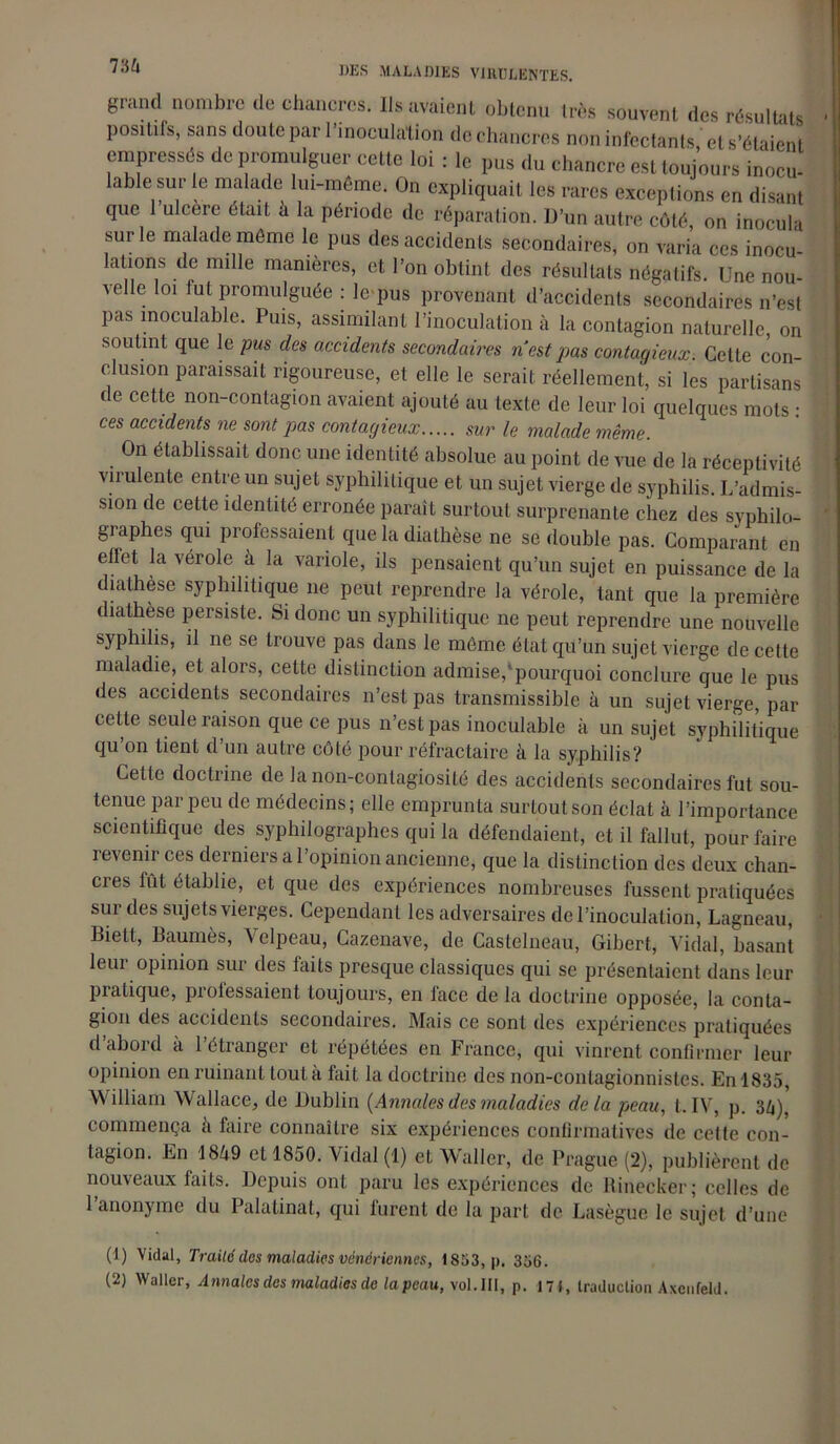 grand nombre de chancres. Ils avaient obtenu très souvent des résultats positifs, sans doute par l’inoculation de chancres non infectants,' et s'étalent empressés de promulguer cette loi : le pus du chancre est toujours inocu- lable sur le malade lui-même. On expliquait les rares exceptions en disant que 1 ulcéré était à la période de réparation. D’un autre côté, on inocula sur le malade même le pus des accidents secondaires, on varia ces inocu- lations de mille manières, et l’on obtint des résultats négatifs. Une nou- velle loi fut promulguée : le pus provenant d’accidents secondaires n’est pas inoculable. Puis, assimilant l’inoculation à la contagion naturelle, on soutint que le pus des accidents secondaires nestpas contagieux. Cette con- clusion paraissait rigoureuse, et elle le serait réellement, si les partisans de cette non-contagion avaient ajouté au texte de leur loi quelques mots • ces accidents ne sont pas contagieux sur le malade même. On établissait donc une identité absolue au point de vue de la réceptivité virulente entre un sujet syphilitique et un sujet vierge de syphilis. L’admis- sion de cette identité erronée paraît surtout surprenante chez des syphilo- graphes qui professaient que la diathèse ne se double pas. Comparant en effet la vérole à la variole, ils pensaient qu’un sujet en puissance de la diathèse syphilitique ne peut reprendre la vérole, tant que la première diathèse persiste. Si donc un syphilitique ne peut reprendre une nouvelle syphilis, il ne se trouve pas dans le même état qu’un sujet vierge de cette maladie, et alors, cette distinction admise,'pourquoi conclure que le pus des accidents secondaires 11’est pas transmissible à un sujet vierge, par cette seule raison que ce pus n’est pas inoculable à un sujet syphilitique qu’on tient d’un autre côté pour réfractaire à la syphilis? Cette doctrine de la non-contagiosité des accidents secondaires fut sou- tenue par peu de médecins; elle emprunta surtout son éclat à l’importance scientifique des syphilographes qui la défendaient, et il fallut, pour faire revenir ces derniers al opinion ancienne, que la distinction des deux chan- cres fût établie, et que des expériences nombreuses fussent pratiquées sur des sujets vierges. Cependant les adversaires de l’inoculation, Lagneau, Biett, Baumès, Velpeau, Cazenave, de Castelneau, Gibert, Vidal, basant leur opinion sur des faits presque classiques qui se présentaient dans leur piatique, prolessaient toujours, en face de la doctrine opposée, la conta- gion des accidents secondaires. Mais ce sont des expériences pratiquées d’abord à l’étranger et répétées en France, qui vinrent confirmer leur opinion en ruinant toutcà fait la doctrine des non-contagionnistes. En 1835, William Wallace, de Dublin {Annales des maladies delà peau, t. IV, p. 34), commença a faire connaître six expériences confirmatives de cette con- tagion. En 1849 et 1850. Vidal (1) eL Waller, de Prague (2), publièrent de nouveaux faits. Depuis ont paru les expériences de Rinecker; celles de l’anonyme du Palatinat, qui furent de la part de Lasègue le sujet d’une (1) Vidal, Traité des maladies vénériennes, 1853, p. 356. (2) Waller, Annales des maladies de la peau, vol. III, p. 171, traduction Axenfeld.