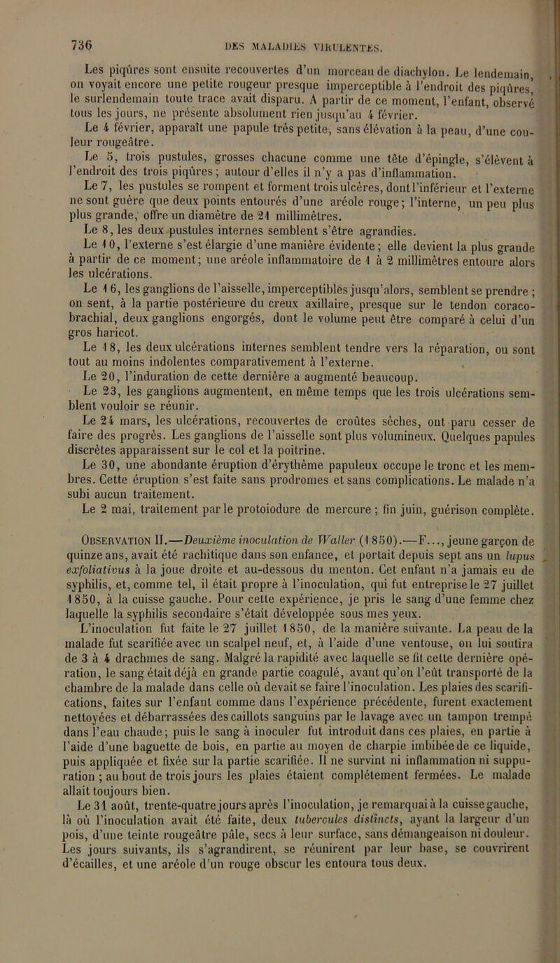 Les piqûres sont ensuite recouvertes d’un morceau de diachylon. Le lendemain on voyait encore une petite rougeur presque imperceptible à l’endroit des piqûres! le surlendemain toute trace avait disparu. A partir de ce moment, l’enfant, observé tous les jours, ne présente absolument rien jusqu’au 4 février. Le 4 février, apparaît une papule très petite, sans élévation à la peau, d’une cou- leur rougeâtre. Le 5, trois pustules, grosses chacune comme une tête d’épingle, s’élèvent à l’endroit des trois piqûres; autour d’elles il n’y a pas d’inflammation. Le 7, les pustules se rompent et forment trois ulcères, dont l’inférieur et l’externe ne sont guère que deux points entourés d’une aréole rouge; l’interne, un peu plus plus grande, offre un diamètre de 24 millimètres. Le 8, les deux pustules internes semblent s’être agrandies. Le 1 0, l’externe s’est élargie d’une manière évidente ; elle devient la plus grande à partir de ce moment; une aréole inflammatoire de 4 à 2 millimètres entoure alors les ulcérations. Le 4 6, les ganglions de l’aisselle, imperceptibles jusqu’alors, semblent se prendre ; on sent, à la partie postérieure du creux axillaire, presque sur le tendon coraco- brachial, deux ganglions engorgés, dont le volume peut être comparé à celui d’un gros haricot. Le 18, les deux ulcérations internes semblent tendre vers la réparation, ou sont tout au moins indolentes comparativement à l’externe. Le 20, l’induration de cette dernière a augmenté beaucoup. Le 23, les ganglions augmentent., en même temps que les trois ulcérations sem- blent vouloir se réunir. Le 24 mars, les ulcérations, recouvertes de croûtes sèches, ont paru cesser de faire des progrès. Les ganglions de l’aisselle sont plus volumineux. Quelques papules discrètes apparaissent sur le col et la poitrine. Le 30, une abondante éruption d’érythème papuleux occupe le tronc et les mem- bres. Cette éruption s’est faite sans prodromes et sans complications. Le malade n’a subi aucun traitement. Le 2 mai, traitement parle protoiodure de mercure ; fin juin, guérison complète. Observation IL—Deuxième inoculation de Waller (1 850).—F..., jeune garçon de quinze ans, avait été rachitique dans son enfance, et portait depuis sept ans un lupus exfoliativus à la joue droite et au-dessous du menton. Cet enfant n’a jamais eu de syphilis, et, comme tel, il était propre à l’inoculation, qui fut entreprise le 27 juillet 4 850, à la cuisse gauche. Pour cette expérience, je pris le sang d’une femme chez laquelle la syphilis secondaire s’était développée sous mes yeux. L’inoculation fut faite le 27 juillet 1850, de la manière suivante. La peau de la malade fut scarifiée avec un scalpel neuf, et, à l’aide d’une ventouse, on lui soutira de 3 à 4 drachmes de sang. Malgré la rapidité avec laquelle se lit cette dernière opé- ration, le sang était déjà en grande partie coagulé, avant qu’on l’eût transporté de la chambre de la malade dans celle où devait se faire l’inoculation. Les plaies des scarifi- cations, faites sur l’enfant comme dans l’expérience précédente, furent exactement nettoyées et débarrassées des caillots sanguins par le lavage avec un tampon trempé dans l’eau chaude; puis le sang à inoculer fut introduit dans ces plaies, en partie à l’aide d’une baguette de bois, en partie au moyen de charpie imbibée de ce liquide, puis appliquée et fixée sur la partie scarifiée. Il ne survint ni inflammation ni suppu- ration ; au bout de trois jours les plaies étaient complètement fermées. Le malade allait toujours bien. Le 31 août, trente-quatrejours après l’inoculation, je remarquaiù la cuisse gauche, là où l’inoculation avait été faite, deux tubercules distincts, ayant la largeur d’un pois, d’une teinte rougeâtre pâle, secs à leur surface, sans démangeaison ni douleur. Les jours suivants, ils s’agrandirent, se réunirent par leur base, se couvrirent d’écailles, et une aréole d’un rouge obscur les entoura tous deux.