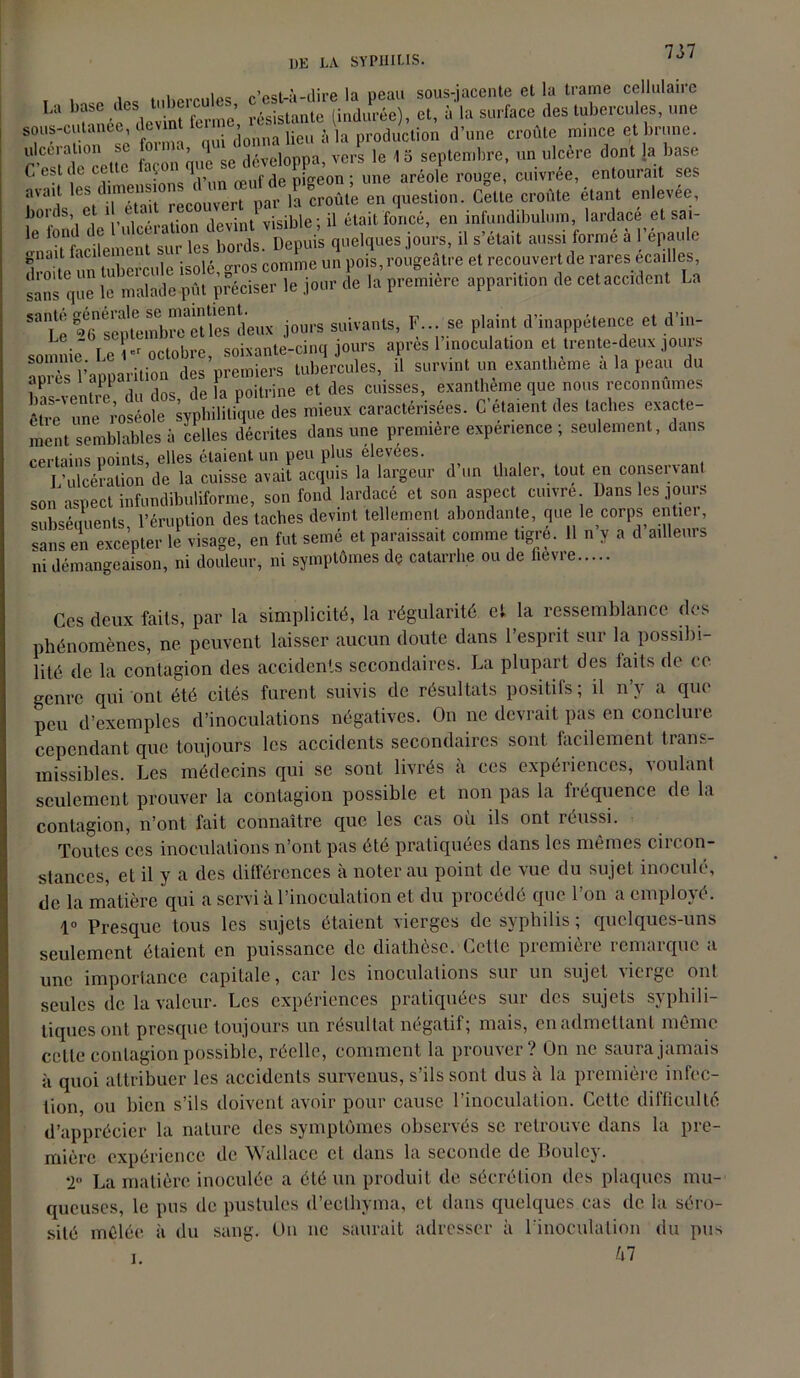 i i.cw-nips; r’est-à-dire la peau sous-jacente et la trame cellulaire La base des tubercuîle , ,induPrée)t et, à la surface des tubercules, une sous-cutanée, devin tu # , \ production d’une croûte mince et brune. tértTnr^l X que^se développa, vers le 1 5 septembre, un ulcère dont la base C est '• CL ' .• œuf de pigeon; une aréole rouge, cuivrée, entourait ses avait les d,mfns10® ' 1 • ,, ,la croûte en question. Celte croûte étant enlevée, bords, et i e, ' . jevintl visible ; il était foncé, en infundibulum, lardacé et sai- e °n! C f , . ..... bords. Depuis quelques jours, il s’était aussi formé à l’épaule gnait laci emui s comme un pois, rougeâtre et recouvert de rares écailles, sans que le malade pût préciser le jour de la première apparition de cet accident La 53lîe sepfembr^è11 eTdeux jours suivants, F... se plaint d’inappétence et d’in- somnie Le - octobre, soixante-cinq jours apres 1 inoculation et trente-deux jours Ws l’apparition des premiers tubercules, il survint un exantbeme a la peau du îias-venü e du dos, de la poitrine et des cuisses, exanthème que nous reconnûmes êtlfe une ,’oséole syphilitique des mieux caractérisées. C étaient des taches exacte- ment semblables à celles décrites dans une première expenence ; seulement, dans certains points, elles étaient, un peu plus élevées. l'ulcération de la cuisse avait acquis la largeur d un thaler, tout en conserv ant son aspect infundibuliforme, son fond lardacé et son aspect cuivre Dans les jours subséquents, l’éruption des taches devint tellement abondante, que le corps entier, sans en excepter le visage, en fut semé et paraissait comme tigre. 11 n y a d ailleurs ni démangeaison, ni douleur, ni symptômes de catarrhe ou de fievre Ces deux faits, par la simplicité, la régularité et la ressemblance des phénomènes, ne peuvent laisser aucun doute dans l’esprit sur la possibi- lité de la contagion des accidents secondaires. La plupart des laits de ce genre qui ont été cités furent suivis de résultats positifs; il n’v a qui- pou d’exemples d’inoculations négatives. On ne devrait pas en conclure cependant que toujours les accidents secondaires sont facilement trans- missibles. Les médecins qui se sont livrés à ces expériences, voulant seulement prouver la contagion possible et non pas la fréquence de la contagion, n’ont fait connaître que les cas où ils ont réussi. Toutes ces inoculations n’ont pas été pratiquées dans les mêmes circon- stances, et il y a des différences à noter au point de vue du sujet inoculé, de la matière qui a servi à l’inoculation et du procédé que I on a employé. 1° Presque tous les sujets étaient vierges de syphilis ; quelques-uns seulement étaient en puissance de diathèse. Cette première remarque a une importance capitale, car les inoculations sur un sujet vierge ont seules de la valeur. Les expériences pratiquées sur des sujets syphili- tiques ont presque toujours un résultat négatif; mais, en admettant même cette contagion possible, réelle, comment la prouver? On ne saura jamais à quoi attribuer les accidents survenus, s’ils sont dus à la première infec- tion, ou bien s’ils doivent avoir pour cause l’inoculation. Cette difficulté d’apprécier la nature des symptômes observés se retrouve dans la pre- mière expérience de Wallace et dans la seconde de Boulcy. *2 La matière inoculée a été un produit de sécrétion des plaques mu- queuses, le pus de pustules d’ecthyma, et dans quelques cas de la séro- sité mêlée à du sang. Un ne saurait adresser à l’inoculation du pus kl i.