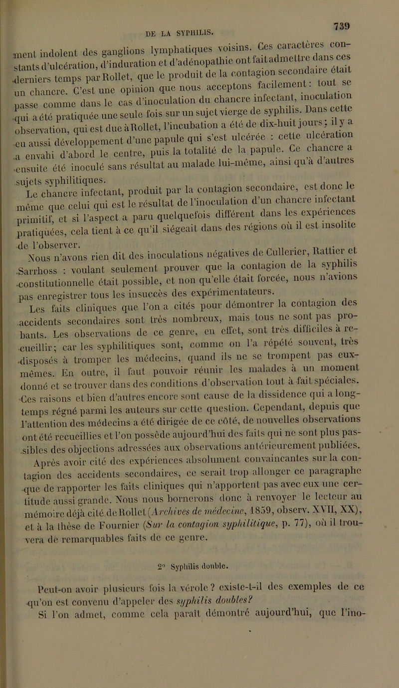 ment indolent des ganglions lymphatiques voisins Ces St.mts (i'uicéraüon, (l’induration et d’adénopathie ont faitadmclti t ; ctps par RoUet, que lo produit de la un chancre. C’est une opinion que nous acceptons facilement. Le comme dans lo cas d'inoculation du chancre infecfcm u—on qui acte pratiquée une seule fois sur un sujet vierge desyphil1 s. Dans cette observation, qui est due à Rollet, l'incubation a été de dix-lmit jouis, il y a eu aussi développement d'une papule qui s'est ulcérée : cette ulcération a envahi d'abord le centre, puis la totalité de la papule. Ce chancre a ensuite été inoculé sans résultat au malade lui-même, ainsi qu a d autres TLhinctTfLant, produit par la contagion secondaire, est donc le même que celui qui est le résultat de l'inoculation d on chancre infectant primitif, et si l’aspect a paru quelquefois différent dans les expériences pratiquées, cola tient à ce qu'il siégeait dans des régions ou il est insolite Nous n’avons rien dit des inoculations négatives de Cullerier, Rallier et Sarrhoss : voulant seulement prouver que la contagion de la syphilis -constitutionnelle était possible, et non qu’elle était forcée, nous n avions pas enregistrer tous les insuccès des expérimentateurs. Les faits cliniques que l’on a cités pour démontrer la contagion des accidents secondaires sont très nombreux, mais tous ne sont pas pro- bants. Les observations de ce genre, en effet, sont très difficiles a re- cueillir; car les syphilitiques sont, comme on l’a répété souvent, très •disposés à tromper les médecins, quand ils ne se trompent pas eux- mêmes. En outre, il faut pouvoir réunir les malades à un moment donné et se trouver dans des conditions d’observation tout à lait spéciales. Ces raisons cl bien d’autres encore s,ont cause de la dissidence qui a long- temps régné parmi les auteurs sur celle question. Cependant, depuis que l’attention des médecins a été dirigée de ce côté, de nouvelles obscivalions ont été recueillies et l’on possède aujourd’hui des laits qui ne sont plus pas- sibles des objections adressées aux observations antérieurement publiées. Après avoir cité des expériences absolument convaincantes sur la con- tagion des accidents secondaires, ce serait trop allonger ce paiagiapbe que de rapporter les faits cliniques qui n’apportent pas avec eux une cer- titude aussi grande. Nous nous bornerons donc à renvoyer le lecteur au mémoire déjà cité de Rollet {Archives de médecine, 1859, observ. NYII, XX), et à la thèse de Fournier (Sur la contagion syphilitique, p. 77), où il trou- vera de remarquables faits de ce genre. 2° Syphilis double. Peut-on avoir plusieurs fois la vérole ? existe-t-il des exemples de ce -qu’on est convenu d’appeler des syphilis doubles? Si l’on admet, comme cela paraît démontré aujourd’hui, que Lino-
