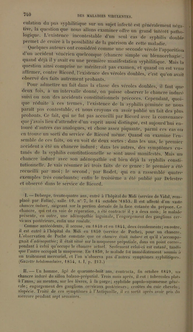culalion du pus syphilitique sur un sujet infecté est généralement néga- live, la question que nous allons examiner offre un grand intérêt patho- logique. L’existence incontestable d’un seul cas de syphilis double permet de croire a la possibilité de la guérison de cette maladie. Quelques auteurs ont considéré comme une seconde vérole l’apparition d’un accident vénérien quelconque (chancre simple ou blennorrhagie r quand déjà il y avait eu une première manifestation syphilitique. Mais la question ainsi comprise ne mériterait pas examen, et quand on est venir affirmer, contre Ricord, l’existence des véroles doubles, c’est qu’on avait observé des laits autrement probants. Pour admettre un fait dans la classe des véroles doubles, il faut qui* deux fois, à un intervalle donné, on puisse observer Je chancre induré suivi ou non des accidents constitutionnels précoces. Cependant, quoi- que réduite à ces termes, l’existence de la syphilis géminée ne nous paraît pas contestable, et nous croyons en avoir publié un fait des plus piobants. Ce lait, qui ne lut pas accueilli par Ricord avec la convenance que j’avais lieu d’attendre d’un esprit aussi distingué, est aujourd’hui en- touré d’autres cas analogues, et chose assez piquante, parmi ces cas on en trouve un sorti du service de Ricord même. Quand on examine l’en- semble de ces faits, on en voit de deux sortes : dans les uns, le premier accidenta été un chancre induré; dans les autres, des symptômes cu- tanés de la syphilis constitutionnelle se sont aussi manifestés. Mais un chancre induré avec son adénopathie est bien déjà la syphilis consti- tutionnelle. Je vais résumer ici trois faits de ce genre : le premier a été- recueilli par moi; le second, par Rodet, qui en a rassemblé quatre- exemples très concluants; enfin le troisième a été publié par Delestre- et observé dans le service de Ricord. I. — Ileberge, trente-quatre ans, entré à l’hôpital du Midi (service de Vidai, rem- placé par Follin), salle 10, n“ 7, le 14 octobre '4 853. 11 est affecté d'un vaste- chancre induré, siégeant sur la portion dorsale de la face cutanée du prépuce. Ce chancre, qui est en voie de réparation, a été contracté il y a deux mois; le malade- présente, en outre, une adénopathie inguinale, l’engorgement des ganglions cer- vicaux postérieurs, enfin une roséole. homme antécédents, il accuse, en 1 840 et en 4 844, deux écoulements; en outre, il est entré a 1 hôpital du Midi en 1850 (service de Poche), pour un chancre. L observation de Puclie constate que ce chancre était induré et qu’il s'accompa- gnait d’adénopathie’, il était situé sur la muqueuse préputiale, dans un point corres- pondant à celui qu’occupe le chancre actuel. Seulement celui-ci est cutané, tandis que l’autre occupait la muqueuse. En 1 850, le malade fut immédiatement soumis à un traitement mercuriel, et l’on n’observa pas d’autres symptômes syphilitiques. (Gazette hebdomadaire, 1 854, t. I, p. 213.) IL — Un homme, âgé de quarante-huit ans, contracta, tin octobre 1840, nu chancre induré du sillon balano-préputial. Trois mois après, il eut : tubercules plats à l’anus, au menton, sur les lèvres, à la gorge; syphilide papulo-squameuse géné- rale; engorgement des ganglions cervicaux postérieurs; croûtes du cuir chevelu; alopécie. Traité de ces symptômes à l’Antiquaille, il en sortit après avoir pris du mercure pendant sept semaines.